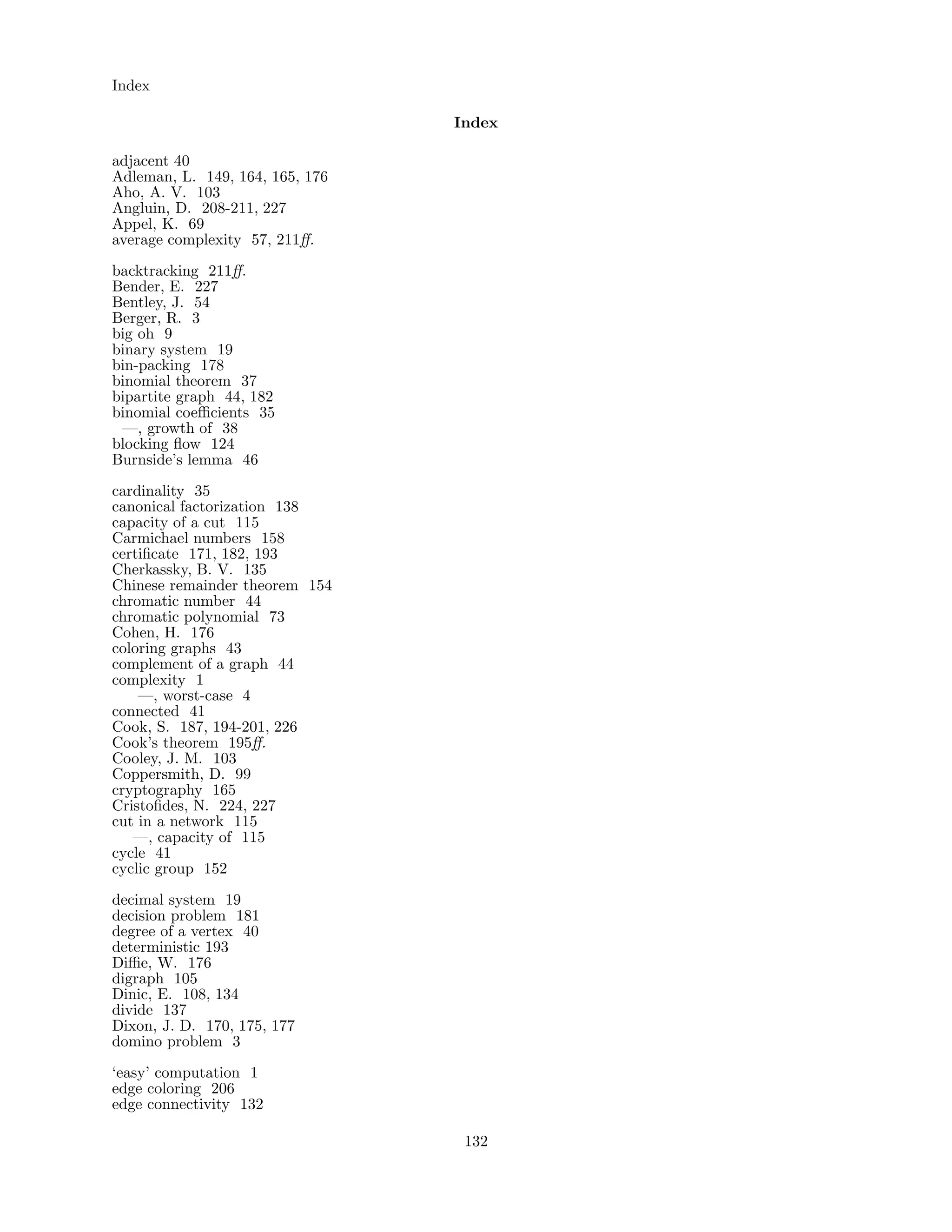 Index
Index
adjacent 40
Adleman, L. 149, 164, 165, 176
Aho, A. V. 103
Angluin, D. 208-211, 227
Appel, K. 69
average complexity 57, 211ﬀ.
backtracking 211ﬀ.
Bender, E. 227
Bentley, J. 54
Berger, R. 3
big oh 9
binary system 19
bin-packing 178
binomial theorem 37
bipartite graph 44, 182
binomial coeﬃcients 35
—, growth of 38
blocking ﬂow 124
Burnside’s lemma 46
cardinality 35
canonical factorization 138
capacity of a cut 115
Carmichael numbers 158
certiﬁcate 171, 182, 193
Cherkassky, B. V. 135
Chinese remainder theorem 154
chromatic number 44
chromatic polynomial 73
Cohen, H. 176
coloring graphs 43
complement of a graph 44
complexity 1
—, worst-case 4
connected 41
Cook, S. 187, 194-201, 226
Cook’s theorem 195ﬀ.
Cooley, J. M. 103
Coppersmith, D. 99
cryptography 165
Cristoﬁdes, N. 224, 227
cut in a network 115
—, capacity of 115
cycle 41
cyclic group 152
decimal system 19
decision problem 181
degree of a vertex 40
deterministic 193
Diﬃe, W. 176
digraph 105
Dinic, E. 108, 134
divide 137
Dixon, J. D. 170, 175, 177
domino problem 3
‘easy’ computation 1
edge coloring 206
edge connectivity 132
132
 