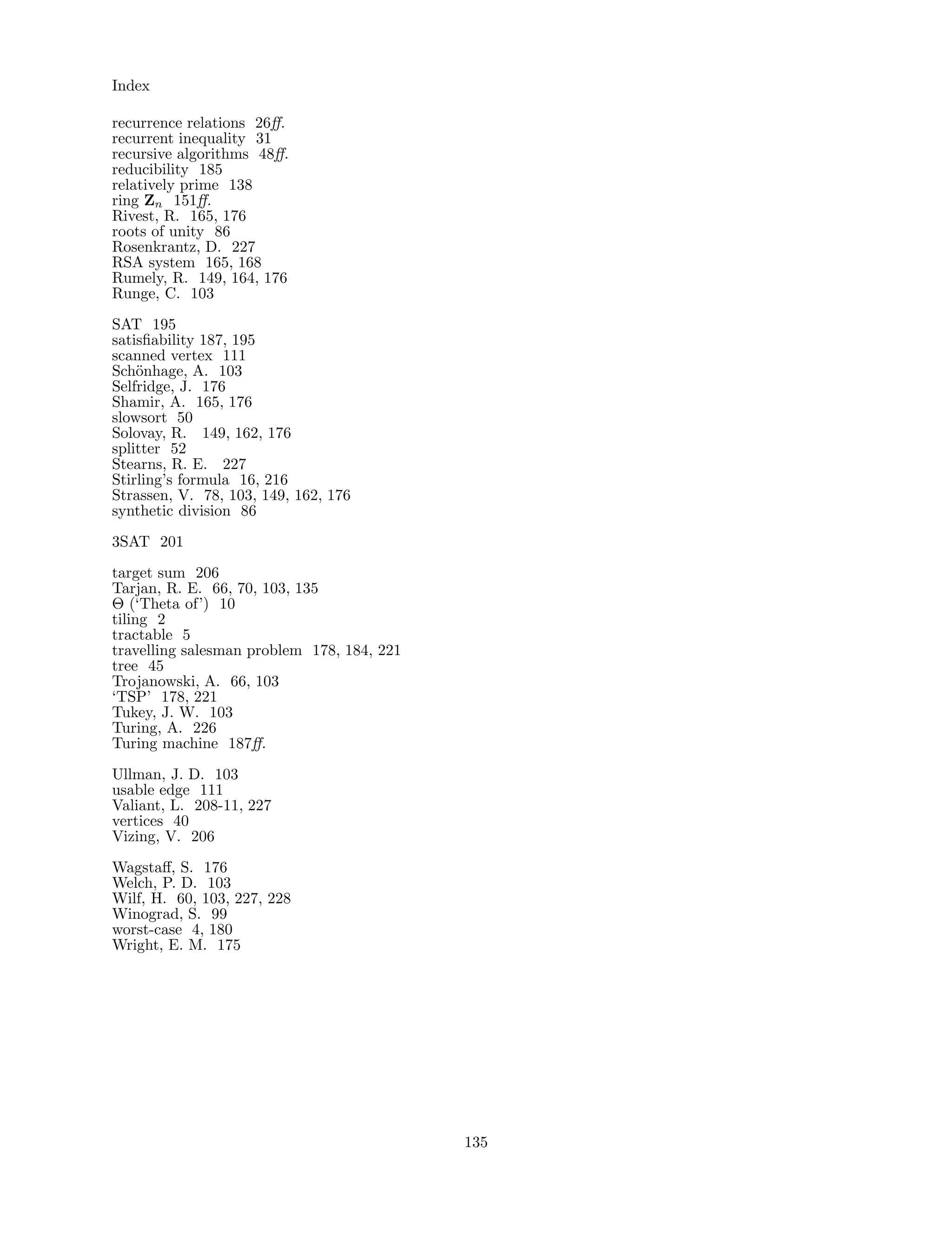 Index
recurrence relations 26ﬀ.
recurrent inequality 31
recursive algorithms 48ﬀ.
reducibility 185
relatively prime 138
ring Zn 151ﬀ.
Rivest, R. 165, 176
roots of unity 86
Rosenkrantz, D. 227
RSA system 165, 168
Rumely, R. 149, 164, 176
Runge, C. 103
SAT 195
satisﬁability 187, 195
scanned vertex 111
Sch¨onhage, A. 103
Selfridge, J. 176
Shamir, A. 165, 176
slowsort 50
Solovay, R. 149, 162, 176
splitter 52
Stearns, R. E. 227
Stirling’s formula 16, 216
Strassen, V. 78, 103, 149, 162, 176
synthetic division 86
3SAT 201
target sum 206
Tarjan, R. E. 66, 70, 103, 135
Θ (‘Theta of’) 10
tiling 2
tractable 5
travelling salesman problem 178, 184, 221
tree 45
Trojanowski, A. 66, 103
‘TSP’ 178, 221
Tukey, J. W. 103
Turing, A. 226
Turing machine 187ﬀ.
Ullman, J. D. 103
usable edge 111
Valiant, L. 208-11, 227
vertices 40
Vizing, V. 206
Wagstaﬀ, S. 176
Welch, P. D. 103
Wilf, H. 60, 103, 227, 228
Winograd, S. 99
worst-case 4, 180
Wright, E. M. 175
135
 