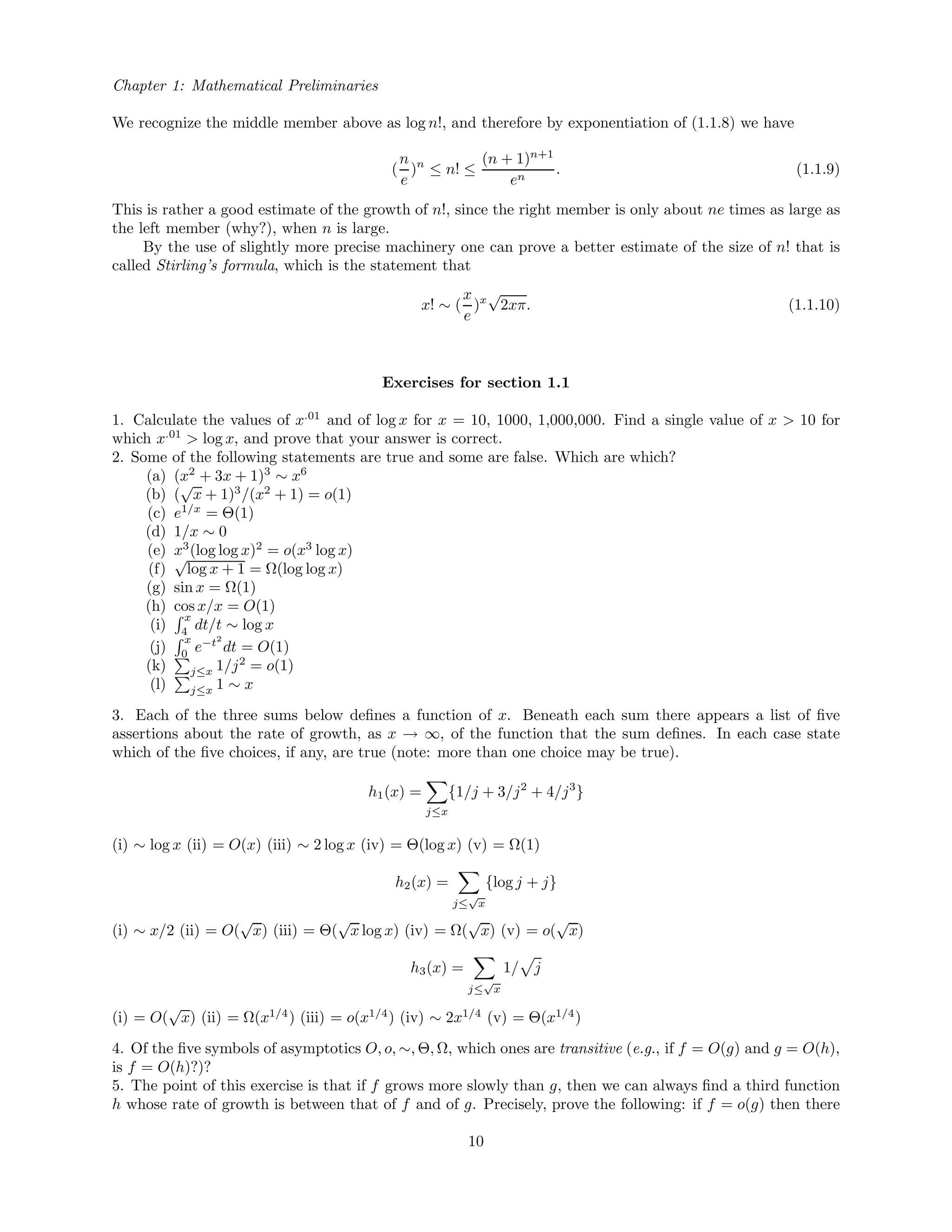 Chapter 1: Mathematical Preliminaries
We recognize the middle member above as log n!, and therefore by exponentiation of (1.1.8) we have
(
n
e
)n
≤ n! ≤
(n + 1)n+1
en
. (1.1.9)
This is rather a good estimate of the growth of n!, since the right member is only about ne times as large as
the left member (why?), when n is large.
By the use of slightly more precise machinery one can prove a better estimate of the size of n! that is
called Stirling’s formula, which is the statement that
x! ∼ (
x
e
)x
√
2xπ. (1.1.10)
Exercises for section 1.1
1. Calculate the values of x.01
and of log x for x = 10, 1000, 1,000,000. Find a single value of x > 10 for
which x.01
> log x, and prove that your answer is correct.
2. Some of the following statements are true and some are false. Which are which?
(a) (x2
+ 3x + 1)3
∼ x6
(b) (
√
x + 1)3
/(x2
+ 1) = o(1)
(c) e1/x
= Θ(1)
(d) 1/x ∼ 0
(e) x3
(log log x)2
= o(x3
log x)
(f)
√
log x + 1 = Ω(log log x)
(g) sin x = Ω(1)
(h) cos x/x = O(1)
(i)
x
4 dt/t ∼ log x
(j)
x
0
e−t2
dt = O(1)
(k) j≤x 1/j2
= o(1)
(l) j≤x 1 ∼ x
3. Each of the three sums below deﬁnes a function of x. Beneath each sum there appears a list of ﬁve
assertions about the rate of growth, as x → ∞, of the function that the sum deﬁnes. In each case state
which of the ﬁve choices, if any, are true (note: more than one choice may be true).
h1(x) =
j≤x
{1/j + 3/j2
+ 4/j3
}
(i) ∼ log x (ii) = O(x) (iii) ∼ 2 log x (iv) = Θ(log x) (v) = Ω(1)
h2(x) =
j≤
√
x
{log j + j}
(i) ∼ x/2 (ii) = O(
√
x) (iii) = Θ(
√
x log x) (iv) = Ω(
√
x) (v) = o(
√
x)
h3(x) =
j≤
√
x
1/ j
(i) = O(
√
x) (ii) = Ω(x1/4
) (iii) = o(x1/4
) (iv) ∼ 2x1/4
(v) = Θ(x1/4
)
4. Of the ﬁve symbols of asymptotics O, o, ∼, Θ, Ω, which ones are transitive (e.g., if f = O(g) and g = O(h),
is f = O(h)?)?
5. The point of this exercise is that if f grows more slowly than g, then we can always ﬁnd a third function
h whose rate of growth is between that of f and of g. Precisely, prove the following: if f = o(g) then there
10
 