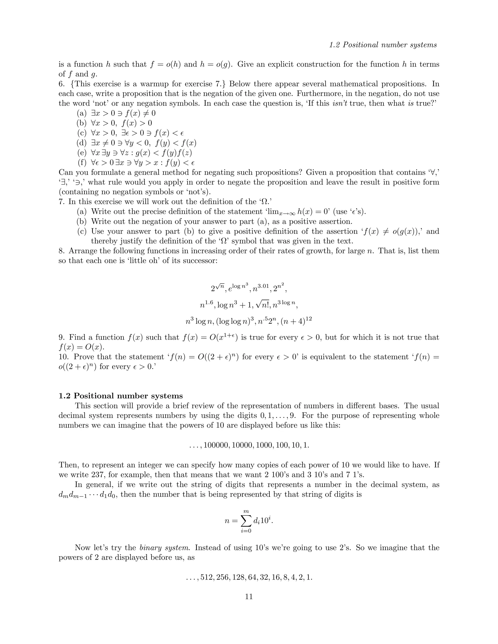 1.2 Positional number systems
is a function h such that f = o(h) and h = o(g). Give an explicit construction for the function h in terms
of f and g.
6. {This exercise is a warmup for exercise 7.} Below there appear several mathematical propositions. In
each case, write a proposition that is the negation of the given one. Furthermore, in the negation, do not use
the word ‘not’ or any negation symbols. In each case the question is, ‘If this isn’t true, then what is true?’
(a) ∃x > 0 f(x) = 0
(b) ∀x > 0, f(x) > 0
(c) ∀x > 0, ∃ > 0 f(x) <
(d) ∃x = 0 ∀y < 0, f(y) < f(x)
(e) ∀x ∃y ∀z : g(x) < f(y)f(z)
(f) ∀ > 0 ∃x ∀y > x : f(y) <
Can you formulate a general method for negating such propositions? Given a proposition that contains ‘∀,’
‘∃,’ ‘ ,’ what rule would you apply in order to negate the proposition and leave the result in positive form
(containing no negation symbols or ‘not’s).
7. In this exercise we will work out the deﬁnition of the ‘Ω.’
(a) Write out the precise deﬁnition of the statement ‘limx→∞ h(x) = 0’ (use ‘ ’s).
(b) Write out the negation of your answer to part (a), as a positive assertion.
(c) Use your answer to part (b) to give a positive deﬁnition of the assertion ‘f(x) = o(g(x)),’ and
thereby justify the deﬁnition of the ‘Ω’ symbol that was given in the text.
8. Arrange the following functions in increasing order of their rates of growth, for large n. That is, list them
so that each one is ‘little oh’ of its successor:
2
√
n
, elog n3
, n3.01
, 2n2
,
n1.6
, log n3
+ 1,
√
n!, n3 log n
,
n3
log n, (log log n)3
, n.5
2n
, (n + 4)12
9. Find a function f(x) such that f(x) = O(x1+
) is true for every > 0, but for which it is not true that
f(x) = O(x).
10. Prove that the statement ‘f(n) = O((2 + )n
) for every > 0’ is equivalent to the statement ‘f(n) =
o((2 + )n
) for every > 0.’
1.2 Positional number systems
This section will provide a brief review of the representation of numbers in diﬀerent bases. The usual
decimal system represents numbers by using the digits 0, 1, . . . , 9. For the purpose of representing whole
numbers we can imagine that the powers of 10 are displayed before us like this:
. . . , 100000, 10000, 1000, 100, 10, 1.
Then, to represent an integer we can specify how many copies of each power of 10 we would like to have. If
we write 237, for example, then that means that we want 2 100’s and 3 10’s and 7 1’s.
In general, if we write out the string of digits that represents a number in the decimal system, as
dmdm−1 · · · d1d0, then the number that is being represented by that string of digits is
n =
m
i=0
di10i
.
Now let’s try the binary system. Instead of using 10’s we’re going to use 2’s. So we imagine that the
powers of 2 are displayed before us, as
. . . , 512, 256, 128, 64, 32, 16, 8, 4, 2, 1.
11
 