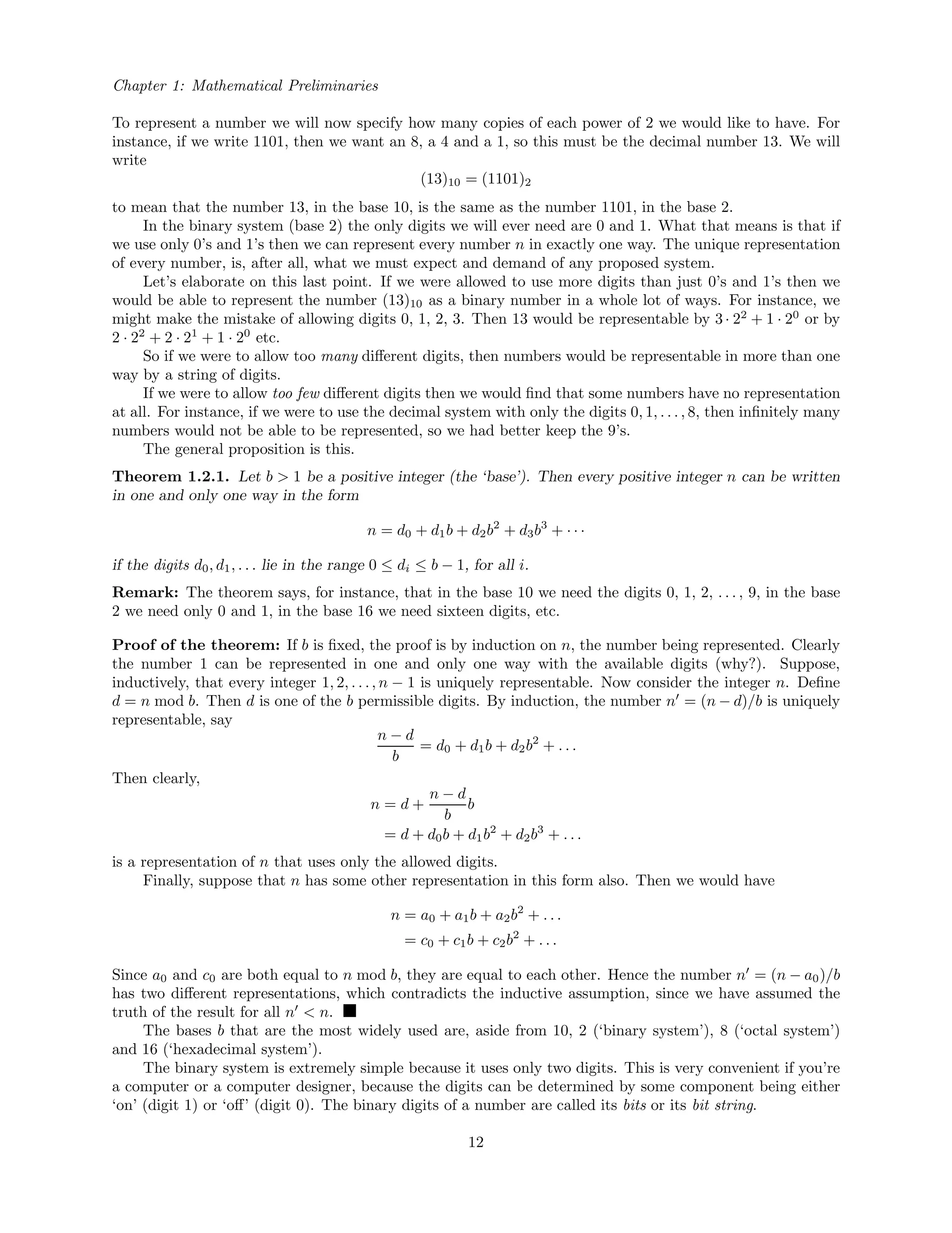 Chapter 1: Mathematical Preliminaries
To represent a number we will now specify how many copies of each power of 2 we would like to have. For
instance, if we write 1101, then we want an 8, a 4 and a 1, so this must be the decimal number 13. We will
write
(13)10 = (1101)2
to mean that the number 13, in the base 10, is the same as the number 1101, in the base 2.
In the binary system (base 2) the only digits we will ever need are 0 and 1. What that means is that if
we use only 0’s and 1’s then we can represent every number n in exactly one way. The unique representation
of every number, is, after all, what we must expect and demand of any proposed system.
Let’s elaborate on this last point. If we were allowed to use more digits than just 0’s and 1’s then we
would be able to represent the number (13)10 as a binary number in a whole lot of ways. For instance, we
might make the mistake of allowing digits 0, 1, 2, 3. Then 13 would be representable by 3· 22
+ 1 · 20
or by
2 · 22
+ 2 · 21
+ 1 · 20
etc.
So if we were to allow too many diﬀerent digits, then numbers would be representable in more than one
way by a string of digits.
If we were to allow too few diﬀerent digits then we would ﬁnd that some numbers have no representation
at all. For instance, if we were to use the decimal system with only the digits 0, 1, . . . , 8, then inﬁnitely many
numbers would not be able to be represented, so we had better keep the 9’s.
The general proposition is this.
Theorem 1.2.1. Let b > 1 be a positive integer (the ‘base’). Then every positive integer n can be written
in one and only one way in the form
n = d0 + d1b + d2b2
+ d3b3
+ · · ·
if the digits d0, d1, . . . lie in the range 0 ≤ di ≤ b − 1, for all i.
Remark: The theorem says, for instance, that in the base 10 we need the digits 0, 1, 2, . . . , 9, in the base
2 we need only 0 and 1, in the base 16 we need sixteen digits, etc.
Proof of the theorem: If b is ﬁxed, the proof is by induction on n, the number being represented. Clearly
the number 1 can be represented in one and only one way with the available digits (why?). Suppose,
inductively, that every integer 1, 2, . . ., n − 1 is uniquely representable. Now consider the integer n. Deﬁne
d = n mod b. Then d is one of the b permissible digits. By induction, the number n = (n − d)/b is uniquely
representable, say
n − d
b
= d0 + d1b + d2b2
+ . . .
Then clearly,
n = d +
n − d
b
b
= d + d0b + d1b2
+ d2b3
+ . . .
is a representation of n that uses only the allowed digits.
Finally, suppose that n has some other representation in this form also. Then we would have
n = a0 + a1b + a2b2
+ . . .
= c0 + c1b + c2b2
+ . . .
Since a0 and c0 are both equal to n mod b, they are equal to each other. Hence the number n = (n − a0)/b
has two diﬀerent representations, which contradicts the inductive assumption, since we have assumed the
truth of the result for all n < n.
The bases b that are the most widely used are, aside from 10, 2 (‘binary system’), 8 (‘octal system’)
and 16 (‘hexadecimal system’).
The binary system is extremely simple because it uses only two digits. This is very convenient if you’re
a computer or a computer designer, because the digits can be determined by some component being either
‘on’ (digit 1) or ‘oﬀ’ (digit 0). The binary digits of a number are called its bits or its bit string.
12
 