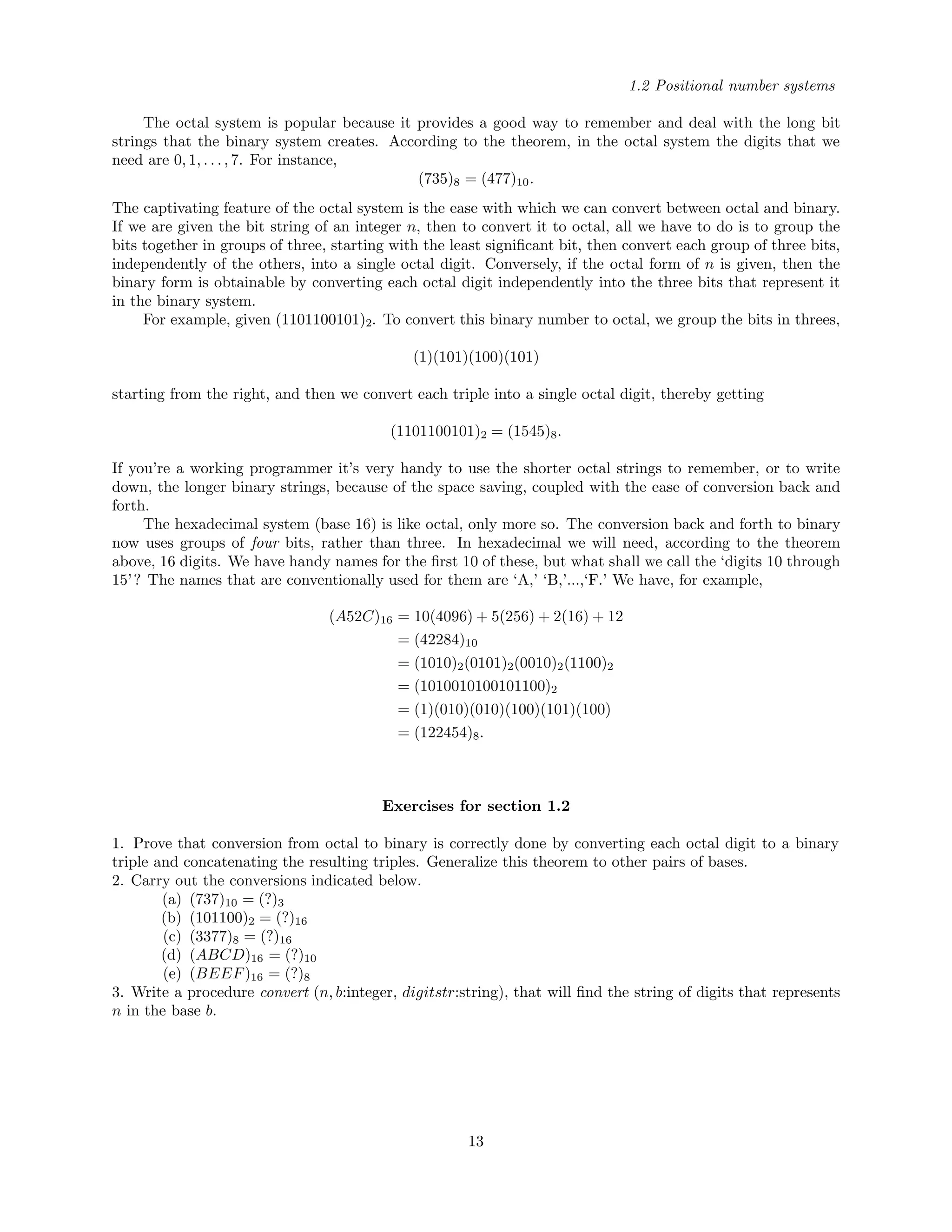1.2 Positional number systems
The octal system is popular because it provides a good way to remember and deal with the long bit
strings that the binary system creates. According to the theorem, in the octal system the digits that we
need are 0, 1, . . . , 7. For instance,
(735)8 = (477)10.
The captivating feature of the octal system is the ease with which we can convert between octal and binary.
If we are given the bit string of an integer n, then to convert it to octal, all we have to do is to group the
bits together in groups of three, starting with the least signiﬁcant bit, then convert each group of three bits,
independently of the others, into a single octal digit. Conversely, if the octal form of n is given, then the
binary form is obtainable by converting each octal digit independently into the three bits that represent it
in the binary system.
For example, given (1101100101)2. To convert this binary number to octal, we group the bits in threes,
(1)(101)(100)(101)
starting from the right, and then we convert each triple into a single octal digit, thereby getting
(1101100101)2 = (1545)8.
If you’re a working programmer it’s very handy to use the shorter octal strings to remember, or to write
down, the longer binary strings, because of the space saving, coupled with the ease of conversion back and
forth.
The hexadecimal system (base 16) is like octal, only more so. The conversion back and forth to binary
now uses groups of four bits, rather than three. In hexadecimal we will need, according to the theorem
above, 16 digits. We have handy names for the ﬁrst 10 of these, but what shall we call the ‘digits 10 through
15’? The names that are conventionally used for them are ‘A,’ ‘B,’...,‘F.’ We have, for example,
(A52C)16 = 10(4096) + 5(256) + 2(16) + 12
= (42284)10
= (1010)2(0101)2(0010)2(1100)2
= (1010010100101100)2
= (1)(010)(010)(100)(101)(100)
= (122454)8.
Exercises for section 1.2
1. Prove that conversion from octal to binary is correctly done by converting each octal digit to a binary
triple and concatenating the resulting triples. Generalize this theorem to other pairs of bases.
2. Carry out the conversions indicated below.
(a) (737)10 = (?)3
(b) (101100)2 = (?)16
(c) (3377)8 = (?)16
(d) (ABCD)16 = (?)10
(e) (BEEF)16 = (?)8
3. Write a procedure convert (n, b:integer, digitstr:string), that will ﬁnd the string of digits that represents
n in the base b.
13
 
