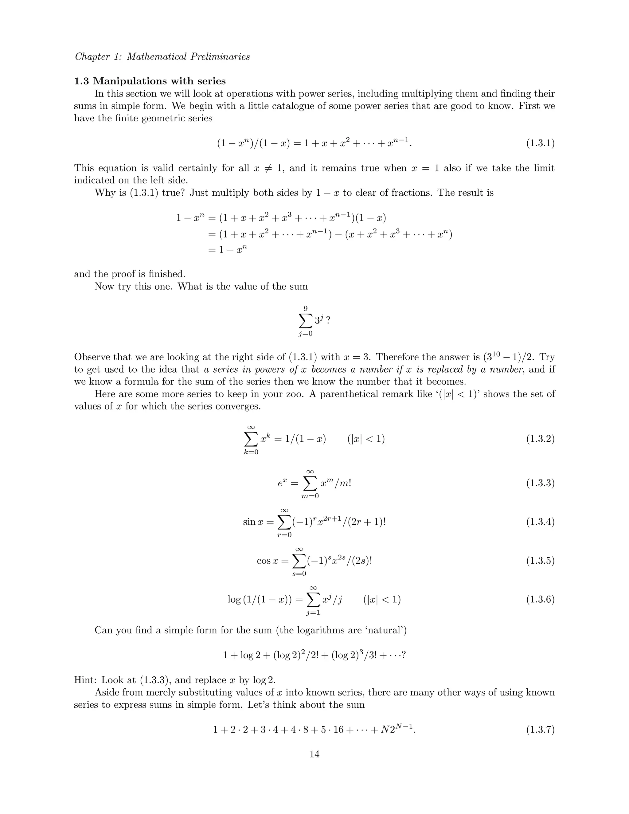 Chapter 1: Mathematical Preliminaries
1.3 Manipulations with series
In this section we will look at operations with power series, including multiplying them and ﬁnding their
sums in simple form. We begin with a little catalogue of some power series that are good to know. First we
have the ﬁnite geometric series
(1 − xn
)/(1 − x) = 1 + x + x2
+ · · · + xn−1
. (1.3.1)
This equation is valid certainly for all x = 1, and it remains true when x = 1 also if we take the limit
indicated on the left side.
Why is (1.3.1) true? Just multiply both sides by 1 − x to clear of fractions. The result is
1 − xn
= (1 + x + x2
+ x3
+ · · · + xn−1
)(1 − x)
= (1 + x + x2
+ · · · + xn−1
) − (x + x2
+ x3
+ · · · + xn
)
= 1 − xn
and the proof is ﬁnished.
Now try this one. What is the value of the sum
9
j=0
3j
?
Observe that we are looking at the right side of (1.3.1) with x = 3. Therefore the answer is (310
− 1)/2. Try
to get used to the idea that a series in powers of x becomes a number if x is replaced by a number, and if
we know a formula for the sum of the series then we know the number that it becomes.
Here are some more series to keep in your zoo. A parenthetical remark like ‘(|x| < 1)’ shows the set of
values of x for which the series converges.
∞
k=0
xk
= 1/(1 − x) (|x| < 1) (1.3.2)
ex
=
∞
m=0
xm
/m! (1.3.3)
sin x =
∞
r=0
(−1)r
x2r+1
/(2r + 1)! (1.3.4)
cos x =
∞
s=0
(−1)s
x2s
/(2s)! (1.3.5)
log (1/(1 − x)) =
∞
j=1
xj
/j (|x| < 1) (1.3.6)
Can you ﬁnd a simple form for the sum (the logarithms are ‘natural’)
1 + log 2 + (log 2)2
/2! + (log 2)3
/3! + · · ·?
Hint: Look at (1.3.3), and replace x by log 2.
Aside from merely substituting values of x into known series, there are many other ways of using known
series to express sums in simple form. Let’s think about the sum
1 + 2 · 2 + 3 · 4 + 4 · 8 + 5 · 16 + · · · + N2N−1
. (1.3.7)
14
 