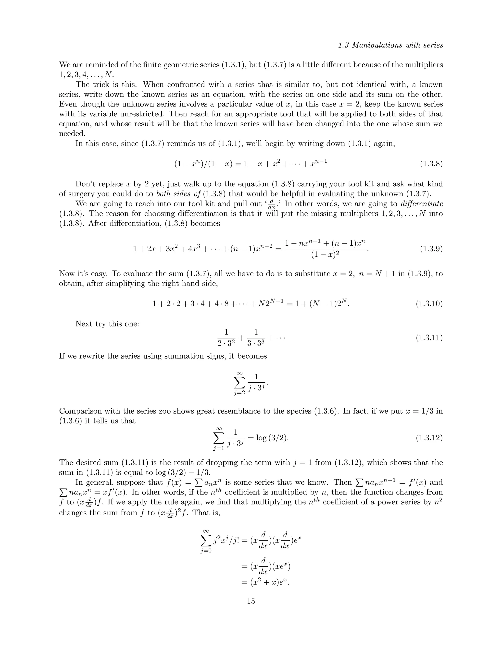 1.3 Manipulations with series
We are reminded of the ﬁnite geometric series (1.3.1), but (1.3.7) is a little diﬀerent because of the multipliers
1, 2, 3, 4, . . ., N.
The trick is this. When confronted with a series that is similar to, but not identical with, a known
series, write down the known series as an equation, with the series on one side and its sum on the other.
Even though the unknown series involves a particular value of x, in this case x = 2, keep the known series
with its variable unrestricted. Then reach for an appropriate tool that will be applied to both sides of that
equation, and whose result will be that the known series will have been changed into the one whose sum we
needed.
In this case, since (1.3.7) reminds us of (1.3.1), we’ll begin by writing down (1.3.1) again,
(1 − xn
)/(1 − x) = 1 + x + x2
+ · · · + xn−1
(1.3.8)
Don’t replace x by 2 yet, just walk up to the equation (1.3.8) carrying your tool kit and ask what kind
of surgery you could do to both sides of (1.3.8) that would be helpful in evaluating the unknown (1.3.7).
We are going to reach into our tool kit and pull out ‘ d
dx .’ In other words, we are going to diﬀerentiate
(1.3.8). The reason for choosing diﬀerentiation is that it will put the missing multipliers 1, 2, 3, . . ., N into
(1.3.8). After diﬀerentiation, (1.3.8) becomes
1 + 2x + 3x2
+ 4x3
+ · · · + (n − 1)xn−2
=
1 − nxn−1
+ (n − 1)xn
(1 − x)2
. (1.3.9)
Now it’s easy. To evaluate the sum (1.3.7), all we have to do is to substitute x = 2, n = N + 1 in (1.3.9), to
obtain, after simplifying the right-hand side,
1 + 2 · 2 + 3 · 4 + 4 · 8 + · · · + N2N−1
= 1 + (N − 1)2N
. (1.3.10)
Next try this one:
1
2 · 32
+
1
3 · 33
+ · · · (1.3.11)
If we rewrite the series using summation signs, it becomes
∞
j=2
1
j · 3j
.
Comparison with the series zoo shows great resemblance to the species (1.3.6). In fact, if we put x = 1/3 in
(1.3.6) it tells us that
∞
j=1
1
j · 3j
= log (3/2). (1.3.12)
The desired sum (1.3.11) is the result of dropping the term with j = 1 from (1.3.12), which shows that the
sum in (1.3.11) is equal to log (3/2) − 1/3.
In general, suppose that f(x) = anxn
is some series that we know. Then nanxn−1
= f (x) and
nanxn
= xf (x). In other words, if the nth
coeﬃcient is multiplied by n, then the function changes from
f to (x d
dx )f. If we apply the rule again, we ﬁnd that multiplying the nth
coeﬃcient of a power series by n2
changes the sum from f to (x d
dx )2
f. That is,
∞
j=0
j2
xj
/j! = (x
d
dx
)(x
d
dx
)ex
= (x
d
dx
)(xex
)
= (x2
+ x)ex
.
15
 