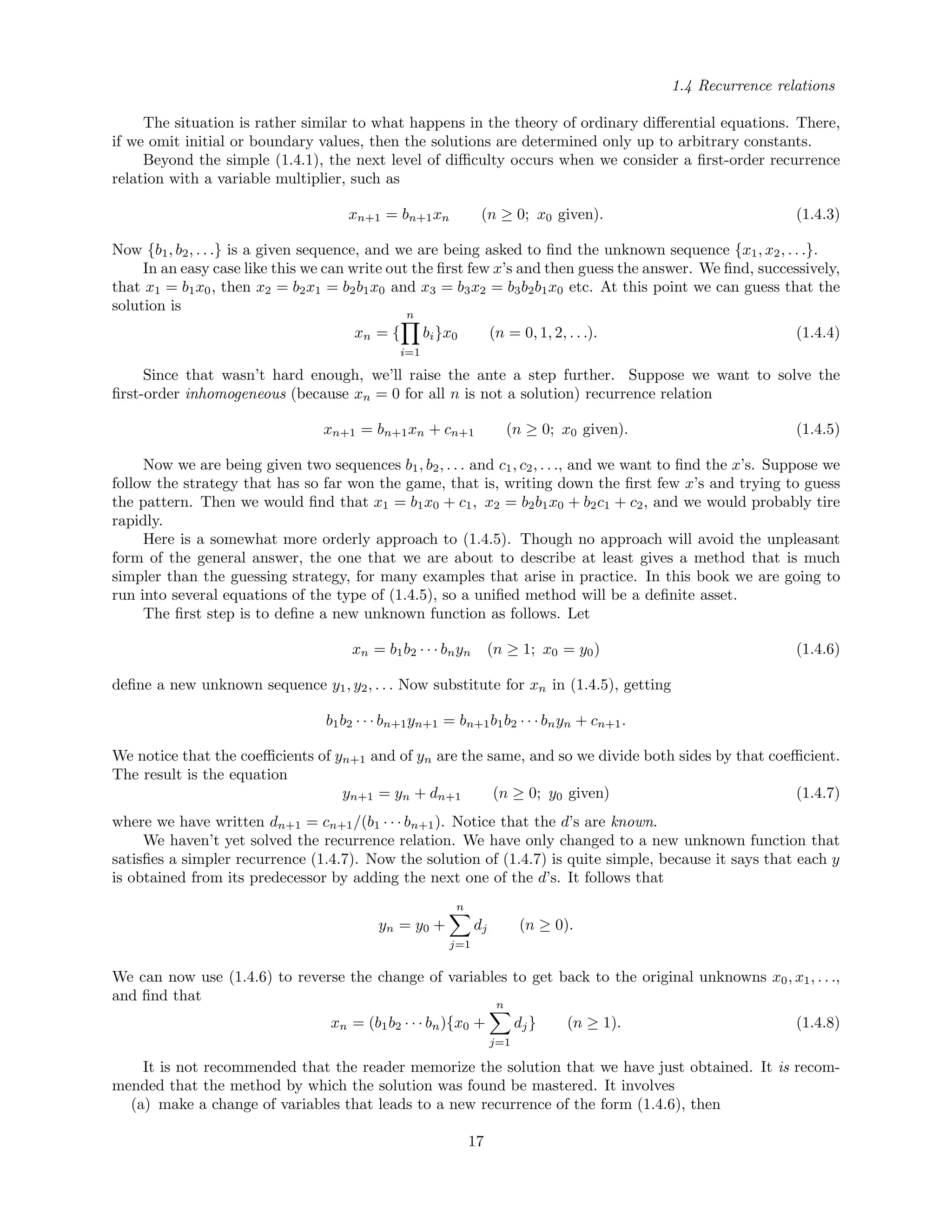 1.4 Recurrence relations
The situation is rather similar to what happens in the theory of ordinary diﬀerential equations. There,
if we omit initial or boundary values, then the solutions are determined only up to arbitrary constants.
Beyond the simple (1.4.1), the next level of diﬃculty occurs when we consider a ﬁrst-order recurrence
relation with a variable multiplier, such as
xn+1 = bn+1xn (n ≥ 0; x0 given). (1.4.3)
Now {b1, b2, . . .} is a given sequence, and we are being asked to ﬁnd the unknown sequence {x1, x2, . . .}.
In an easy case like this we can write out the ﬁrst few x’s and then guess the answer. We ﬁnd, successively,
that x1 = b1x0, then x2 = b2x1 = b2b1x0 and x3 = b3x2 = b3b2b1x0 etc. At this point we can guess that the
solution is
xn = {
n
i=1
bi}x0 (n = 0, 1, 2, . . .). (1.4.4)
Since that wasn’t hard enough, we’ll raise the ante a step further. Suppose we want to solve the
ﬁrst-order inhomogeneous (because xn = 0 for all n is not a solution) recurrence relation
xn+1 = bn+1xn + cn+1 (n ≥ 0; x0 given). (1.4.5)
Now we are being given two sequences b1, b2, . . . and c1, c2, . . ., and we want to ﬁnd the x’s. Suppose we
follow the strategy that has so far won the game, that is, writing down the ﬁrst few x’s and trying to guess
the pattern. Then we would ﬁnd that x1 = b1x0 + c1, x2 = b2b1x0 + b2c1 + c2, and we would probably tire
rapidly.
Here is a somewhat more orderly approach to (1.4.5). Though no approach will avoid the unpleasant
form of the general answer, the one that we are about to describe at least gives a method that is much
simpler than the guessing strategy, for many examples that arise in practice. In this book we are going to
run into several equations of the type of (1.4.5), so a uniﬁed method will be a deﬁnite asset.
The ﬁrst step is to deﬁne a new unknown function as follows. Let
xn = b1b2 · · · bnyn (n ≥ 1; x0 = y0) (1.4.6)
deﬁne a new unknown sequence y1, y2, . . . Now substitute for xn in (1.4.5), getting
b1b2 · · · bn+1yn+1 = bn+1b1b2 · · · bnyn + cn+1.
We notice that the coeﬃcients of yn+1 and of yn are the same, and so we divide both sides by that coeﬃcient.
The result is the equation
yn+1 = yn + dn+1 (n ≥ 0; y0 given) (1.4.7)
where we have written dn+1 = cn+1/(b1 · · · bn+1). Notice that the d’s are known.
We haven’t yet solved the recurrence relation. We have only changed to a new unknown function that
satisﬁes a simpler recurrence (1.4.7). Now the solution of (1.4.7) is quite simple, because it says that each y
is obtained from its predecessor by adding the next one of the d’s. It follows that
yn = y0 +
n
j=1
dj (n ≥ 0).
We can now use (1.4.6) to reverse the change of variables to get back to the original unknowns x0, x1, . . .,
and ﬁnd that
xn = (b1b2 · · · bn){x0 +
n
j=1
dj} (n ≥ 1). (1.4.8)
It is not recommended that the reader memorize the solution that we have just obtained. It is recom-
mended that the method by which the solution was found be mastered. It involves
(a) make a change of variables that leads to a new recurrence of the form (1.4.6), then
17
 