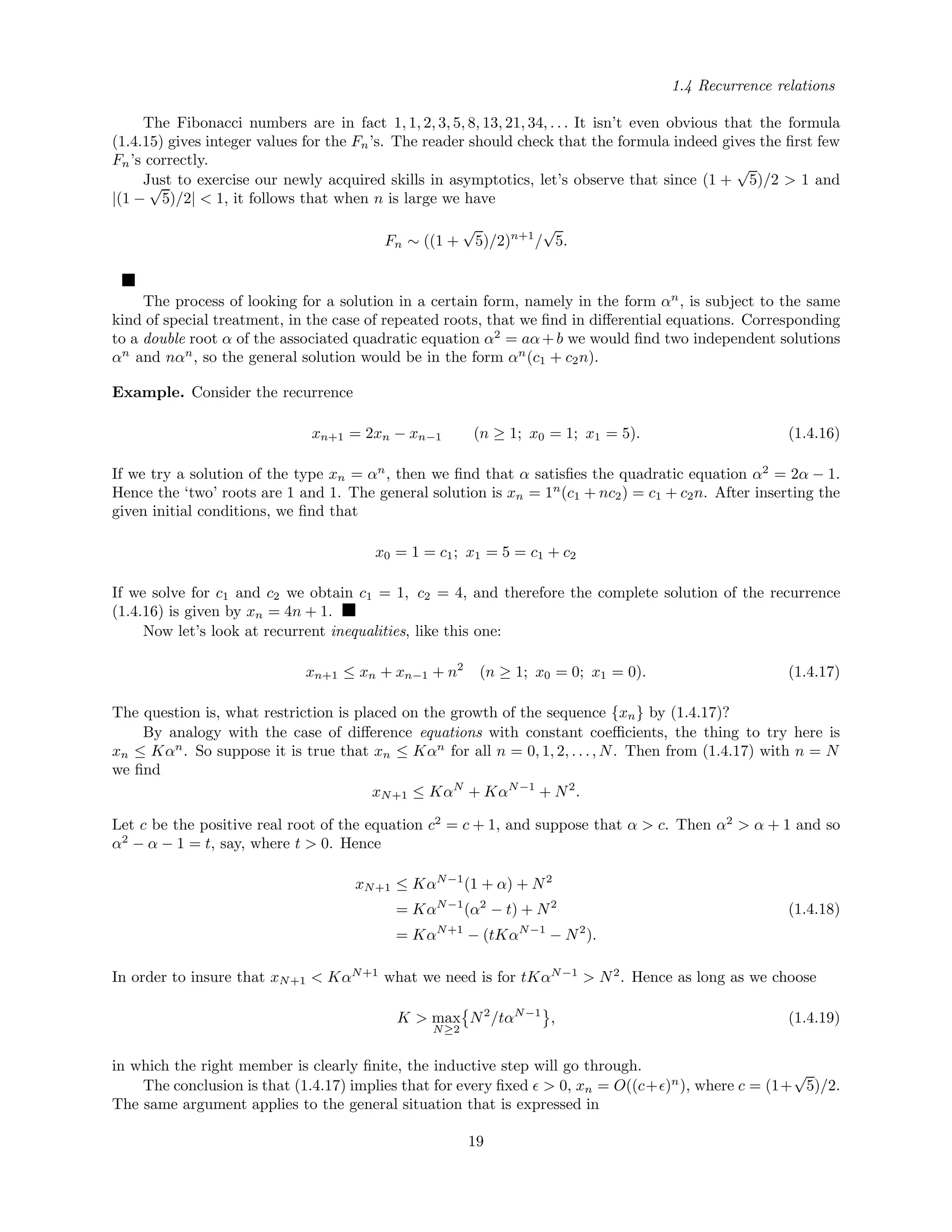 1.4 Recurrence relations
The Fibonacci numbers are in fact 1, 1, 2, 3, 5, 8, 13, 21, 34, . . . It isn’t even obvious that the formula
(1.4.15) gives integer values for the Fn’s. The reader should check that the formula indeed gives the ﬁrst few
Fn’s correctly.
Just to exercise our newly acquired skills in asymptotics, let’s observe that since (1 +
√
5)/2 > 1 and
|(1 −
√
5)/2| < 1, it follows that when n is large we have
Fn ∼ ((1 +
√
5)/2)n+1
/
√
5.
The process of looking for a solution in a certain form, namely in the form αn
, is subject to the same
kind of special treatment, in the case of repeated roots, that we ﬁnd in diﬀerential equations. Corresponding
to a double root α of the associated quadratic equation α2
= aα+b we would ﬁnd two independent solutions
αn
and nαn
, so the general solution would be in the form αn
(c1 + c2n).
Example. Consider the recurrence
xn+1 = 2xn − xn−1 (n ≥ 1; x0 = 1; x1 = 5). (1.4.16)
If we try a solution of the type xn = αn
, then we ﬁnd that α satisﬁes the quadratic equation α2
= 2α − 1.
Hence the ‘two’ roots are 1 and 1. The general solution is xn = 1n
(c1 + nc2) = c1 + c2n. After inserting the
given initial conditions, we ﬁnd that
x0 = 1 = c1; x1 = 5 = c1 + c2
If we solve for c1 and c2 we obtain c1 = 1, c2 = 4, and therefore the complete solution of the recurrence
(1.4.16) is given by xn = 4n + 1.
Now let’s look at recurrent inequalities, like this one:
xn+1 ≤ xn + xn−1 + n2
(n ≥ 1; x0 = 0; x1 = 0). (1.4.17)
The question is, what restriction is placed on the growth of the sequence {xn} by (1.4.17)?
By analogy with the case of diﬀerence equations with constant coeﬃcients, the thing to try here is
xn ≤ Kαn
. So suppose it is true that xn ≤ Kαn
for all n = 0, 1, 2, . . ., N. Then from (1.4.17) with n = N
we ﬁnd
xN+1 ≤ KαN
+ KαN−1
+ N2
.
Let c be the positive real root of the equation c2
= c + 1, and suppose that α > c. Then α2
> α + 1 and so
α2
− α − 1 = t, say, where t > 0. Hence
xN+1 ≤ KαN−1
(1 + α) + N2
= KαN−1
(α2
− t) + N2
= KαN+1
− (tKαN−1
− N2
).
(1.4.18)
In order to insure that xN+1 < KαN+1
what we need is for tKαN−1
> N2
. Hence as long as we choose
K > max
N≥2
N2
/tαN−1
, (1.4.19)
in which the right member is clearly ﬁnite, the inductive step will go through.
The conclusion is that (1.4.17) implies that for every ﬁxed > 0, xn = O((c+ )n
), where c = (1+
√
5)/2.
The same argument applies to the general situation that is expressed in
19
 