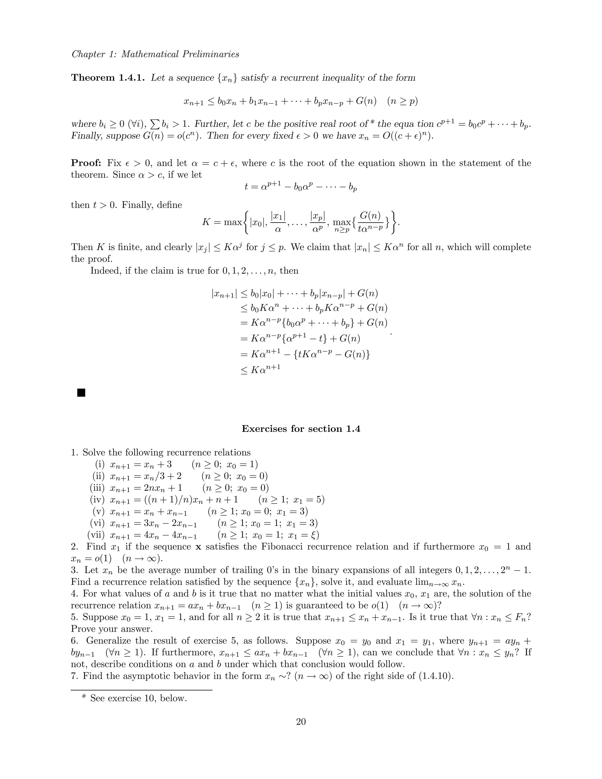 Chapter 1: Mathematical Preliminaries
Theorem 1.4.1. Let a sequence {xn} satisfy a recurrent inequality of the form
xn+1 ≤ b0xn + b1xn−1 + · · · + bpxn−p + G(n) (n ≥ p)
where bi ≥ 0 (∀i), bi > 1. Further, let c be the positive real root of * the equa tion cp+1
= b0cp
+ · · · + bp.
Finally, suppose G(n) = o(cn
). Then for every ﬁxed > 0 we have xn = O((c + )n
).
Proof: Fix > 0, and let α = c + , where c is the root of the equation shown in the statement of the
theorem. Since α > c, if we let
t = αp+1
− b0αp
− · · · − bp
then t > 0. Finally, deﬁne
K = max |x0|,
|x1|
α
, . . . ,
|xp|
αp
, max
n≥p
G(n)
tαn−p
.
Then K is ﬁnite, and clearly |xj| ≤ Kαj
for j ≤ p. We claim that |xn| ≤ Kαn
for all n, which will complete
the proof.
Indeed, if the claim is true for 0, 1, 2, . . ., n, then
|xn+1| ≤ b0|x0| + · · · + bp|xn−p| + G(n)
≤ b0Kαn
+ · · · + bpKαn−p
+ G(n)
= Kαn−p
{b0αp
+ · · · + bp} + G(n)
= Kαn−p
{αp+1
− t} + G(n)
= Kαn+1
− {tKαn−p
− G(n)}
≤ Kαn+1
.
Exercises for section 1.4
1. Solve the following recurrence relations
(i) xn+1 = xn + 3 (n ≥ 0; x0 = 1)
(ii) xn+1 = xn/3 + 2 (n ≥ 0; x0 = 0)
(iii) xn+1 = 2nxn + 1 (n ≥ 0; x0 = 0)
(iv) xn+1 = ((n + 1)/n)xn + n + 1 (n ≥ 1; x1 = 5)
(v) xn+1 = xn + xn−1 (n ≥ 1; x0 = 0; x1 = 3)
(vi) xn+1 = 3xn − 2xn−1 (n ≥ 1; x0 = 1; x1 = 3)
(vii) xn+1 = 4xn − 4xn−1 (n ≥ 1; x0 = 1; x1 = ξ)
2. Find x1 if the sequence x satisﬁes the Fibonacci recurrence relation and if furthermore x0 = 1 and
xn = o(1) (n → ∞).
3. Let xn be the average number of trailing 0’s in the binary expansions of all integers 0, 1, 2, . . ., 2n
− 1.
Find a recurrence relation satisﬁed by the sequence {xn}, solve it, and evaluate limn→∞ xn.
4. For what values of a and b is it true that no matter what the initial values x0, x1 are, the solution of the
recurrence relation xn+1 = axn + bxn−1 (n ≥ 1) is guaranteed to be o(1) (n → ∞)?
5. Suppose x0 = 1, x1 = 1, and for all n ≥ 2 it is true that xn+1 ≤ xn + xn−1. Is it true that ∀n : xn ≤ Fn?
Prove your answer.
6. Generalize the result of exercise 5, as follows. Suppose x0 = y0 and x1 = y1, where yn+1 = ayn +
byn−1 (∀n ≥ 1). If furthermore, xn+1 ≤ axn + bxn−1 (∀n ≥ 1), can we conclude that ∀n : xn ≤ yn? If
not, describe conditions on a and b under which that conclusion would follow.
7. Find the asymptotic behavior in the form xn ∼? (n → ∞) of the right side of (1.4.10).
* See exercise 10, below.
20
 