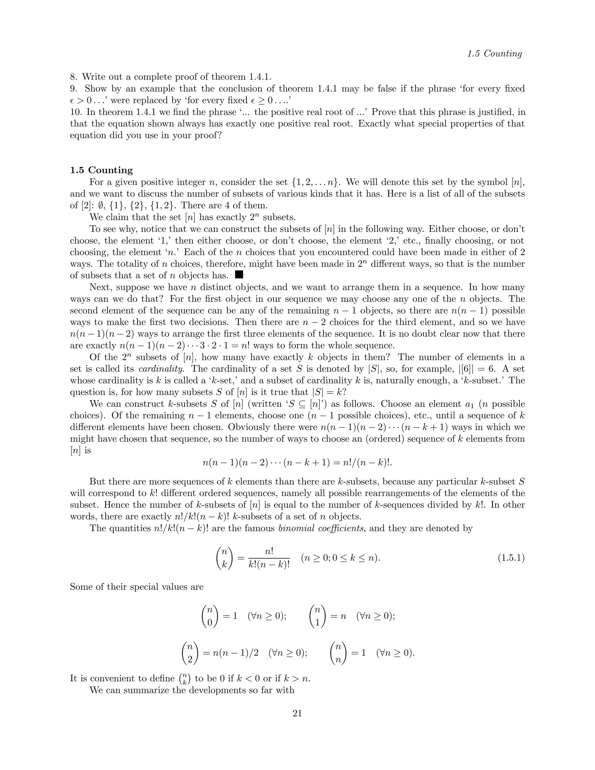 1.5 Counting
8. Write out a complete proof of theorem 1.4.1.
9. Show by an example that the conclusion of theorem 1.4.1 may be false if the phrase ‘for every ﬁxed
> 0 . . .’ were replaced by ‘for every ﬁxed ≥ 0 . . ..’
10. In theorem 1.4.1 we ﬁnd the phrase ‘... the positive real root of ...’ Prove that this phrase is justiﬁed, in
that the equation shown always has exactly one positive real root. Exactly what special properties of that
equation did you use in your proof?
1.5 Counting
For a given positive integer n, consider the set {1, 2, . . .n}. We will denote this set by the symbol [n],
and we want to discuss the number of subsets of various kinds that it has. Here is a list of all of the subsets
of [2]: ∅, {1}, {2}, {1, 2}. There are 4 of them.
We claim that the set [n] has exactly 2n
subsets.
To see why, notice that we can construct the subsets of [n] in the following way. Either choose, or don’t
choose, the element ‘1,’ then either choose, or don’t choose, the element ‘2,’ etc., ﬁnally choosing, or not
choosing, the element ‘n.’ Each of the n choices that you encountered could have been made in either of 2
ways. The totality of n choices, therefore, might have been made in 2n
diﬀerent ways, so that is the number
of subsets that a set of n objects has.
Next, suppose we have n distinct objects, and we want to arrange them in a sequence. In how many
ways can we do that? For the ﬁrst object in our sequence we may choose any one of the n objects. The
second element of the sequence can be any of the remaining n − 1 objects, so there are n(n − 1) possible
ways to make the ﬁrst two decisions. Then there are n − 2 choices for the third element, and so we have
n(n − 1)(n − 2) ways to arrange the ﬁrst three elements of the sequence. It is no doubt clear now that there
are exactly n(n − 1)(n − 2) · · · 3 · 2 · 1 = n! ways to form the whole sequence.
Of the 2n
subsets of [n], how many have exactly k objects in them? The number of elements in a
set is called its cardinality. The cardinality of a set S is denoted by |S|, so, for example, |[6]| = 6. A set
whose cardinality is k is called a ‘k-set,’ and a subset of cardinality k is, naturally enough, a ‘k-subset.’ The
question is, for how many subsets S of [n] is it true that |S| = k?
We can construct k-subsets S of [n] (written ‘S ⊆ [n]’) as follows. Choose an element a1 (n possible
choices). Of the remaining n − 1 elements, choose one (n − 1 possible choices), etc., until a sequence of k
diﬀerent elements have been chosen. Obviously there were n(n − 1)(n − 2) · · · (n − k + 1) ways in which we
might have chosen that sequence, so the number of ways to choose an (ordered) sequence of k elements from
[n] is
n(n − 1)(n − 2) · · · (n − k + 1) = n!/(n − k)!.
But there are more sequences of k elements than there are k-subsets, because any particular k-subset S
will correspond to k! diﬀerent ordered sequences, namely all possible rearrangements of the elements of the
subset. Hence the number of k-subsets of [n] is equal to the number of k-sequences divided by k!. In other
words, there are exactly n!/k!(n − k)! k-subsets of a set of n objects.
The quantities n!/k!(n − k)! are the famous binomial coeﬃcients, and they are denoted by
n
k
=
n!
k!(n − k)!
(n ≥ 0; 0 ≤ k ≤ n). (1.5.1)
Some of their special values are
n
0
= 1 (∀n ≥ 0);
n
1
= n (∀n ≥ 0);
n
2
= n(n − 1)/2 (∀n ≥ 0);
n
n
= 1 (∀n ≥ 0).
It is convenient to deﬁne n
k to be 0 if k < 0 or if k > n.
We can summarize the developments so far with
21
 