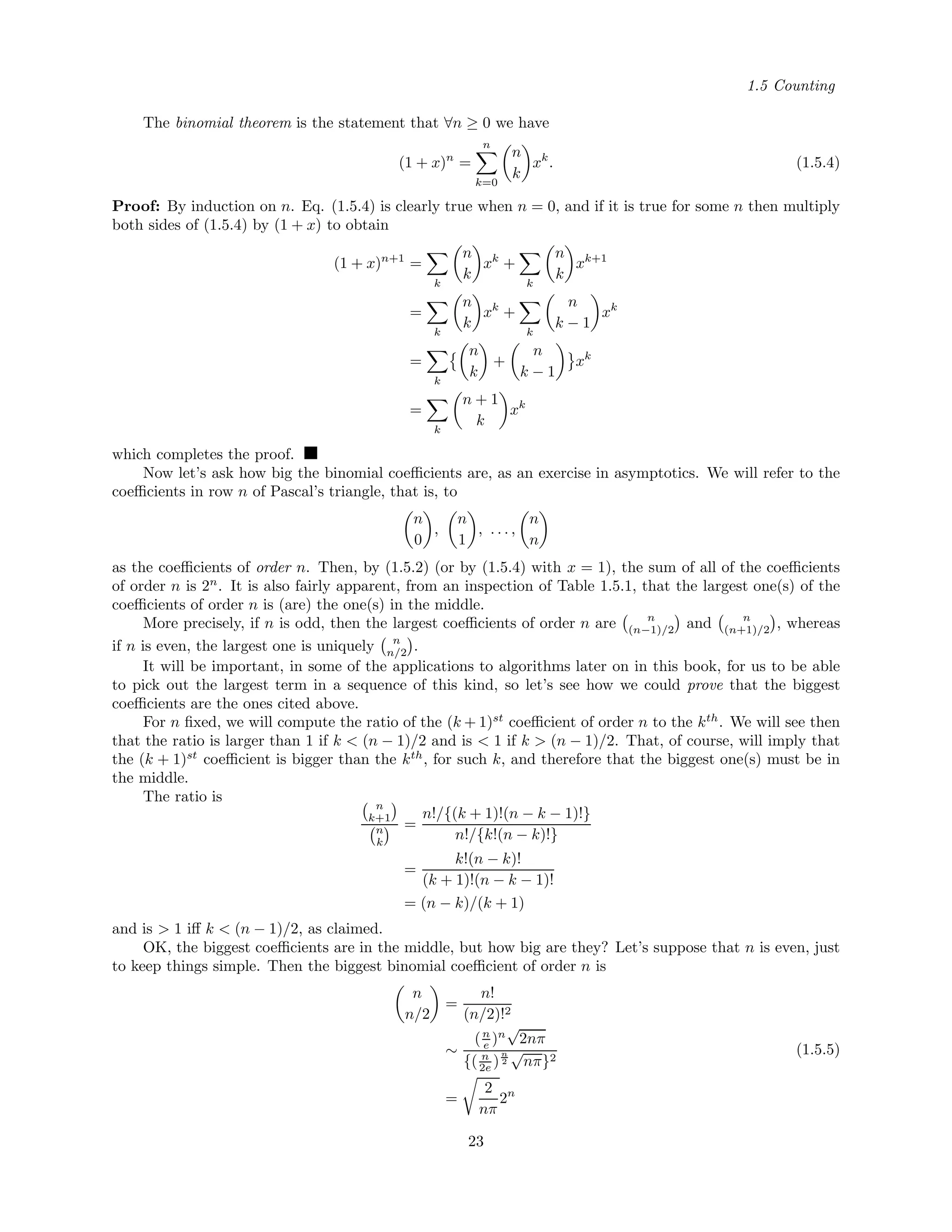1.5 Counting
The binomial theorem is the statement that ∀n ≥ 0 we have
(1 + x)n
=
n
k=0
n
k
xk
. (1.5.4)
Proof: By induction on n. Eq. (1.5.4) is clearly true when n = 0, and if it is true for some n then multiply
both sides of (1.5.4) by (1 + x) to obtain
(1 + x)n+1
=
k
n
k
xk
+
k
n
k
xk+1
=
k
n
k
xk
+
k
n
k − 1
xk
=
k
n
k
+
n
k − 1
xk
=
k
n + 1
k
xk
which completes the proof.
Now let’s ask how big the binomial coeﬃcients are, as an exercise in asymptotics. We will refer to the
coeﬃcients in row n of Pascal’s triangle, that is, to
n
0
,
n
1
, . . . ,
n
n
as the coeﬃcients of order n. Then, by (1.5.2) (or by (1.5.4) with x = 1), the sum of all of the coeﬃcients
of order n is 2n
. It is also fairly apparent, from an inspection of Table 1.5.1, that the largest one(s) of the
coeﬃcients of order n is (are) the one(s) in the middle.
More precisely, if n is odd, then the largest coeﬃcients of order n are n
(n−1)/2 and n
(n+1)/2 , whereas
if n is even, the largest one is uniquely n
n/2 .
It will be important, in some of the applications to algorithms later on in this book, for us to be able
to pick out the largest term in a sequence of this kind, so let’s see how we could prove that the biggest
coeﬃcients are the ones cited above.
For n ﬁxed, we will compute the ratio of the (k + 1)st
coeﬃcient of order n to the kth
. We will see then
that the ratio is larger than 1 if k < (n − 1)/2 and is < 1 if k > (n − 1)/2. That, of course, will imply that
the (k + 1)st
coeﬃcient is bigger than the kth
, for such k, and therefore that the biggest one(s) must be in
the middle.
The ratio is
n
k+1
n
k
=
n!/{(k + 1)!(n − k − 1)!}
n!/{k!(n − k)!}
=
k!(n − k)!
(k + 1)!(n − k − 1)!
= (n − k)/(k + 1)
and is > 1 iﬀ k < (n − 1)/2, as claimed.
OK, the biggest coeﬃcients are in the middle, but how big are they? Let’s suppose that n is even, just
to keep things simple. Then the biggest binomial coeﬃcient of order n is
n
n/2
=
n!
(n/2)!2
∼
(n
e )n
√
2nπ
{( n
2e )
n
2
√
nπ}2
=
2
nπ
2n
(1.5.5)
23
 