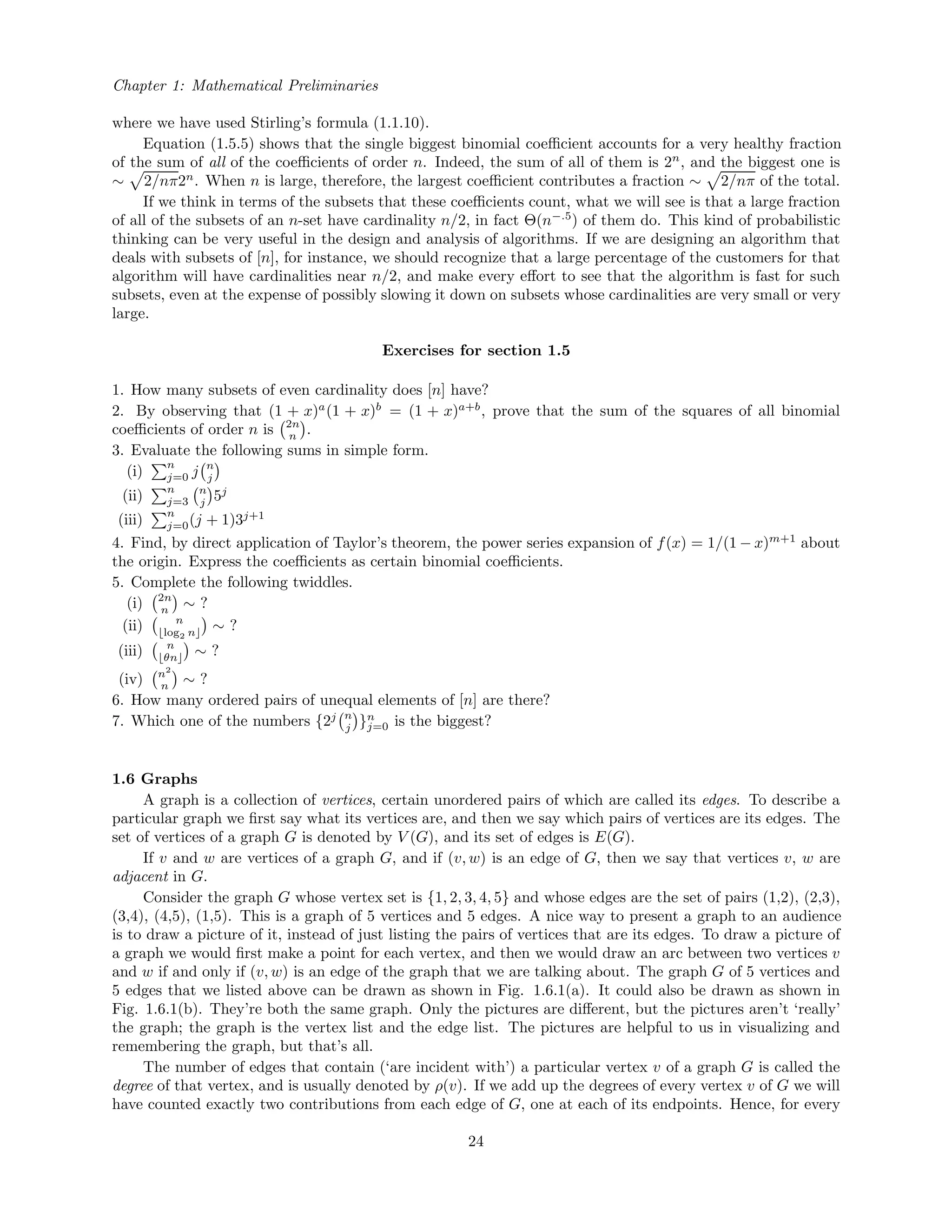 Chapter 1: Mathematical Preliminaries
where we have used Stirling’s formula (1.1.10).
Equation (1.5.5) shows that the single biggest binomial coeﬃcient accounts for a very healthy fraction
of the sum of all of the coeﬃcients of order n. Indeed, the sum of all of them is 2n
, and the biggest one is
∼ 2/nπ2n
. When n is large, therefore, the largest coeﬃcient contributes a fraction ∼ 2/nπ of the total.
If we think in terms of the subsets that these coeﬃcients count, what we will see is that a large fraction
of all of the subsets of an n-set have cardinality n/2, in fact Θ(n−.5
) of them do. This kind of probabilistic
thinking can be very useful in the design and analysis of algorithms. If we are designing an algorithm that
deals with subsets of [n], for instance, we should recognize that a large percentage of the customers for that
algorithm will have cardinalities near n/2, and make every eﬀort to see that the algorithm is fast for such
subsets, even at the expense of possibly slowing it down on subsets whose cardinalities are very small or very
large.
Exercises for section 1.5
1. How many subsets of even cardinality does [n] have?
2. By observing that (1 + x)a
(1 + x)b
= (1 + x)a+b
, prove that the sum of the squares of all binomial
coeﬃcients of order n is 2n
n .
3. Evaluate the following sums in simple form.
(i)
n
j=0 j n
j
(ii)
n
j=3
n
j 5j
(iii)
n
j=0(j + 1)3j+1
4. Find, by direct application of Taylor’s theorem, the power series expansion of f(x) = 1/(1 − x)m+1
about
the origin. Express the coeﬃcients as certain binomial coeﬃcients.
5. Complete the following twiddles.
(i) 2n
n ∼ ?
(ii) n
log2 n ∼ ?
(iii) n
θn ∼ ?
(iv) n2
n ∼ ?
6. How many ordered pairs of unequal elements of [n] are there?
7. Which one of the numbers {2j n
j }n
j=0 is the biggest?
1.6 Graphs
A graph is a collection of vertices, certain unordered pairs of which are called its edges. To describe a
particular graph we ﬁrst say what its vertices are, and then we say which pairs of vertices are its edges. The
set of vertices of a graph G is denoted by V (G), and its set of edges is E(G).
If v and w are vertices of a graph G, and if (v, w) is an edge of G, then we say that vertices v, w are
adjacent in G.
Consider the graph G whose vertex set is {1, 2, 3, 4, 5} and whose edges are the set of pairs (1,2), (2,3),
(3,4), (4,5), (1,5). This is a graph of 5 vertices and 5 edges. A nice way to present a graph to an audience
is to draw a picture of it, instead of just listing the pairs of vertices that are its edges. To draw a picture of
a graph we would ﬁrst make a point for each vertex, and then we would draw an arc between two vertices v
and w if and only if (v, w) is an edge of the graph that we are talking about. The graph G of 5 vertices and
5 edges that we listed above can be drawn as shown in Fig. 1.6.1(a). It could also be drawn as shown in
Fig. 1.6.1(b). They’re both the same graph. Only the pictures are diﬀerent, but the pictures aren’t ‘really’
the graph; the graph is the vertex list and the edge list. The pictures are helpful to us in visualizing and
remembering the graph, but that’s all.
The number of edges that contain (‘are incident with’) a particular vertex v of a graph G is called the
degree of that vertex, and is usually denoted by ρ(v). If we add up the degrees of every vertex v of G we will
have counted exactly two contributions from each edge of G, one at each of its endpoints. Hence, for every
24
 