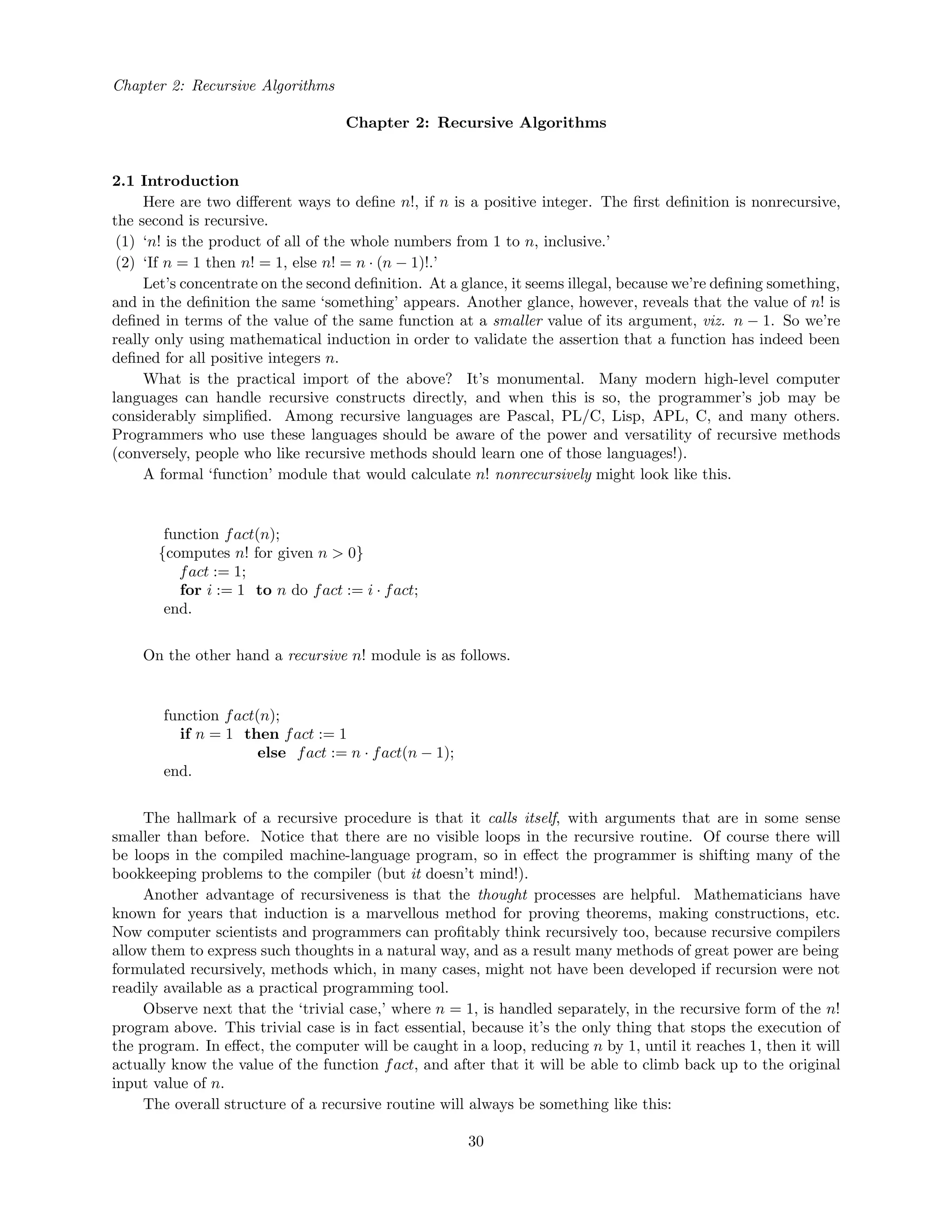 Chapter 2: Recursive Algorithms
Chapter 2: Recursive Algorithms
2.1 Introduction
Here are two diﬀerent ways to deﬁne n!, if n is a positive integer. The ﬁrst deﬁnition is nonrecursive,
the second is recursive.
(1) ‘n! is the product of all of the whole numbers from 1 to n, inclusive.’
(2) ‘If n = 1 then n! = 1, else n! = n · (n − 1)!.’
Let’s concentrate on the second deﬁnition. At a glance, it seems illegal, because we’re deﬁning something,
and in the deﬁnition the same ‘something’ appears. Another glance, however, reveals that the value of n! is
deﬁned in terms of the value of the same function at a smaller value of its argument, viz. n − 1. So we’re
really only using mathematical induction in order to validate the assertion that a function has indeed been
deﬁned for all positive integers n.
What is the practical import of the above? It’s monumental. Many modern high-level computer
languages can handle recursive constructs directly, and when this is so, the programmer’s job may be
considerably simpliﬁed. Among recursive languages are Pascal, PL/C, Lisp, APL, C, and many others.
Programmers who use these languages should be aware of the power and versatility of recursive methods
(conversely, people who like recursive methods should learn one of those languages!).
A formal ‘function’ module that would calculate n! nonrecursively might look like this.
function fact(n);
{computes n! for given n > 0}
fact := 1;
for i := 1 to n do fact := i · fact;
end.
On the other hand a recursive n! module is as follows.
function fact(n);
if n = 1 then fact := 1
else fact := n · fact(n − 1);
end.
The hallmark of a recursive procedure is that it calls itself, with arguments that are in some sense
smaller than before. Notice that there are no visible loops in the recursive routine. Of course there will
be loops in the compiled machine-language program, so in eﬀect the programmer is shifting many of the
bookkeeping problems to the compiler (but it doesn’t mind!).
Another advantage of recursiveness is that the thought processes are helpful. Mathematicians have
known for years that induction is a marvellous method for proving theorems, making constructions, etc.
Now computer scientists and programmers can proﬁtably think recursively too, because recursive compilers
allow them to express such thoughts in a natural way, and as a result many methods of great power are being
formulated recursively, methods which, in many cases, might not have been developed if recursion were not
readily available as a practical programming tool.
Observe next that the ‘trivial case,’ where n = 1, is handled separately, in the recursive form of the n!
program above. This trivial case is in fact essential, because it’s the only thing that stops the execution of
the program. In eﬀect, the computer will be caught in a loop, reducing n by 1, until it reaches 1, then it will
actually know the value of the function fact, and after that it will be able to climb back up to the original
input value of n.
The overall structure of a recursive routine will always be something like this:
30
 