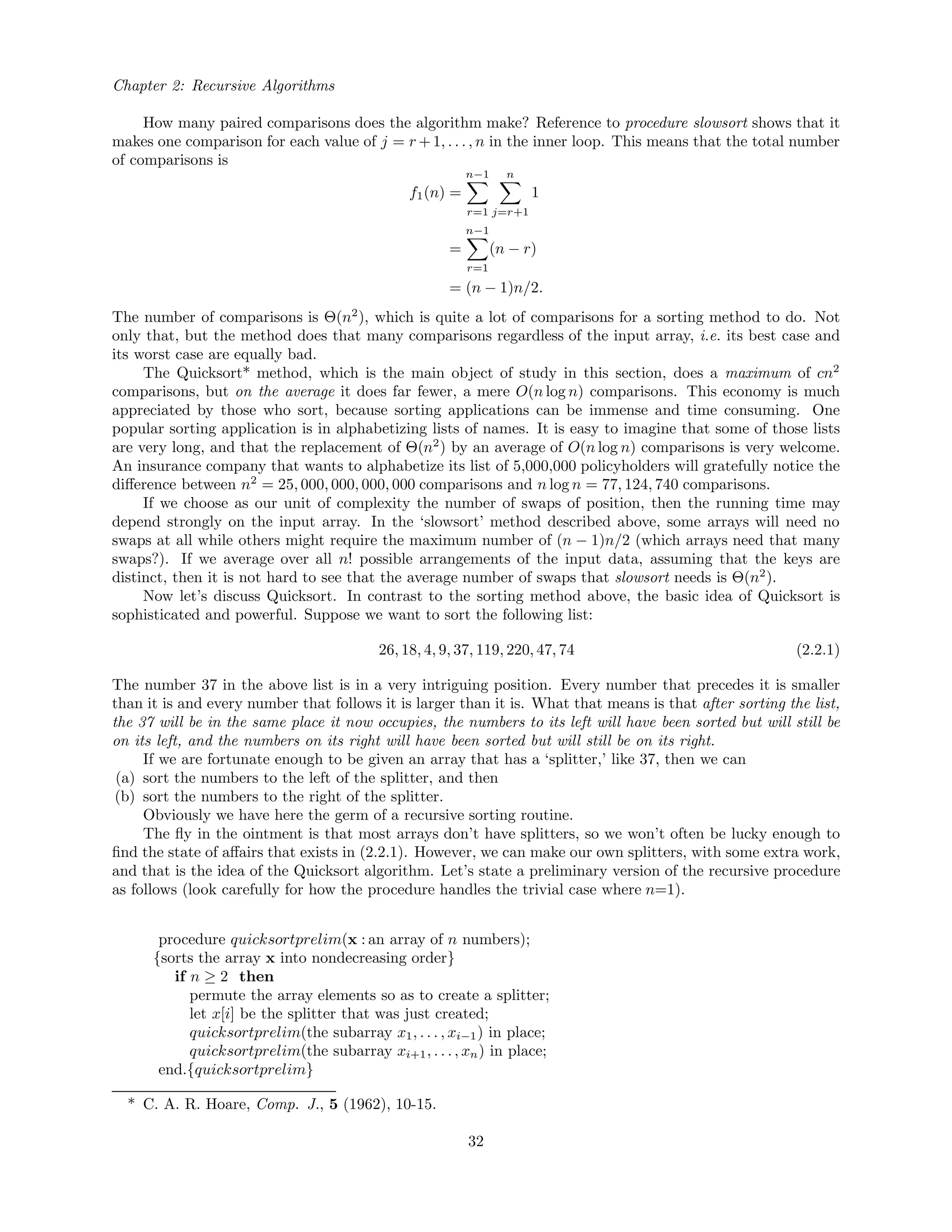 Chapter 2: Recursive Algorithms
How many paired comparisons does the algorithm make? Reference to procedure slowsort shows that it
makes one comparison for each value of j = r +1, . . . , n in the inner loop. This means that the total number
of comparisons is
f1(n) =
n−1
r=1
n
j=r+1
1
=
n−1
r=1
(n − r)
= (n − 1)n/2.
The number of comparisons is Θ(n2
), which is quite a lot of comparisons for a sorting method to do. Not
only that, but the method does that many comparisons regardless of the input array, i.e. its best case and
its worst case are equally bad.
The Quicksort* method, which is the main object of study in this section, does a maximum of cn2
comparisons, but on the average it does far fewer, a mere O(n log n) comparisons. This economy is much
appreciated by those who sort, because sorting applications can be immense and time consuming. One
popular sorting application is in alphabetizing lists of names. It is easy to imagine that some of those lists
are very long, and that the replacement of Θ(n2
) by an average of O(n log n) comparisons is very welcome.
An insurance company that wants to alphabetize its list of 5,000,000 policyholders will gratefully notice the
diﬀerence between n2
= 25, 000, 000, 000, 000 comparisons and n log n = 77, 124, 740 comparisons.
If we choose as our unit of complexity the number of swaps of position, then the running time may
depend strongly on the input array. In the ‘slowsort’ method described above, some arrays will need no
swaps at all while others might require the maximum number of (n − 1)n/2 (which arrays need that many
swaps?). If we average over all n! possible arrangements of the input data, assuming that the keys are
distinct, then it is not hard to see that the average number of swaps that slowsort needs is Θ(n2
).
Now let’s discuss Quicksort. In contrast to the sorting method above, the basic idea of Quicksort is
sophisticated and powerful. Suppose we want to sort the following list:
26, 18, 4, 9, 37, 119, 220, 47, 74 (2.2.1)
The number 37 in the above list is in a very intriguing position. Every number that precedes it is smaller
than it is and every number that follows it is larger than it is. What that means is that after sorting the list,
the 37 will be in the same place it now occupies, the numbers to its left will have been sorted but will still be
on its left, and the numbers on its right will have been sorted but will still be on its right.
If we are fortunate enough to be given an array that has a ‘splitter,’ like 37, then we can
(a) sort the numbers to the left of the splitter, and then
(b) sort the numbers to the right of the splitter.
Obviously we have here the germ of a recursive sorting routine.
The ﬂy in the ointment is that most arrays don’t have splitters, so we won’t often be lucky enough to
ﬁnd the state of aﬀairs that exists in (2.2.1). However, we can make our own splitters, with some extra work,
and that is the idea of the Quicksort algorithm. Let’s state a preliminary version of the recursive procedure
as follows (look carefully for how the procedure handles the trivial case where n=1).
procedure quicksortprelim(x : an array of n numbers);
{sorts the array x into nondecreasing order}
if n ≥ 2 then
permute the array elements so as to create a splitter;
let x[i] be the splitter that was just created;
quicksortprelim(the subarray x1, . . . , xi−1) in place;
quicksortprelim(the subarray xi+1, . . . , xn) in place;
end.{quicksortprelim}
* C. A. R. Hoare, Comp. J., 5 (1962), 10-15.
32
 