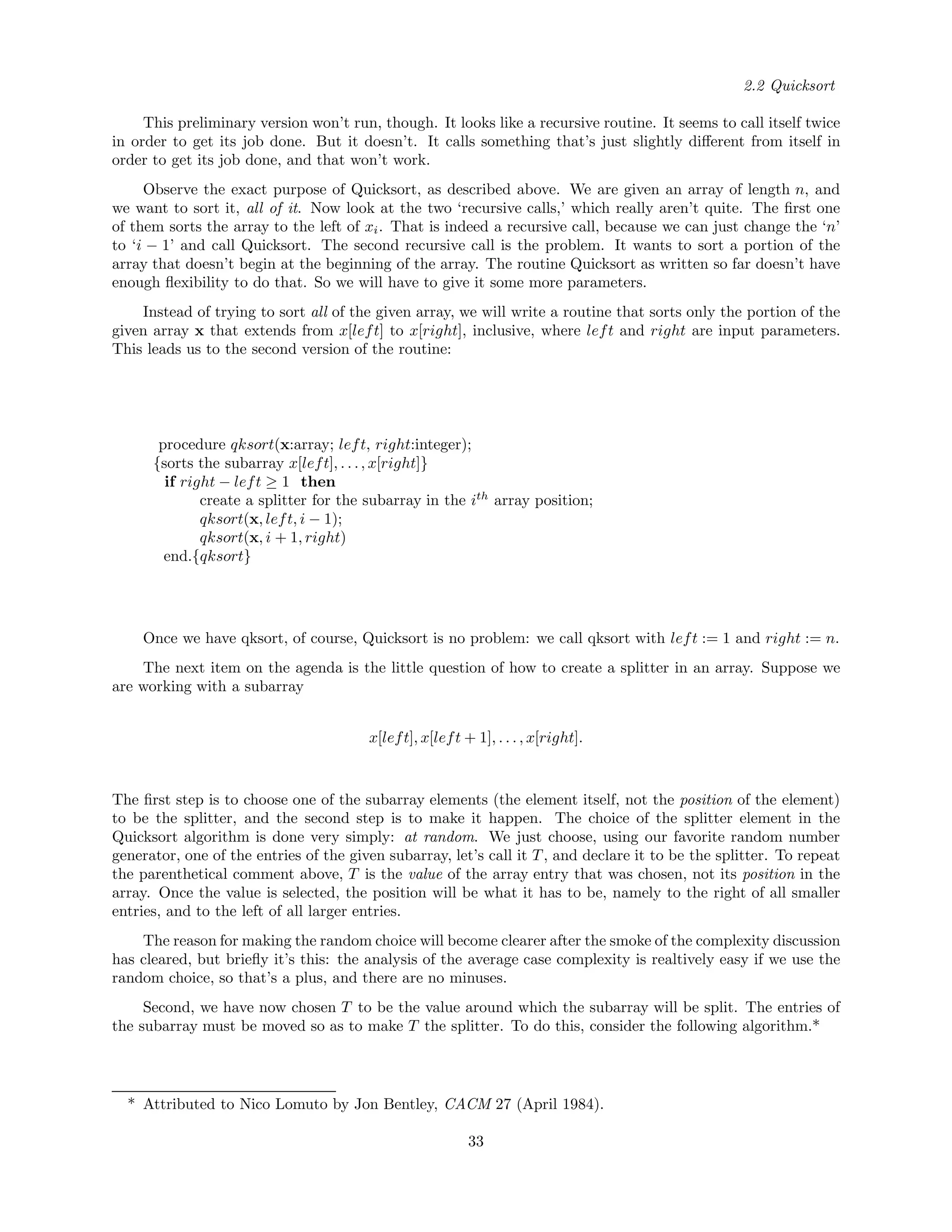 2.2 Quicksort
This preliminary version won’t run, though. It looks like a recursive routine. It seems to call itself twice
in order to get its job done. But it doesn’t. It calls something that’s just slightly diﬀerent from itself in
order to get its job done, and that won’t work.
Observe the exact purpose of Quicksort, as described above. We are given an array of length n, and
we want to sort it, all of it. Now look at the two ‘recursive calls,’ which really aren’t quite. The ﬁrst one
of them sorts the array to the left of xi. That is indeed a recursive call, because we can just change the ‘n’
to ‘i − 1’ and call Quicksort. The second recursive call is the problem. It wants to sort a portion of the
array that doesn’t begin at the beginning of the array. The routine Quicksort as written so far doesn’t have
enough ﬂexibility to do that. So we will have to give it some more parameters.
Instead of trying to sort all of the given array, we will write a routine that sorts only the portion of the
given array x that extends from x[left] to x[right], inclusive, where left and right are input parameters.
This leads us to the second version of the routine:
procedure qksort(x:array; left, right:integer);
{sorts the subarray x[left], . . ., x[right]}
if right − left ≥ 1 then
create a splitter for the subarray in the ith
array position;
qksort(x, left, i − 1);
qksort(x, i + 1, right)
end.{qksort}
Once we have qksort, of course, Quicksort is no problem: we call qksort with left := 1 and right := n.
The next item on the agenda is the little question of how to create a splitter in an array. Suppose we
are working with a subarray
x[left], x[left + 1], . . . , x[right].
The ﬁrst step is to choose one of the subarray elements (the element itself, not the position of the element)
to be the splitter, and the second step is to make it happen. The choice of the splitter element in the
Quicksort algorithm is done very simply: at random. We just choose, using our favorite random number
generator, one of the entries of the given subarray, let’s call it T, and declare it to be the splitter. To repeat
the parenthetical comment above, T is the value of the array entry that was chosen, not its position in the
array. Once the value is selected, the position will be what it has to be, namely to the right of all smaller
entries, and to the left of all larger entries.
The reason for making the random choice will become clearer after the smoke of the complexity discussion
has cleared, but brieﬂy it’s this: the analysis of the average case complexity is realtively easy if we use the
random choice, so that’s a plus, and there are no minuses.
Second, we have now chosen T to be the value around which the subarray will be split. The entries of
the subarray must be moved so as to make T the splitter. To do this, consider the following algorithm.*
* Attributed to Nico Lomuto by Jon Bentley, CACM 27 (April 1984).
33
 