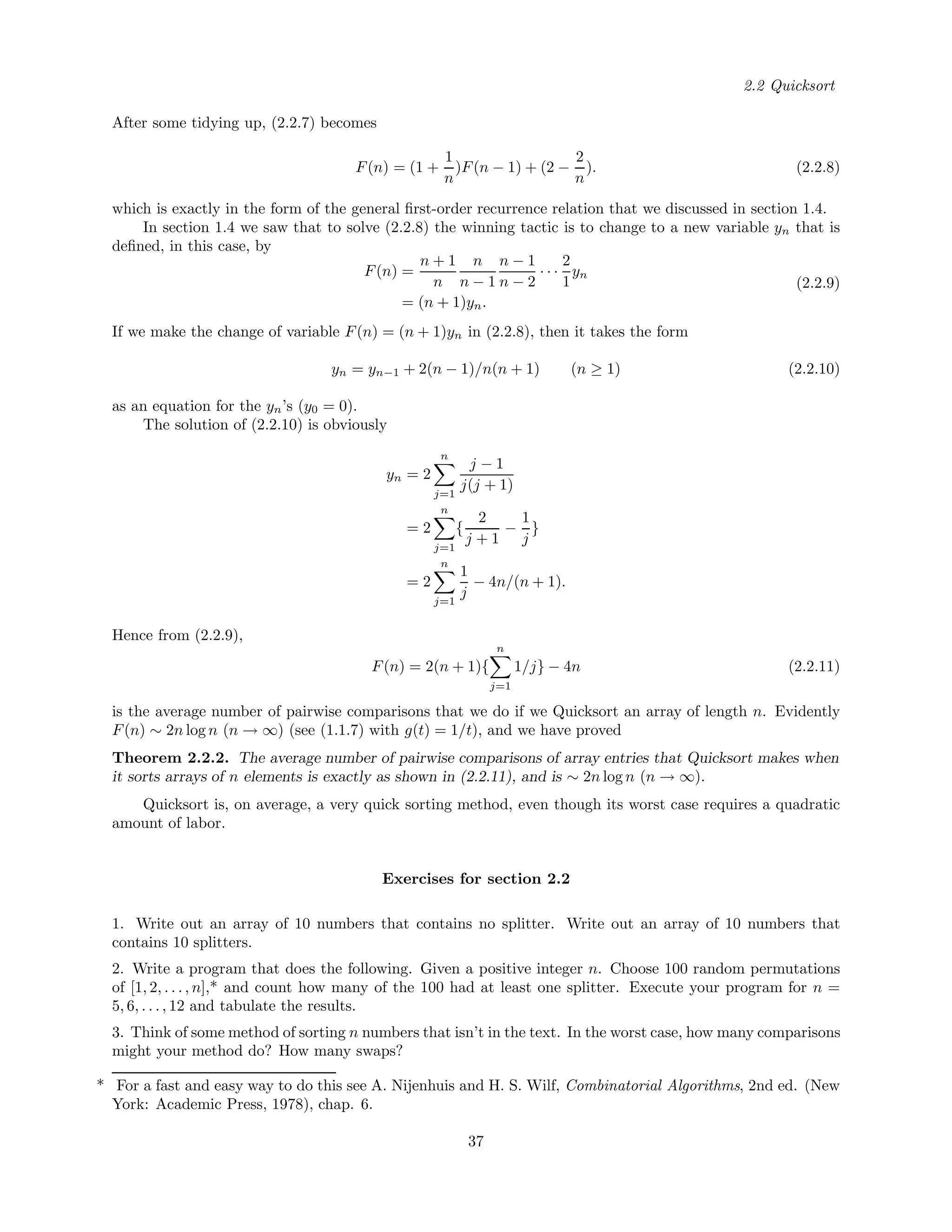 2.2 Quicksort
After some tidying up, (2.2.7) becomes
F(n) = (1 +
1
n
)F(n − 1) + (2 −
2
n
). (2.2.8)
which is exactly in the form of the general ﬁrst-order recurrence relation that we discussed in section 1.4.
In section 1.4 we saw that to solve (2.2.8) the winning tactic is to change to a new variable yn that is
deﬁned, in this case, by
F(n) =
n + 1
n
n
n − 1
n − 1
n − 2
· · ·
2
1
yn
= (n + 1)yn.
(2.2.9)
If we make the change of variable F(n) = (n + 1)yn in (2.2.8), then it takes the form
yn = yn−1 + 2(n − 1)/n(n + 1) (n ≥ 1) (2.2.10)
as an equation for the yn’s (y0 = 0).
The solution of (2.2.10) is obviously
yn = 2
n
j=1
j − 1
j(j + 1)
= 2
n
j=1
{
2
j + 1
−
1
j
}
= 2
n
j=1
1
j
− 4n/(n + 1).
Hence from (2.2.9),
F(n) = 2(n + 1){
n
j=1
1/j} − 4n (2.2.11)
is the average number of pairwise comparisons that we do if we Quicksort an array of length n. Evidently
F(n) ∼ 2n log n (n → ∞) (see (1.1.7) with g(t) = 1/t), and we have proved
Theorem 2.2.2. The average number of pairwise comparisons of array entries that Quicksort makes when
it sorts arrays of n elements is exactly as shown in (2.2.11), and is ∼ 2n log n (n → ∞).
Quicksort is, on average, a very quick sorting method, even though its worst case requires a quadratic
amount of labor.
Exercises for section 2.2
1. Write out an array of 10 numbers that contains no splitter. Write out an array of 10 numbers that
contains 10 splitters.
2. Write a program that does the following. Given a positive integer n. Choose 100 random permutations
of [1, 2, . . . , n],* and count how many of the 100 had at least one splitter. Execute your program for n =
5, 6, . . . , 12 and tabulate the results.
3. Think of some method of sorting n numbers that isn’t in the text. In the worst case, how many comparisons
might your method do? How many swaps?
* For a fast and easy way to do this see A. Nijenhuis and H. S. Wilf, Combinatorial Algorithms, 2nd ed. (New
York: Academic Press, 1978), chap. 6.
37
 