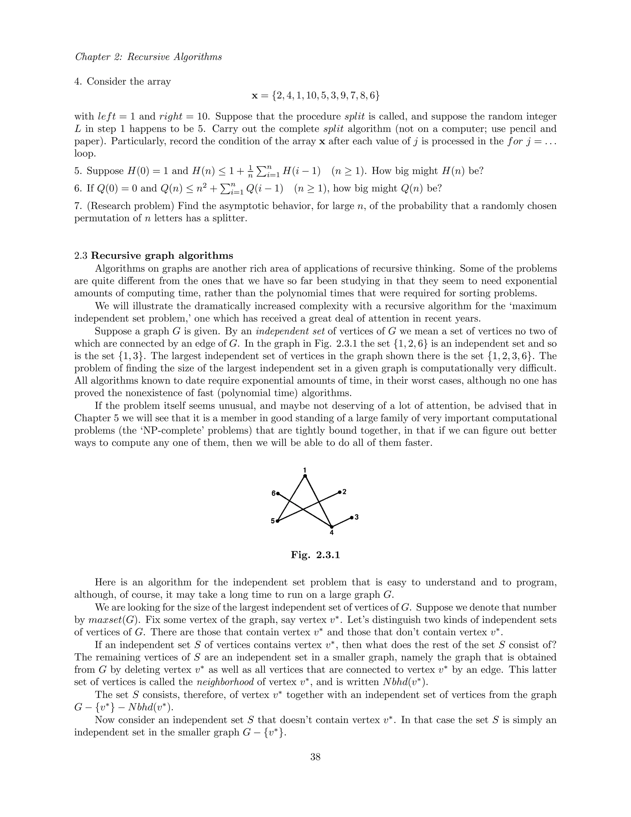 Chapter 2: Recursive Algorithms
4. Consider the array
x = {2, 4, 1, 10, 5, 3, 9, 7, 8, 6}
with left = 1 and right = 10. Suppose that the procedure split is called, and suppose the random integer
L in step 1 happens to be 5. Carry out the complete split algorithm (not on a computer; use pencil and
paper). Particularly, record the condition of the array x after each value of j is processed in the for j = . . .
loop.
5. Suppose H(0) = 1 and H(n) ≤ 1 + 1
n
n
i=1 H(i − 1) (n ≥ 1). How big might H(n) be?
6. If Q(0) = 0 and Q(n) ≤ n2
+ n
i=1 Q(i − 1) (n ≥ 1), how big might Q(n) be?
7. (Research problem) Find the asymptotic behavior, for large n, of the probability that a randomly chosen
permutation of n letters has a splitter.
2.3 Recursive graph algorithms
Algorithms on graphs are another rich area of applications of recursive thinking. Some of the problems
are quite diﬀerent from the ones that we have so far been studying in that they seem to need exponential
amounts of computing time, rather than the polynomial times that were required for sorting problems.
We will illustrate the dramatically increased complexity with a recursive algorithm for the ‘maximum
independent set problem,’ one which has received a great deal of attention in recent years.
Suppose a graph G is given. By an independent set of vertices of G we mean a set of vertices no two of
which are connected by an edge of G. In the graph in Fig. 2.3.1 the set {1, 2, 6} is an independent set and so
is the set {1, 3}. The largest independent set of vertices in the graph shown there is the set {1, 2, 3, 6}. The
problem of ﬁnding the size of the largest independent set in a given graph is computationally very diﬃcult.
All algorithms known to date require exponential amounts of time, in their worst cases, although no one has
proved the nonexistence of fast (polynomial time) algorithms.
If the problem itself seems unusual, and maybe not deserving of a lot of attention, be advised that in
Chapter 5 we will see that it is a member in good standing of a large family of very important computational
problems (the ‘NP-complete’ problems) that are tightly bound together, in that if we can ﬁgure out better
ways to compute any one of them, then we will be able to do all of them faster.
Fig. 2.3.1
Here is an algorithm for the independent set problem that is easy to understand and to program,
although, of course, it may take a long time to run on a large graph G.
We are looking for the size of the largest independent set of vertices of G. Suppose we denote that number
by maxset(G). Fix some vertex of the graph, say vertex v∗
. Let’s distinguish two kinds of independent sets
of vertices of G. There are those that contain vertex v∗
and those that don’t contain vertex v∗
.
If an independent set S of vertices contains vertex v∗
, then what does the rest of the set S consist of?
The remaining vertices of S are an independent set in a smaller graph, namely the graph that is obtained
from G by deleting vertex v∗
as well as all vertices that are connected to vertex v∗
by an edge. This latter
set of vertices is called the neighborhood of vertex v∗
, and is written Nbhd(v∗
).
The set S consists, therefore, of vertex v∗
together with an independent set of vertices from the graph
G − {v∗
} − Nbhd(v∗
).
Now consider an independent set S that doesn’t contain vertex v∗
. In that case the set S is simply an
independent set in the smaller graph G − {v∗
}.
38
 
