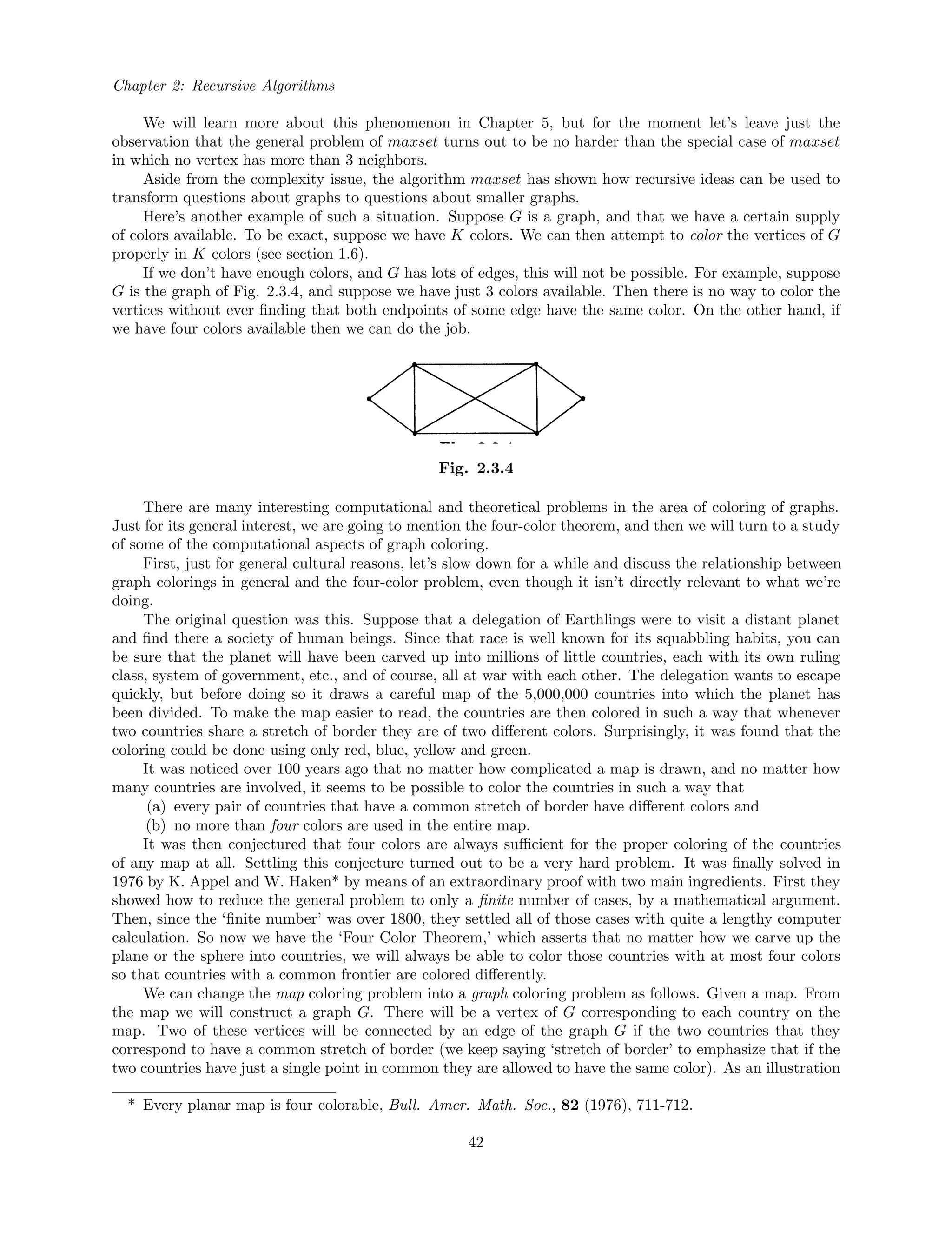 Chapter 2: Recursive Algorithms
We will learn more about this phenomenon in Chapter 5, but for the moment let’s leave just the
observation that the general problem of maxset turns out to be no harder than the special case of maxset
in which no vertex has more than 3 neighbors.
Aside from the complexity issue, the algorithm maxset has shown how recursive ideas can be used to
transform questions about graphs to questions about smaller graphs.
Here’s another example of such a situation. Suppose G is a graph, and that we have a certain supply
of colors available. To be exact, suppose we have K colors. We can then attempt to color the vertices of G
properly in K colors (see section 1.6).
If we don’t have enough colors, and G has lots of edges, this will not be possible. For example, suppose
G is the graph of Fig. 2.3.4, and suppose we have just 3 colors available. Then there is no way to color the
vertices without ever ﬁnding that both endpoints of some edge have the same color. On the other hand, if
we have four colors available then we can do the job.
Fig. 2.3.4
There are many interesting computational and theoretical problems in the area of coloring of graphs.
Just for its general interest, we are going to mention the four-color theorem, and then we will turn to a study
of some of the computational aspects of graph coloring.
First, just for general cultural reasons, let’s slow down for a while and discuss the relationship between
graph colorings in general and the four-color problem, even though it isn’t directly relevant to what we’re
doing.
The original question was this. Suppose that a delegation of Earthlings were to visit a distant planet
and ﬁnd there a society of human beings. Since that race is well known for its squabbling habits, you can
be sure that the planet will have been carved up into millions of little countries, each with its own ruling
class, system of government, etc., and of course, all at war with each other. The delegation wants to escape
quickly, but before doing so it draws a careful map of the 5,000,000 countries into which the planet has
been divided. To make the map easier to read, the countries are then colored in such a way that whenever
two countries share a stretch of border they are of two diﬀerent colors. Surprisingly, it was found that the
coloring could be done using only red, blue, yellow and green.
It was noticed over 100 years ago that no matter how complicated a map is drawn, and no matter how
many countries are involved, it seems to be possible to color the countries in such a way that
(a) every pair of countries that have a common stretch of border have diﬀerent colors and
(b) no more than four colors are used in the entire map.
It was then conjectured that four colors are always suﬃcient for the proper coloring of the countries
of any map at all. Settling this conjecture turned out to be a very hard problem. It was ﬁnally solved in
1976 by K. Appel and W. Haken* by means of an extraordinary proof with two main ingredients. First they
showed how to reduce the general problem to only a ﬁnite number of cases, by a mathematical argument.
Then, since the ‘ﬁnite number’ was over 1800, they settled all of those cases with quite a lengthy computer
calculation. So now we have the ‘Four Color Theorem,’ which asserts that no matter how we carve up the
plane or the sphere into countries, we will always be able to color those countries with at most four colors
so that countries with a common frontier are colored diﬀerently.
We can change the map coloring problem into a graph coloring problem as follows. Given a map. From
the map we will construct a graph G. There will be a vertex of G corresponding to each country on the
map. Two of these vertices will be connected by an edge of the graph G if the two countries that they
correspond to have a common stretch of border (we keep saying ‘stretch of border’ to emphasize that if the
two countries have just a single point in common they are allowed to have the same color). As an illustration
* Every planar map is four colorable, Bull. Amer. Math. Soc., 82 (1976), 711-712.
42
 