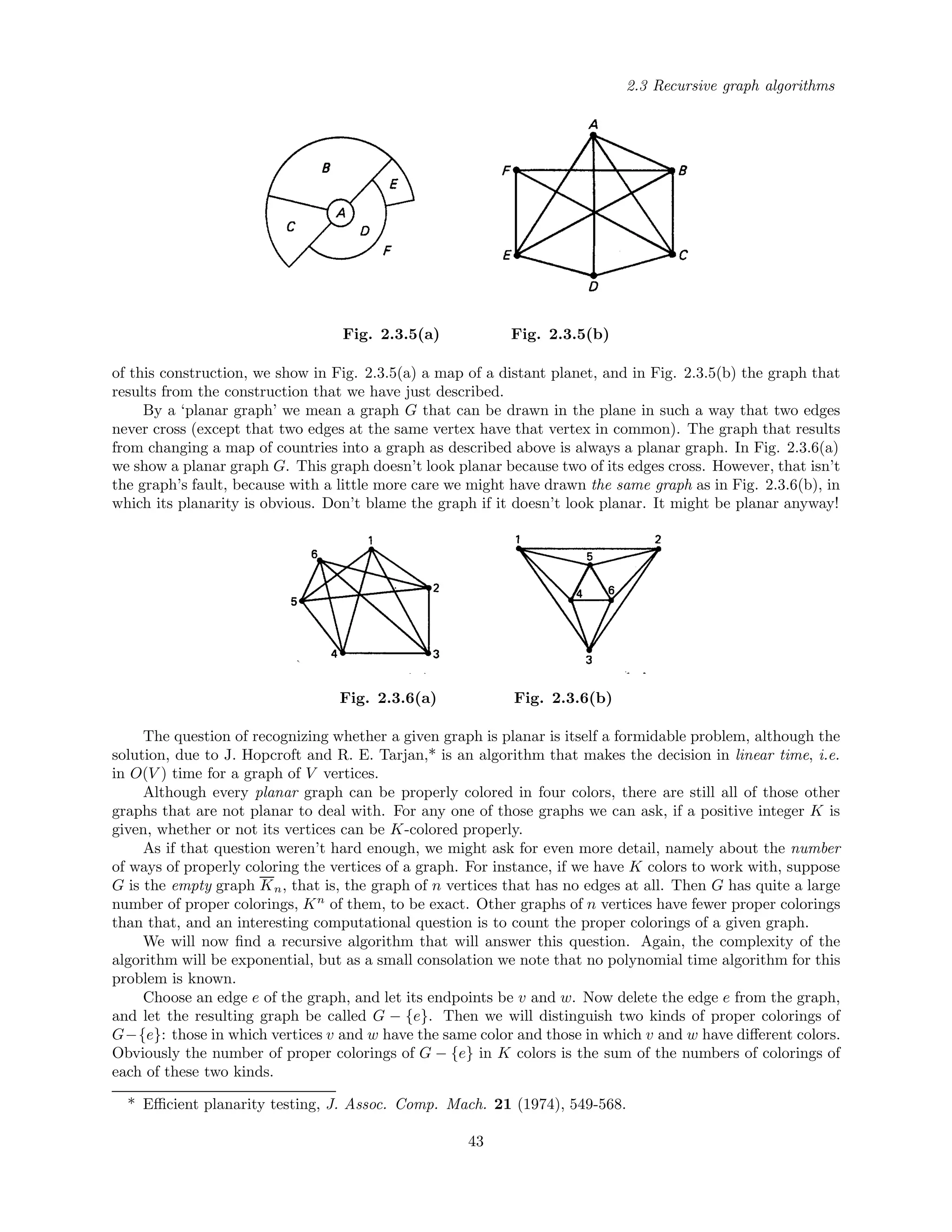 2.3 Recursive graph algorithms
Fig. 2.3.5(a) Fig. 2.3.5(b)
of this construction, we show in Fig. 2.3.5(a) a map of a distant planet, and in Fig. 2.3.5(b) the graph that
results from the construction that we have just described.
By a ‘planar graph’ we mean a graph G that can be drawn in the plane in such a way that two edges
never cross (except that two edges at the same vertex have that vertex in common). The graph that results
from changing a map of countries into a graph as described above is always a planar graph. In Fig. 2.3.6(a)
we show a planar graph G. This graph doesn’t look planar because two of its edges cross. However, that isn’t
the graph’s fault, because with a little more care we might have drawn the same graph as in Fig. 2.3.6(b), in
which its planarity is obvious. Don’t blame the graph if it doesn’t look planar. It might be planar anyway!
Fig. 2.3.6(a) Fig. 2.3.6(b)
The question of recognizing whether a given graph is planar is itself a formidable problem, although the
solution, due to J. Hopcroft and R. E. Tarjan,* is an algorithm that makes the decision in linear time, i.e.
in O(V ) time for a graph of V vertices.
Although every planar graph can be properly colored in four colors, there are still all of those other
graphs that are not planar to deal with. For any one of those graphs we can ask, if a positive integer K is
given, whether or not its vertices can be K-colored properly.
As if that question weren’t hard enough, we might ask for even more detail, namely about the number
of ways of properly coloring the vertices of a graph. For instance, if we have K colors to work with, suppose
G is the empty graph Kn, that is, the graph of n vertices that has no edges at all. Then G has quite a large
number of proper colorings, Kn
of them, to be exact. Other graphs of n vertices have fewer proper colorings
than that, and an interesting computational question is to count the proper colorings of a given graph.
We will now ﬁnd a recursive algorithm that will answer this question. Again, the complexity of the
algorithm will be exponential, but as a small consolation we note that no polynomial time algorithm for this
problem is known.
Choose an edge e of the graph, and let its endpoints be v and w. Now delete the edge e from the graph,
and let the resulting graph be called G − {e}. Then we will distinguish two kinds of proper colorings of
G−{e}: those in which vertices v and w have the same color and those in which v and w have diﬀerent colors.
Obviously the number of proper colorings of G − {e} in K colors is the sum of the numbers of colorings of
each of these two kinds.
* Eﬃcient planarity testing, J. Assoc. Comp. Mach. 21 (1974), 549-568.
43
 