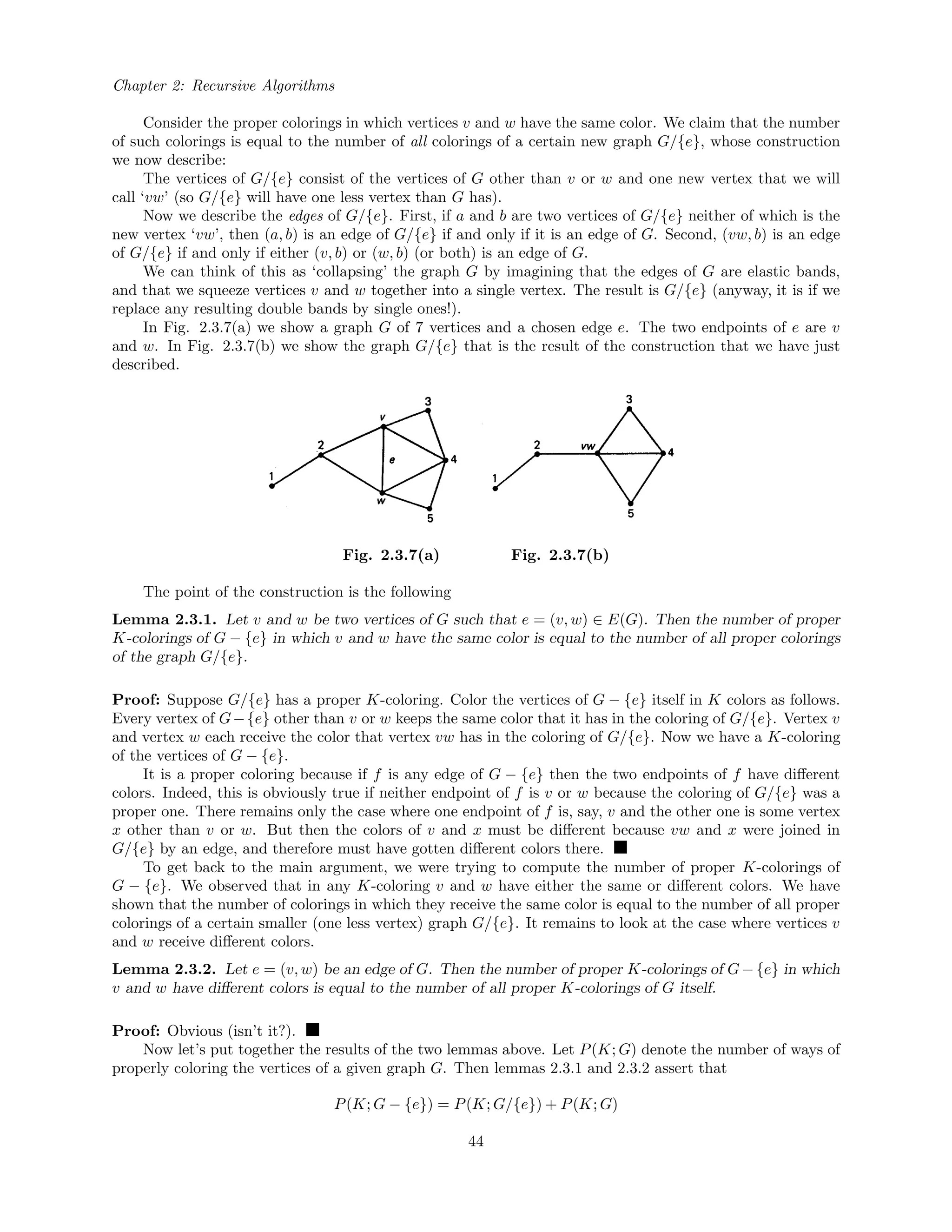 Chapter 2: Recursive Algorithms
Consider the proper colorings in which vertices v and w have the same color. We claim that the number
of such colorings is equal to the number of all colorings of a certain new graph G/{e}, whose construction
we now describe:
The vertices of G/{e} consist of the vertices of G other than v or w and one new vertex that we will
call ‘vw’ (so G/{e} will have one less vertex than G has).
Now we describe the edges of G/{e}. First, if a and b are two vertices of G/{e} neither of which is the
new vertex ‘vw’, then (a, b) is an edge of G/{e} if and only if it is an edge of G. Second, (vw, b) is an edge
of G/{e} if and only if either (v, b) or (w, b) (or both) is an edge of G.
We can think of this as ‘collapsing’ the graph G by imagining that the edges of G are elastic bands,
and that we squeeze vertices v and w together into a single vertex. The result is G/{e} (anyway, it is if we
replace any resulting double bands by single ones!).
In Fig. 2.3.7(a) we show a graph G of 7 vertices and a chosen edge e. The two endpoints of e are v
and w. In Fig. 2.3.7(b) we show the graph G/{e} that is the result of the construction that we have just
described.
Fig. 2.3.7(a) Fig. 2.3.7(b)
The point of the construction is the following
Lemma 2.3.1. Let v and w be two vertices of G such that e = (v, w) ∈ E(G). Then the number of proper
K-colorings of G − {e} in which v and w have the same color is equal to the number of all proper colorings
of the graph G/{e}.
Proof: Suppose G/{e} has a proper K-coloring. Color the vertices of G − {e} itself in K colors as follows.
Every vertex of G−{e} other than v or w keeps the same color that it has in the coloring of G/{e}. Vertex v
and vertex w each receive the color that vertex vw has in the coloring of G/{e}. Now we have a K-coloring
of the vertices of G − {e}.
It is a proper coloring because if f is any edge of G − {e} then the two endpoints of f have diﬀerent
colors. Indeed, this is obviously true if neither endpoint of f is v or w because the coloring of G/{e} was a
proper one. There remains only the case where one endpoint of f is, say, v and the other one is some vertex
x other than v or w. But then the colors of v and x must be diﬀerent because vw and x were joined in
G/{e} by an edge, and therefore must have gotten diﬀerent colors there.
To get back to the main argument, we were trying to compute the number of proper K-colorings of
G − {e}. We observed that in any K-coloring v and w have either the same or diﬀerent colors. We have
shown that the number of colorings in which they receive the same color is equal to the number of all proper
colorings of a certain smaller (one less vertex) graph G/{e}. It remains to look at the case where vertices v
and w receive diﬀerent colors.
Lemma 2.3.2. Let e = (v, w) be an edge of G. Then the number of proper K-colorings of G−{e} in which
v and w have diﬀerent colors is equal to the number of all proper K-colorings of G itself.
Proof: Obvious (isn’t it?).
Now let’s put together the results of the two lemmas above. Let P(K; G) denote the number of ways of
properly coloring the vertices of a given graph G. Then lemmas 2.3.1 and 2.3.2 assert that
P(K; G − {e}) = P(K; G/{e}) + P(K; G)
44
 