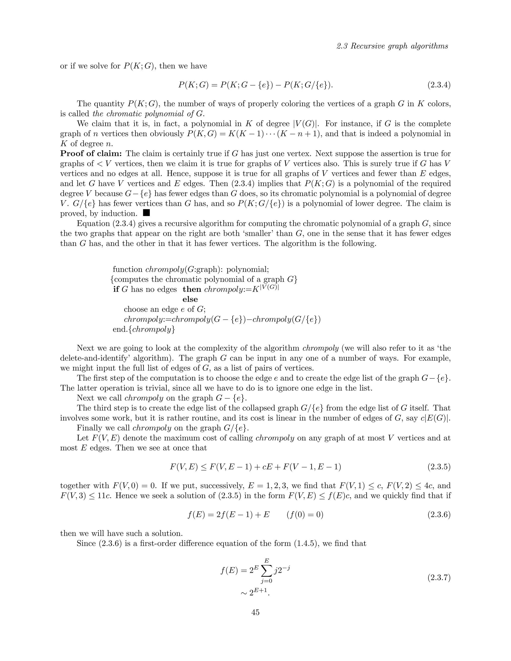 2.3 Recursive graph algorithms
or if we solve for P(K; G), then we have
P(K; G) = P(K; G − {e}) − P(K; G/{e}). (2.3.4)
The quantity P(K; G), the number of ways of properly coloring the vertices of a graph G in K colors,
is called the chromatic polynomial of G.
We claim that it is, in fact, a polynomial in K of degree |V (G)|. For instance, if G is the complete
graph of n vertices then obviously P(K, G) = K(K − 1) · · · (K − n + 1), and that is indeed a polynomial in
K of degree n.
Proof of claim: The claim is certainly true if G has just one vertex. Next suppose the assertion is true for
graphs of < V vertices, then we claim it is true for graphs of V vertices also. This is surely true if G has V
vertices and no edges at all. Hence, suppose it is true for all graphs of V vertices and fewer than E edges,
and let G have V vertices and E edges. Then (2.3.4) implies that P(K; G) is a polynomial of the required
degree V because G−{e} has fewer edges than G does, so its chromatic polynomial is a polynomial of degree
V . G/{e} has fewer vertices than G has, and so P(K; G/{e}) is a polynomial of lower degree. The claim is
proved, by induction.
Equation (2.3.4) gives a recursive algorithm for computing the chromatic polynomial of a graph G, since
the two graphs that appear on the right are both ‘smaller’ than G, one in the sense that it has fewer edges
than G has, and the other in that it has fewer vertices. The algorithm is the following.
function chrompoly(G:graph): polynomial;
{computes the chromatic polynomial of a graph G}
if G has no edges then chrompoly:=K|V (G)|
else
choose an edge e of G;
chrompoly:=chrompoly(G − {e})−chrompoly(G/{e})
end.{chrompoly}
Next we are going to look at the complexity of the algorithm chrompoly (we will also refer to it as ‘the
delete-and-identify’ algorithm). The graph G can be input in any one of a number of ways. For example,
we might input the full list of edges of G, as a list of pairs of vertices.
The ﬁrst step of the computation is to choose the edge e and to create the edge list of the graph G−{e}.
The latter operation is trivial, since all we have to do is to ignore one edge in the list.
Next we call chrompoly on the graph G − {e}.
The third step is to create the edge list of the collapsed graph G/{e} from the edge list of G itself. That
involves some work, but it is rather routine, and its cost is linear in the number of edges of G, say c|E(G)|.
Finally we call chrompoly on the graph G/{e}.
Let F(V, E) denote the maximum cost of calling chrompoly on any graph of at most V vertices and at
most E edges. Then we see at once that
F(V, E) ≤ F(V, E − 1) + cE + F(V − 1, E − 1) (2.3.5)
together with F(V, 0) = 0. If we put, successively, E = 1, 2, 3, we ﬁnd that F(V, 1) ≤ c, F(V, 2) ≤ 4c, and
F(V, 3) ≤ 11c. Hence we seek a solution of (2.3.5) in the form F(V, E) ≤ f(E)c, and we quickly ﬁnd that if
f(E) = 2f(E − 1) + E (f(0) = 0) (2.3.6)
then we will have such a solution.
Since (2.3.6) is a ﬁrst-order diﬀerence equation of the form (1.4.5), we ﬁnd that
f(E) = 2E
E
j=0
j2−j
∼ 2E+1
.
(2.3.7)
45
 
