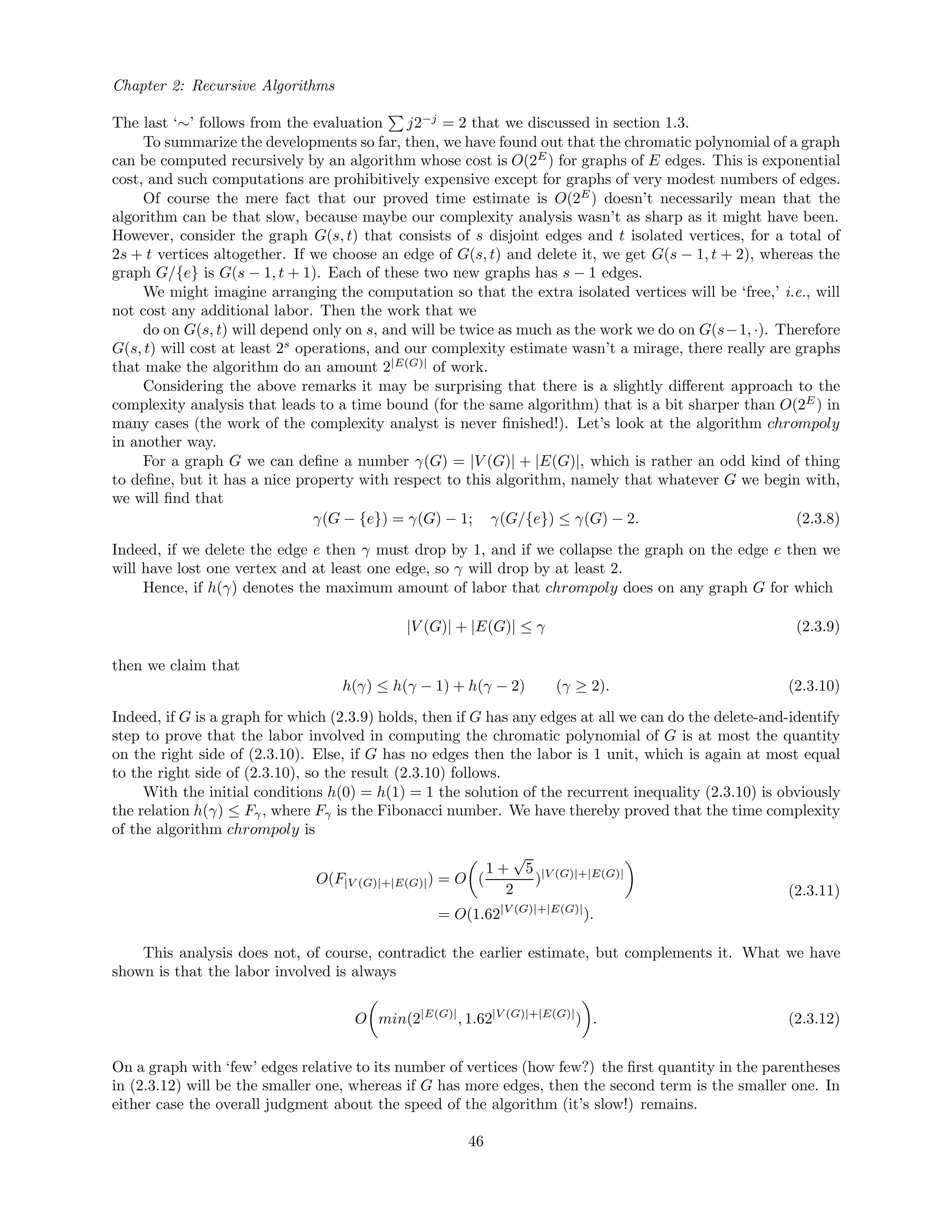 Chapter 2: Recursive Algorithms
The last ‘∼’ follows from the evaluation j2−j
= 2 that we discussed in section 1.3.
To summarize the developments so far, then, we have found out that the chromatic polynomial of a graph
can be computed recursively by an algorithm whose cost is O(2E
) for graphs of E edges. This is exponential
cost, and such computations are prohibitively expensive except for graphs of very modest numbers of edges.
Of course the mere fact that our proved time estimate is O(2E
) doesn’t necessarily mean that the
algorithm can be that slow, because maybe our complexity analysis wasn’t as sharp as it might have been.
However, consider the graph G(s, t) that consists of s disjoint edges and t isolated vertices, for a total of
2s + t vertices altogether. If we choose an edge of G(s, t) and delete it, we get G(s − 1, t + 2), whereas the
graph G/{e} is G(s − 1, t + 1). Each of these two new graphs has s − 1 edges.
We might imagine arranging the computation so that the extra isolated vertices will be ‘free,’ i.e., will
not cost any additional labor. Then the work that we
do on G(s, t) will depend only on s, and will be twice as much as the work we do on G(s−1, ·). Therefore
G(s, t) will cost at least 2s
operations, and our complexity estimate wasn’t a mirage, there really are graphs
that make the algorithm do an amount 2|E(G)|
of work.
Considering the above remarks it may be surprising that there is a slightly diﬀerent approach to the
complexity analysis that leads to a time bound (for the same algorithm) that is a bit sharper than O(2E
) in
many cases (the work of the complexity analyst is never ﬁnished!). Let’s look at the algorithm chrompoly
in another way.
For a graph G we can deﬁne a number γ(G) = |V (G)| + |E(G)|, which is rather an odd kind of thing
to deﬁne, but it has a nice property with respect to this algorithm, namely that whatever G we begin with,
we will ﬁnd that
γ(G − {e}) = γ(G) − 1; γ(G/{e}) ≤ γ(G) − 2. (2.3.8)
Indeed, if we delete the edge e then γ must drop by 1, and if we collapse the graph on the edge e then we
will have lost one vertex and at least one edge, so γ will drop by at least 2.
Hence, if h(γ) denotes the maximum amount of labor that chrompoly does on any graph G for which
|V (G)| + |E(G)| ≤ γ (2.3.9)
then we claim that
h(γ) ≤ h(γ − 1) + h(γ − 2) (γ ≥ 2). (2.3.10)
Indeed, if G is a graph for which (2.3.9) holds, then if G has any edges at all we can do the delete-and-identify
step to prove that the labor involved in computing the chromatic polynomial of G is at most the quantity
on the right side of (2.3.10). Else, if G has no edges then the labor is 1 unit, which is again at most equal
to the right side of (2.3.10), so the result (2.3.10) follows.
With the initial conditions h(0) = h(1) = 1 the solution of the recurrent inequality (2.3.10) is obviously
the relation h(γ) ≤ Fγ, where Fγ is the Fibonacci number. We have thereby proved that the time complexity
of the algorithm chrompoly is
O(F|V (G)|+|E(G)|) = O (
1 +
√
5
2
)|V (G)|+|E(G)|
= O(1.62|V (G)|+|E(G)|
).
(2.3.11)
This analysis does not, of course, contradict the earlier estimate, but complements it. What we have
shown is that the labor involved is always
O min(2|E(G)|
, 1.62|V (G)|+|E(G)|
) . (2.3.12)
On a graph with ‘few’ edges relative to its number of vertices (how few?) the ﬁrst quantity in the parentheses
in (2.3.12) will be the smaller one, whereas if G has more edges, then the second term is the smaller one. In
either case the overall judgment about the speed of the algorithm (it’s slow!) remains.
46
 
