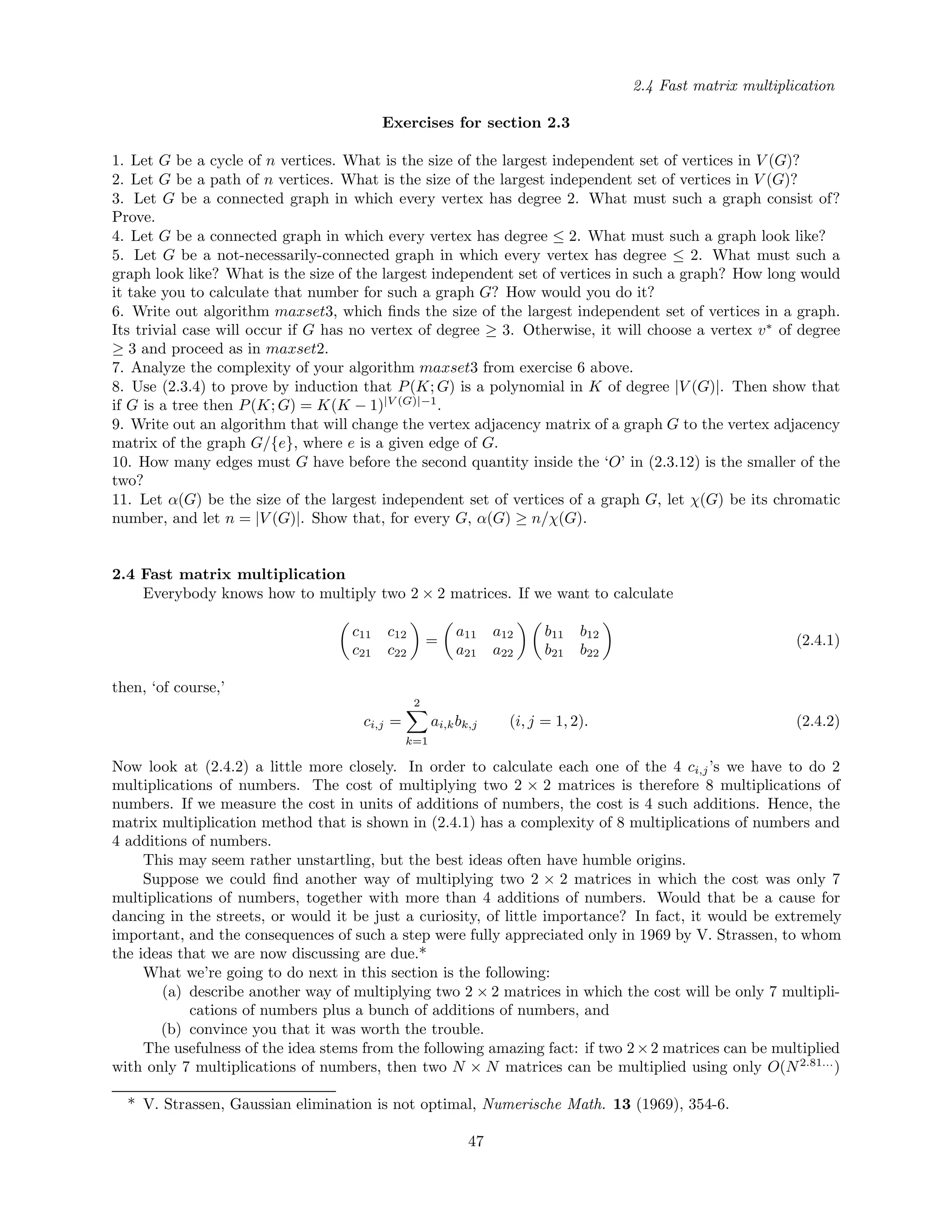 2.4 Fast matrix multiplication
Exercises for section 2.3
1. Let G be a cycle of n vertices. What is the size of the largest independent set of vertices in V (G)?
2. Let G be a path of n vertices. What is the size of the largest independent set of vertices in V (G)?
3. Let G be a connected graph in which every vertex has degree 2. What must such a graph consist of?
Prove.
4. Let G be a connected graph in which every vertex has degree ≤ 2. What must such a graph look like?
5. Let G be a not-necessarily-connected graph in which every vertex has degree ≤ 2. What must such a
graph look like? What is the size of the largest independent set of vertices in such a graph? How long would
it take you to calculate that number for such a graph G? How would you do it?
6. Write out algorithm maxset3, which ﬁnds the size of the largest independent set of vertices in a graph.
Its trivial case will occur if G has no vertex of degree ≥ 3. Otherwise, it will choose a vertex v∗
of degree
≥ 3 and proceed as in maxset2.
7. Analyze the complexity of your algorithm maxset3 from exercise 6 above.
8. Use (2.3.4) to prove by induction that P(K; G) is a polynomial in K of degree |V (G)|. Then show that
if G is a tree then P(K; G) = K(K − 1)|V (G)|−1
.
9. Write out an algorithm that will change the vertex adjacency matrix of a graph G to the vertex adjacency
matrix of the graph G/{e}, where e is a given edge of G.
10. How many edges must G have before the second quantity inside the ‘O’ in (2.3.12) is the smaller of the
two?
11. Let α(G) be the size of the largest independent set of vertices of a graph G, let χ(G) be its chromatic
number, and let n = |V (G)|. Show that, for every G, α(G) ≥ n/χ(G).
2.4 Fast matrix multiplication
Everybody knows how to multiply two 2 × 2 matrices. If we want to calculate
c11 c12
c21 c22
=
a11 a12
a21 a22
b11 b12
b21 b22
(2.4.1)
then, ‘of course,’
ci,j =
2
k=1
ai,kbk,j (i, j = 1, 2). (2.4.2)
Now look at (2.4.2) a little more closely. In order to calculate each one of the 4 ci,j’s we have to do 2
multiplications of numbers. The cost of multiplying two 2 × 2 matrices is therefore 8 multiplications of
numbers. If we measure the cost in units of additions of numbers, the cost is 4 such additions. Hence, the
matrix multiplication method that is shown in (2.4.1) has a complexity of 8 multiplications of numbers and
4 additions of numbers.
This may seem rather unstartling, but the best ideas often have humble origins.
Suppose we could ﬁnd another way of multiplying two 2 × 2 matrices in which the cost was only 7
multiplications of numbers, together with more than 4 additions of numbers. Would that be a cause for
dancing in the streets, or would it be just a curiosity, of little importance? In fact, it would be extremely
important, and the consequences of such a step were fully appreciated only in 1969 by V. Strassen, to whom
the ideas that we are now discussing are due.*
What we’re going to do next in this section is the following:
(a) describe another way of multiplying two 2 × 2 matrices in which the cost will be only 7 multipli-
cations of numbers plus a bunch of additions of numbers, and
(b) convince you that it was worth the trouble.
The usefulness of the idea stems from the following amazing fact: if two 2×2 matrices can be multiplied
with only 7 multiplications of numbers, then two N × N matrices can be multiplied using only O(N2.81...
)
* V. Strassen, Gaussian elimination is not optimal, Numerische Math. 13 (1969), 354-6.
47
 