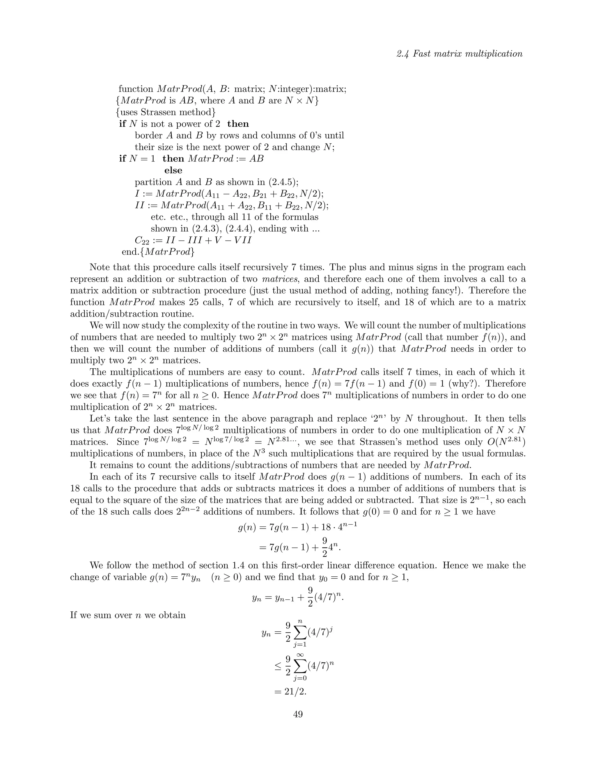 2.4 Fast matrix multiplication
function MatrProd(A, B: matrix; N:integer):matrix;
{MatrProd is AB, where A and B are N × N}
{uses Strassen method}
if N is not a power of 2 then
border A and B by rows and columns of 0’s until
their size is the next power of 2 and change N;
if N = 1 then MatrProd := AB
else
partition A and B as shown in (2.4.5);
I := MatrProd(A11 − A22, B21 + B22, N/2);
II := MatrProd(A11 + A22, B11 + B22, N/2);
etc. etc., through all 11 of the formulas
shown in (2.4.3), (2.4.4), ending with ...
C22 := II − III + V − V II
end.{MatrProd}
Note that this procedure calls itself recursively 7 times. The plus and minus signs in the program each
represent an addition or subtraction of two matrices, and therefore each one of them involves a call to a
matrix addition or subtraction procedure (just the usual method of adding, nothing fancy!). Therefore the
function MatrProd makes 25 calls, 7 of which are recursively to itself, and 18 of which are to a matrix
addition/subtraction routine.
We will now study the complexity of the routine in two ways. We will count the number of multiplications
of numbers that are needed to multiply two 2n
× 2n
matrices using MatrProd (call that number f(n)), and
then we will count the number of additions of numbers (call it g(n)) that MatrProd needs in order to
multiply two 2n
× 2n
matrices.
The multiplications of numbers are easy to count. MatrProd calls itself 7 times, in each of which it
does exactly f(n − 1) multiplications of numbers, hence f(n) = 7f(n − 1) and f(0) = 1 (why?). Therefore
we see that f(n) = 7n
for all n ≥ 0. Hence MatrProd does 7n
multiplications of numbers in order to do one
multiplication of 2n
× 2n
matrices.
Let’s take the last sentence in the above paragraph and replace ‘2n
’ by N throughout. It then tells
us that MatrProd does 7log N/ log 2
multiplications of numbers in order to do one multiplication of N × N
matrices. Since 7log N/ log 2
= Nlog 7/ log 2
= N2.81...
, we see that Strassen’s method uses only O(N2.81
)
multiplications of numbers, in place of the N3
such multiplications that are required by the usual formulas.
It remains to count the additions/subtractions of numbers that are needed by MatrProd.
In each of its 7 recursive calls to itself MatrProd does g(n − 1) additions of numbers. In each of its
18 calls to the procedure that adds or subtracts matrices it does a number of additions of numbers that is
equal to the square of the size of the matrices that are being added or subtracted. That size is 2n−1
, so each
of the 18 such calls does 22n−2
additions of numbers. It follows that g(0) = 0 and for n ≥ 1 we have
g(n) = 7g(n − 1) + 18 · 4n−1
= 7g(n − 1) +
9
2
4n
.
We follow the method of section 1.4 on this ﬁrst-order linear diﬀerence equation. Hence we make the
change of variable g(n) = 7n
yn (n ≥ 0) and we ﬁnd that y0 = 0 and for n ≥ 1,
yn = yn−1 +
9
2
(4/7)n
.
If we sum over n we obtain
yn =
9
2
n
j=1
(4/7)j
≤
9
2
∞
j=0
(4/7)n
= 21/2.
49
 