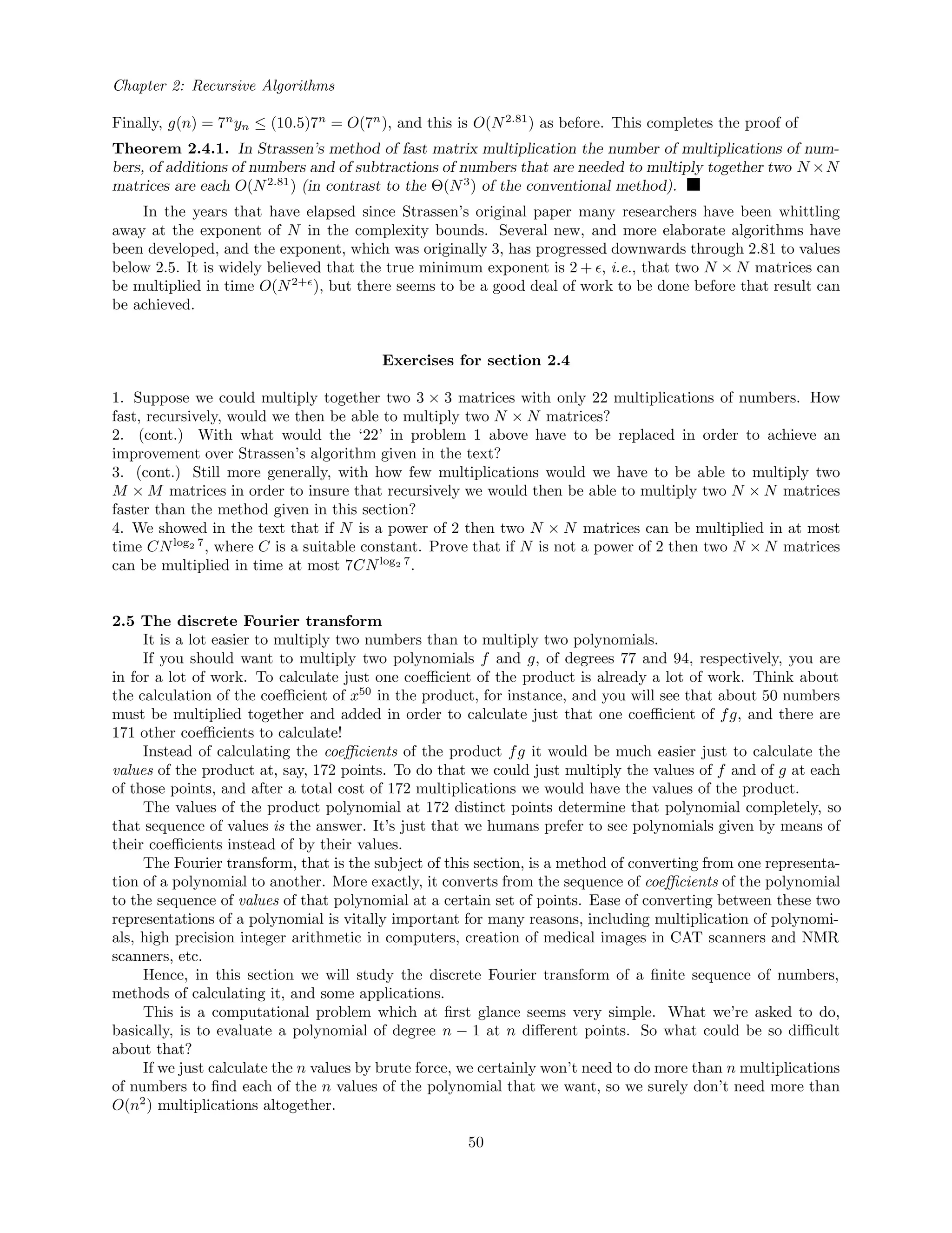 Chapter 2: Recursive Algorithms
Finally, g(n) = 7n
yn ≤ (10.5)7n
= O(7n
), and this is O(N2.81
) as before. This completes the proof of
Theorem 2.4.1. In Strassen’s method of fast matrix multiplication the number of multiplications of num-
bers, of additions of numbers and of subtractions of numbers that are needed to multiply together two N ×N
matrices are each O(N2.81
) (in contrast to the Θ(N3
) of the conventional method).
In the years that have elapsed since Strassen’s original paper many researchers have been whittling
away at the exponent of N in the complexity bounds. Several new, and more elaborate algorithms have
been developed, and the exponent, which was originally 3, has progressed downwards through 2.81 to values
below 2.5. It is widely believed that the true minimum exponent is 2 + , i.e., that two N × N matrices can
be multiplied in time O(N2+
), but there seems to be a good deal of work to be done before that result can
be achieved.
Exercises for section 2.4
1. Suppose we could multiply together two 3 × 3 matrices with only 22 multiplications of numbers. How
fast, recursively, would we then be able to multiply two N × N matrices?
2. (cont.) With what would the ‘22’ in problem 1 above have to be replaced in order to achieve an
improvement over Strassen’s algorithm given in the text?
3. (cont.) Still more generally, with how few multiplications would we have to be able to multiply two
M × M matrices in order to insure that recursively we would then be able to multiply two N × N matrices
faster than the method given in this section?
4. We showed in the text that if N is a power of 2 then two N × N matrices can be multiplied in at most
time CNlog2 7
, where C is a suitable constant. Prove that if N is not a power of 2 then two N × N matrices
can be multiplied in time at most 7CNlog2 7
.
2.5 The discrete Fourier transform
It is a lot easier to multiply two numbers than to multiply two polynomials.
If you should want to multiply two polynomials f and g, of degrees 77 and 94, respectively, you are
in for a lot of work. To calculate just one coeﬃcient of the product is already a lot of work. Think about
the calculation of the coeﬃcient of x50
in the product, for instance, and you will see that about 50 numbers
must be multiplied together and added in order to calculate just that one coeﬃcient of fg, and there are
171 other coeﬃcients to calculate!
Instead of calculating the coeﬃcients of the product fg it would be much easier just to calculate the
values of the product at, say, 172 points. To do that we could just multiply the values of f and of g at each
of those points, and after a total cost of 172 multiplications we would have the values of the product.
The values of the product polynomial at 172 distinct points determine that polynomial completely, so
that sequence of values is the answer. It’s just that we humans prefer to see polynomials given by means of
their coeﬃcients instead of by their values.
The Fourier transform, that is the subject of this section, is a method of converting from one representa-
tion of a polynomial to another. More exactly, it converts from the sequence of coeﬃcients of the polynomial
to the sequence of values of that polynomial at a certain set of points. Ease of converting between these two
representations of a polynomial is vitally important for many reasons, including multiplication of polynomi-
als, high precision integer arithmetic in computers, creation of medical images in CAT scanners and NMR
scanners, etc.
Hence, in this section we will study the discrete Fourier transform of a ﬁnite sequence of numbers,
methods of calculating it, and some applications.
This is a computational problem which at ﬁrst glance seems very simple. What we’re asked to do,
basically, is to evaluate a polynomial of degree n − 1 at n diﬀerent points. So what could be so diﬃcult
about that?
If we just calculate the n values by brute force, we certainly won’t need to do more than n multiplications
of numbers to ﬁnd each of the n values of the polynomial that we want, so we surely don’t need more than
O(n2
) multiplications altogether.
50
 