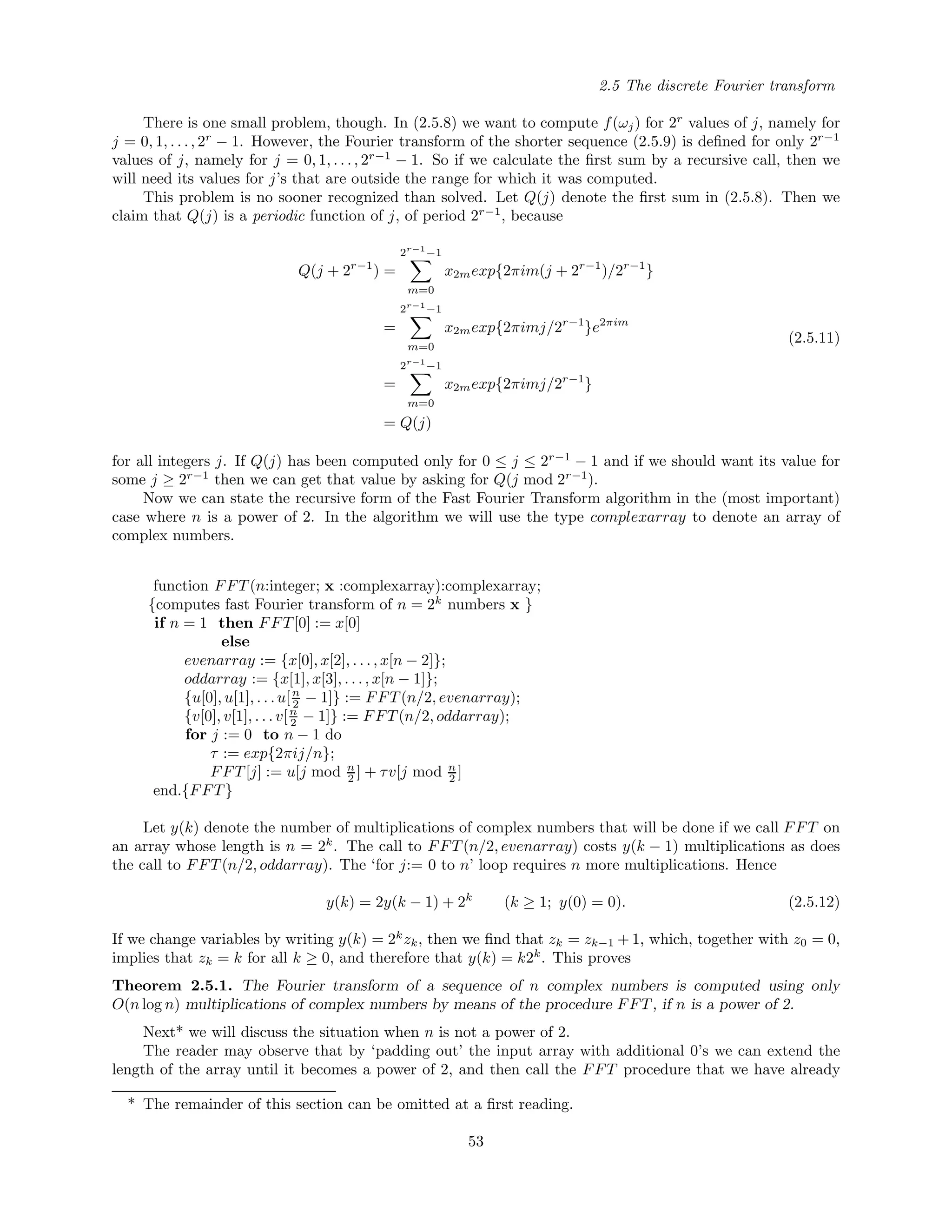 2.5 The discrete Fourier transform
There is one small problem, though. In (2.5.8) we want to compute f(ωj) for 2r
values of j, namely for
j = 0, 1, . . ., 2r
− 1. However, the Fourier transform of the shorter sequence (2.5.9) is deﬁned for only 2r−1
values of j, namely for j = 0, 1, . . . , 2r−1
− 1. So if we calculate the ﬁrst sum by a recursive call, then we
will need its values for j’s that are outside the range for which it was computed.
This problem is no sooner recognized than solved. Let Q(j) denote the ﬁrst sum in (2.5.8). Then we
claim that Q(j) is a periodic function of j, of period 2r−1
, because
Q(j + 2r−1
) =
2r−1
−1
m=0
x2mexp{2πim(j + 2r−1
)/2r−1
}
=
2r−1
−1
m=0
x2mexp{2πimj/2r−1
}e2πim
=
2r−1
−1
m=0
x2mexp{2πimj/2r−1
}
= Q(j)
(2.5.11)
for all integers j. If Q(j) has been computed only for 0 ≤ j ≤ 2r−1
− 1 and if we should want its value for
some j ≥ 2r−1
then we can get that value by asking for Q(j mod 2r−1
).
Now we can state the recursive form of the Fast Fourier Transform algorithm in the (most important)
case where n is a power of 2. In the algorithm we will use the type complexarray to denote an array of
complex numbers.
function FFT(n:integer; x :complexarray):complexarray;
{computes fast Fourier transform of n = 2k
numbers x }
if n = 1 then FFT[0] := x[0]
else
evenarray := {x[0], x[2], . . . , x[n − 2]};
oddarray := {x[1], x[3], . . . , x[n − 1]};
{u[0], u[1], . . .u[n
2 − 1]} := FFT(n/2, evenarray);
{v[0], v[1], . . . v[n
2 − 1]} := FFT(n/2, oddarray);
for j := 0 to n − 1 do
τ := exp{2πij/n};
FFT[j] := u[j mod n
2 ] + τv[j mod n
2 ]
end.{FFT}
Let y(k) denote the number of multiplications of complex numbers that will be done if we call FFT on
an array whose length is n = 2k
. The call to FFT(n/2, evenarray) costs y(k − 1) multiplications as does
the call to FFT(n/2, oddarray). The ‘for j:= 0 to n’ loop requires n more multiplications. Hence
y(k) = 2y(k − 1) + 2k
(k ≥ 1; y(0) = 0). (2.5.12)
If we change variables by writing y(k) = 2k
zk, then we ﬁnd that zk = zk−1 + 1, which, together with z0 = 0,
implies that zk = k for all k ≥ 0, and therefore that y(k) = k2k
. This proves
Theorem 2.5.1. The Fourier transform of a sequence of n complex numbers is computed using only
O(n log n) multiplications of complex numbers by means of the procedure FFT, if n is a power of 2.
Next* we will discuss the situation when n is not a power of 2.
The reader may observe that by ‘padding out’ the input array with additional 0’s we can extend the
length of the array until it becomes a power of 2, and then call the FFT procedure that we have already
* The remainder of this section can be omitted at a ﬁrst reading.
53
 