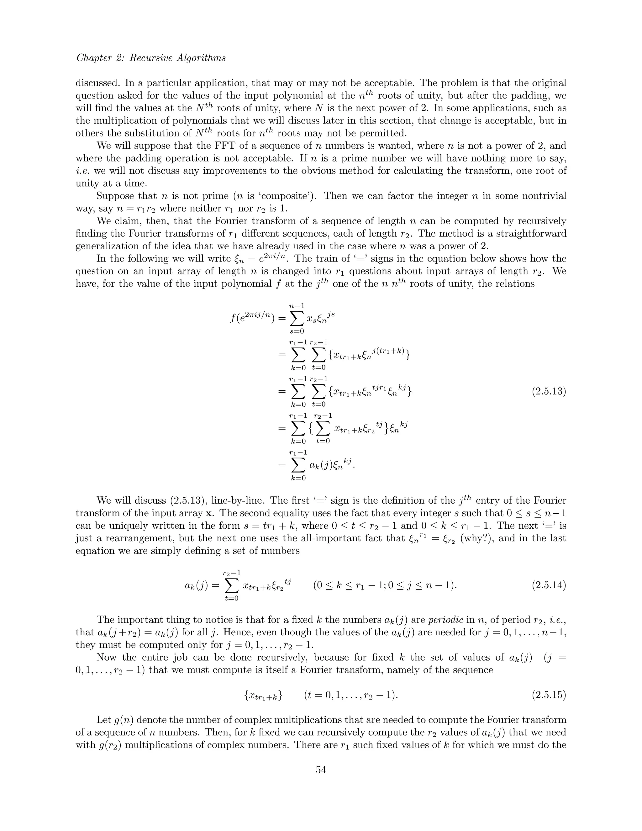 Chapter 2: Recursive Algorithms
discussed. In a particular application, that may or may not be acceptable. The problem is that the original
question asked for the values of the input polynomial at the nth
roots of unity, but after the padding, we
will ﬁnd the values at the Nth
roots of unity, where N is the next power of 2. In some applications, such as
the multiplication of polynomials that we will discuss later in this section, that change is acceptable, but in
others the substitution of Nth
roots for nth
roots may not be permitted.
We will suppose that the FFT of a sequence of n numbers is wanted, where n is not a power of 2, and
where the padding operation is not acceptable. If n is a prime number we will have nothing more to say,
i.e. we will not discuss any improvements to the obvious method for calculating the transform, one root of
unity at a time.
Suppose that n is not prime (n is ‘composite’). Then we can factor the integer n in some nontrivial
way, say n = r1r2 where neither r1 nor r2 is 1.
We claim, then, that the Fourier transform of a sequence of length n can be computed by recursively
ﬁnding the Fourier transforms of r1 diﬀerent sequences, each of length r2. The method is a straightforward
generalization of the idea that we have already used in the case where n was a power of 2.
In the following we will write ξn = e2πi/n
. The train of ‘=’ signs in the equation below shows how the
question on an input array of length n is changed into r1 questions about input arrays of length r2. We
have, for the value of the input polynomial f at the jth
one of the n nth
roots of unity, the relations
f(e2πij/n
) =
n−1
s=0
xsξn
js
=
r1−1
k=0
r2−1
t=0
{xtr1+kξn
j(tr1+k)
}
=
r1−1
k=0
r2−1
t=0
{xtr1+kξn
tjr1
ξn
kj
}
=
r1−1
k=0
r2−1
t=0
xtr1+kξr2
tj
ξn
kj
=
r1−1
k=0
ak(j)ξn
kj
.
(2.5.13)
We will discuss (2.5.13), line-by-line. The ﬁrst ‘=’ sign is the deﬁnition of the jth
entry of the Fourier
transform of the input array x. The second equality uses the fact that every integer s such that 0 ≤ s ≤ n−1
can be uniquely written in the form s = tr1 + k, where 0 ≤ t ≤ r2 − 1 and 0 ≤ k ≤ r1 − 1. The next ‘=’ is
just a rearrangement, but the next one uses the all-important fact that ξn
r1
= ξr2 (why?), and in the last
equation we are simply deﬁning a set of numbers
ak(j) =
r2−1
t=0
xtr1+kξr2
tj
(0 ≤ k ≤ r1 − 1; 0 ≤ j ≤ n − 1). (2.5.14)
The important thing to notice is that for a ﬁxed k the numbers ak(j) are periodic in n, of period r2, i.e.,
that ak(j +r2) = ak(j) for all j. Hence, even though the values of the ak(j) are needed for j = 0, 1, . . . , n−1,
they must be computed only for j = 0, 1, . . . , r2 − 1.
Now the entire job can be done recursively, because for ﬁxed k the set of values of ak(j) (j =
0, 1, . . . , r2 − 1) that we must compute is itself a Fourier transform, namely of the sequence
{xtr1+k} (t = 0, 1, . . . , r2 − 1). (2.5.15)
Let g(n) denote the number of complex multiplications that are needed to compute the Fourier transform
of a sequence of n numbers. Then, for k ﬁxed we can recursively compute the r2 values of ak(j) that we need
with g(r2) multiplications of complex numbers. There are r1 such ﬁxed values of k for which we must do the
54
 