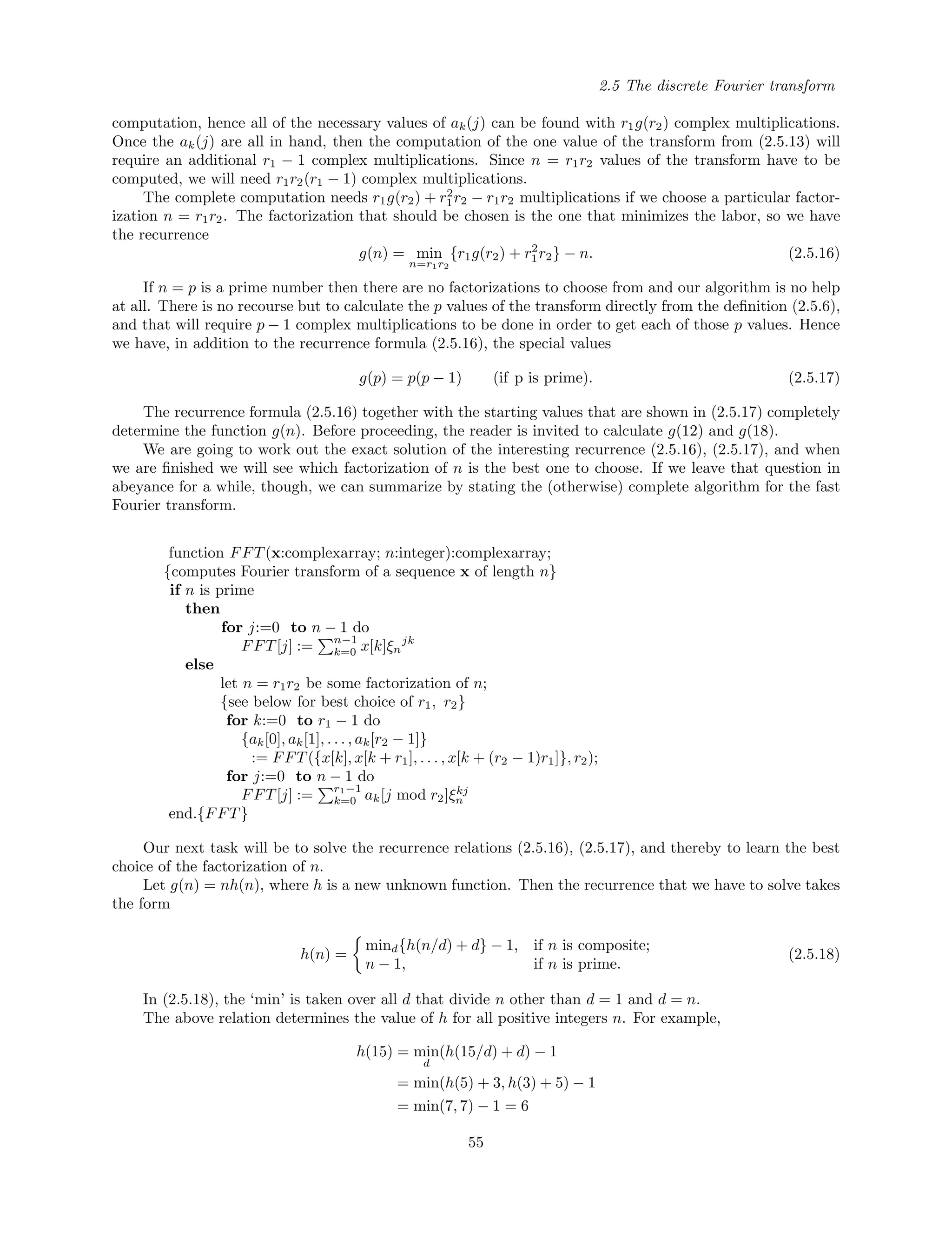 2.5 The discrete Fourier transform
computation, hence all of the necessary values of ak(j) can be found with r1g(r2) complex multiplications.
Once the ak(j) are all in hand, then the computation of the one value of the transform from (2.5.13) will
require an additional r1 − 1 complex multiplications. Since n = r1r2 values of the transform have to be
computed, we will need r1r2(r1 − 1) complex multiplications.
The complete computation needs r1g(r2) + r2
1r2 − r1r2 multiplications if we choose a particular factor-
ization n = r1r2. The factorization that should be chosen is the one that minimizes the labor, so we have
the recurrence
g(n) = min
n=r1r2
{r1g(r2) + r2
1r2} − n. (2.5.16)
If n = p is a prime number then there are no factorizations to choose from and our algorithm is no help
at all. There is no recourse but to calculate the p values of the transform directly from the deﬁnition (2.5.6),
and that will require p − 1 complex multiplications to be done in order to get each of those p values. Hence
we have, in addition to the recurrence formula (2.5.16), the special values
g(p) = p(p − 1) (if p is prime). (2.5.17)
The recurrence formula (2.5.16) together with the starting values that are shown in (2.5.17) completely
determine the function g(n). Before proceeding, the reader is invited to calculate g(12) and g(18).
We are going to work out the exact solution of the interesting recurrence (2.5.16), (2.5.17), and when
we are ﬁnished we will see which factorization of n is the best one to choose. If we leave that question in
abeyance for a while, though, we can summarize by stating the (otherwise) complete algorithm for the fast
Fourier transform.
function FFT(x:complexarray; n:integer):complexarray;
{computes Fourier transform of a sequence x of length n}
if n is prime
then
for j:=0 to n − 1 do
FFT[j] := n−1
k=0 x[k]ξn
jk
else
let n = r1r2 be some factorization of n;
{see below for best choice of r1, r2}
for k:=0 to r1 − 1 do
{ak[0], ak[1], . . . , ak[r2 − 1]}
:= FFT({x[k], x[k + r1], . . . , x[k + (r2 − 1)r1]}, r2);
for j:=0 to n − 1 do
FFT[j] := r1−1
k=0 ak[j mod r2]ξkj
n
end.{FFT}
Our next task will be to solve the recurrence relations (2.5.16), (2.5.17), and thereby to learn the best
choice of the factorization of n.
Let g(n) = nh(n), where h is a new unknown function. Then the recurrence that we have to solve takes
the form
h(n) =
mind{h(n/d) + d} − 1, if n is composite;
n − 1, if n is prime.
(2.5.18)
In (2.5.18), the ‘min’ is taken over all d that divide n other than d = 1 and d = n.
The above relation determines the value of h for all positive integers n. For example,
h(15) = min
d
(h(15/d) + d) − 1
= min(h(5) + 3, h(3) + 5) − 1
= min(7, 7) − 1 = 6
55
 