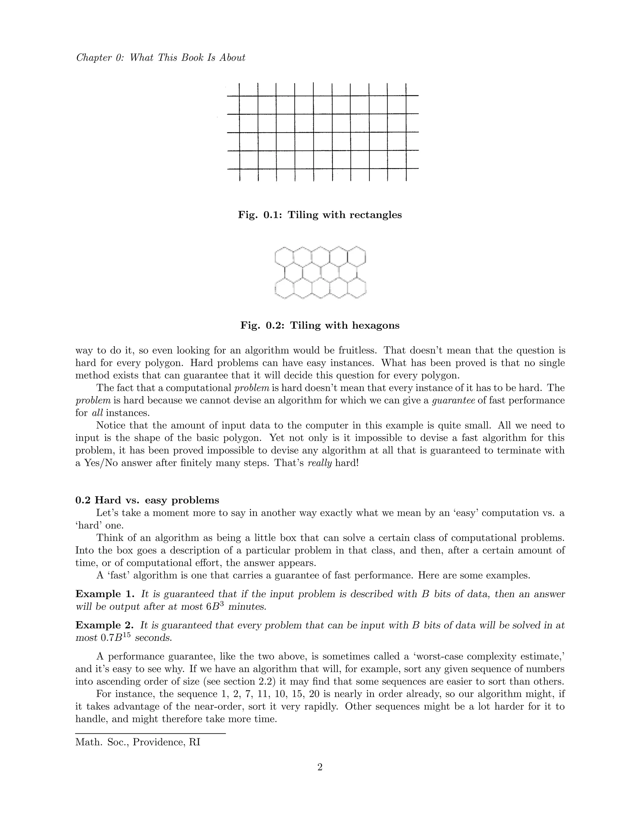 Chapter 0: What This Book Is About
Fig. 0.1: Tiling with rectangles
Fig. 0.2: Tiling with hexagons
way to do it, so even looking for an algorithm would be fruitless. That doesn’t mean that the question is
hard for every polygon. Hard problems can have easy instances. What has been proved is that no single
method exists that can guarantee that it will decide this question for every polygon.
The fact that a computational problem is hard doesn’t mean that every instance of it has to be hard. The
problem is hard because we cannot devise an algorithm for which we can give a guarantee of fast performance
for all instances.
Notice that the amount of input data to the computer in this example is quite small. All we need to
input is the shape of the basic polygon. Yet not only is it impossible to devise a fast algorithm for this
problem, it has been proved impossible to devise any algorithm at all that is guaranteed to terminate with
a Yes/No answer after ﬁnitely many steps. That’s really hard!
0.2 Hard vs. easy problems
Let’s take a moment more to say in another way exactly what we mean by an ‘easy’ computation vs. a
‘hard’ one.
Think of an algorithm as being a little box that can solve a certain class of computational problems.
Into the box goes a description of a particular problem in that class, and then, after a certain amount of
time, or of computational eﬀort, the answer appears.
A ‘fast’ algorithm is one that carries a guarantee of fast performance. Here are some examples.
Example 1. It is guaranteed that if the input problem is described with B bits of data, then an answer
will be output after at most 6B3
minutes.
Example 2. It is guaranteed that every problem that can be input with B bits of data will be solved in at
most 0.7B15
seconds.
A performance guarantee, like the two above, is sometimes called a ‘worst-case complexity estimate,’
and it’s easy to see why. If we have an algorithm that will, for example, sort any given sequence of numbers
into ascending order of size (see section 2.2) it may ﬁnd that some sequences are easier to sort than others.
For instance, the sequence 1, 2, 7, 11, 10, 15, 20 is nearly in order already, so our algorithm might, if
it takes advantage of the near-order, sort it very rapidly. Other sequences might be a lot harder for it to
handle, and might therefore take more time.
Math. Soc., Providence, RI
2
 