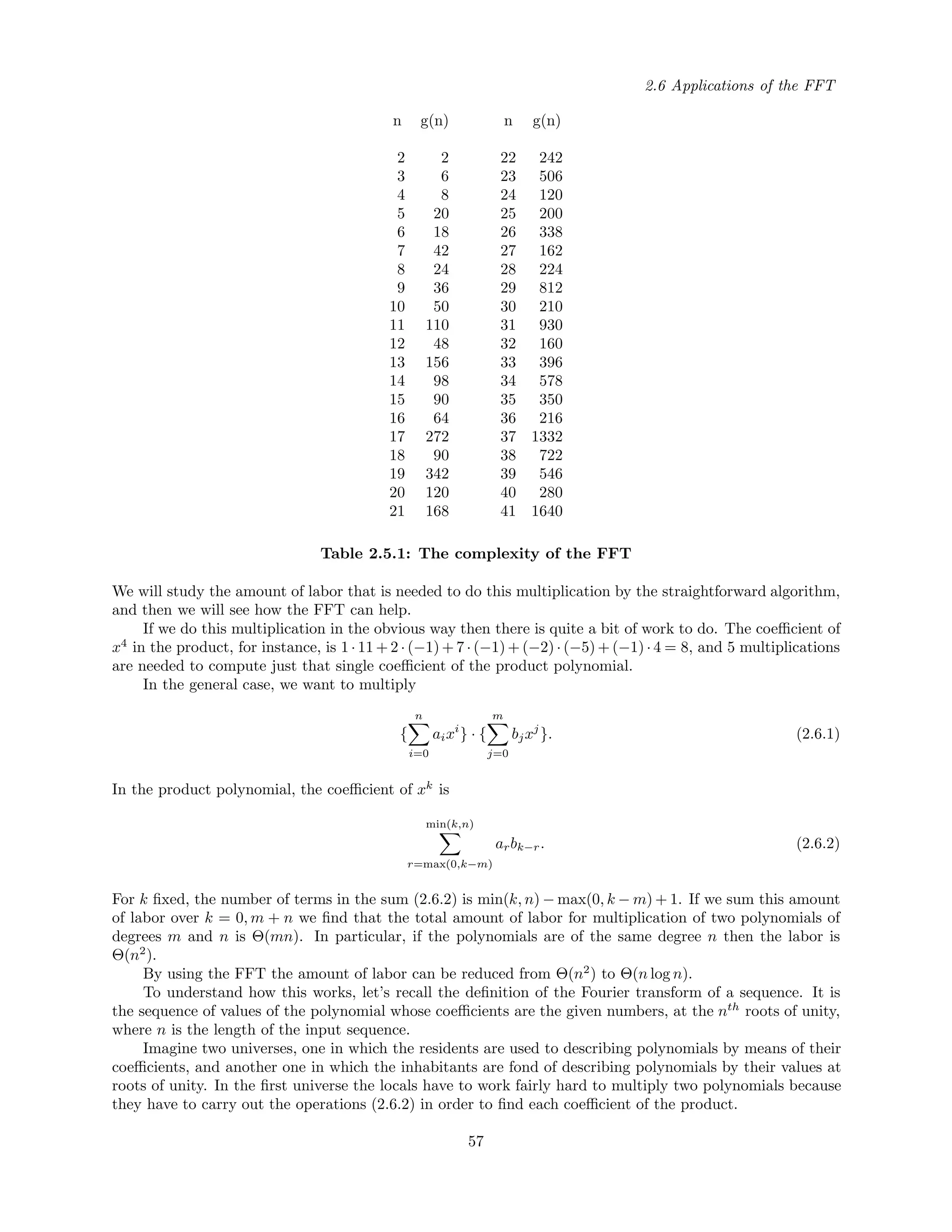 2.6 Applications of the FFT
n g(n) n g(n)
2 2 22 242
3 6 23 506
4 8 24 120
5 20 25 200
6 18 26 338
7 42 27 162
8 24 28 224
9 36 29 812
10 50 30 210
11 110 31 930
12 48 32 160
13 156 33 396
14 98 34 578
15 90 35 350
16 64 36 216
17 272 37 1332
18 90 38 722
19 342 39 546
20 120 40 280
21 168 41 1640
Table 2.5.1: The complexity of the FFT
We will study the amount of labor that is needed to do this multiplication by the straightforward algorithm,
and then we will see how the FFT can help.
If we do this multiplication in the obvious way then there is quite a bit of work to do. The coeﬃcient of
x4
in the product, for instance, is 1 · 11 + 2 · (−1) + 7 · (−1) + (−2) · (−5) + (−1) · 4 = 8, and 5 multiplications
are needed to compute just that single coeﬃcient of the product polynomial.
In the general case, we want to multiply
{
n
i=0
aixi
} · {
m
j=0
bjxj
}. (2.6.1)
In the product polynomial, the coeﬃcient of xk
is
min(k,n)
r=max(0,k−m)
arbk−r. (2.6.2)
For k ﬁxed, the number of terms in the sum (2.6.2) is min(k, n) − max(0, k − m) + 1. If we sum this amount
of labor over k = 0, m + n we ﬁnd that the total amount of labor for multiplication of two polynomials of
degrees m and n is Θ(mn). In particular, if the polynomials are of the same degree n then the labor is
Θ(n2
).
By using the FFT the amount of labor can be reduced from Θ(n2
) to Θ(n log n).
To understand how this works, let’s recall the deﬁnition of the Fourier transform of a sequence. It is
the sequence of values of the polynomial whose coeﬃcients are the given numbers, at the nth
roots of unity,
where n is the length of the input sequence.
Imagine two universes, one in which the residents are used to describing polynomials by means of their
coeﬃcients, and another one in which the inhabitants are fond of describing polynomials by their values at
roots of unity. In the ﬁrst universe the locals have to work fairly hard to multiply two polynomials because
they have to carry out the operations (2.6.2) in order to ﬁnd each coeﬃcient of the product.
57
 