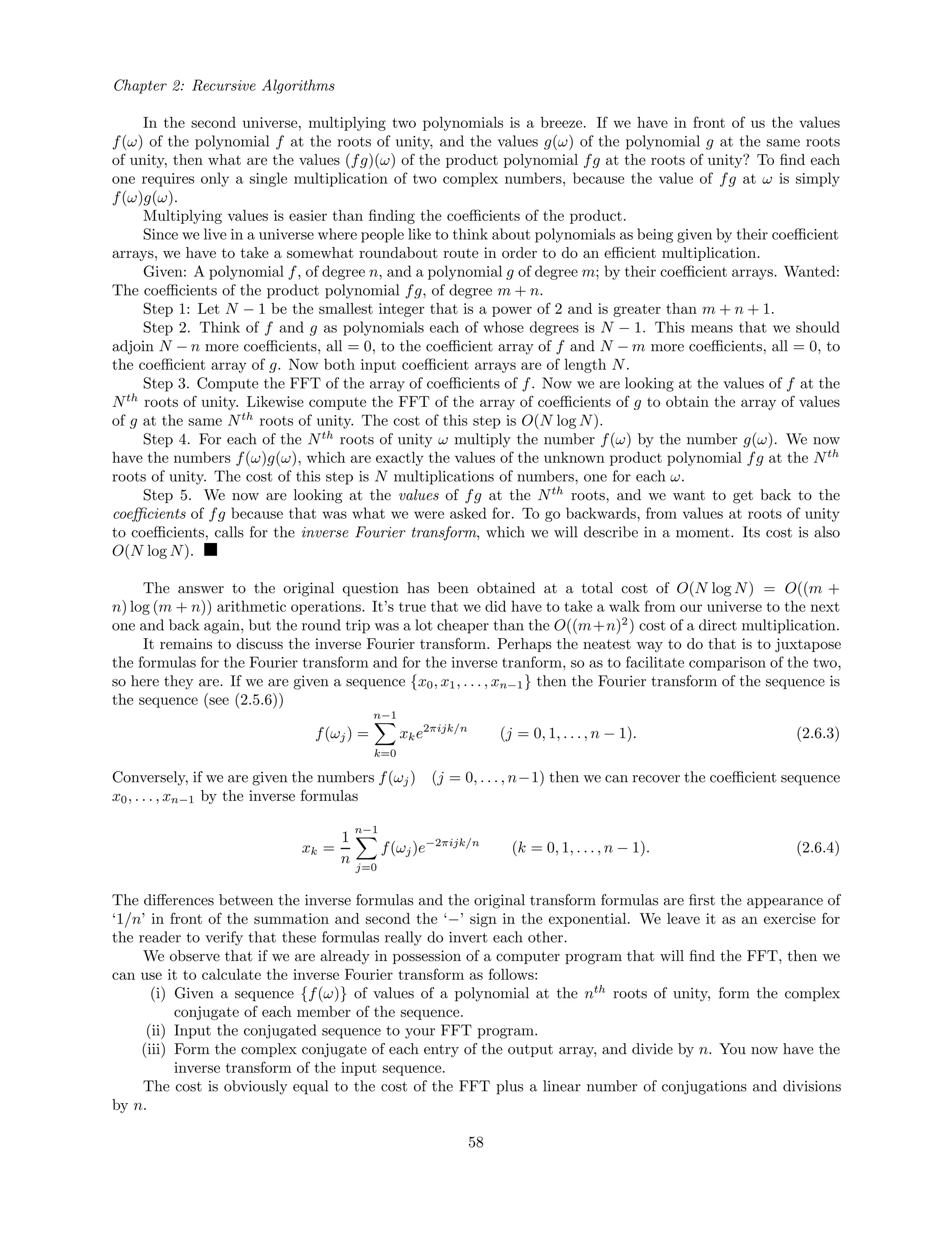 Chapter 2: Recursive Algorithms
In the second universe, multiplying two polynomials is a breeze. If we have in front of us the values
f(ω) of the polynomial f at the roots of unity, and the values g(ω) of the polynomial g at the same roots
of unity, then what are the values (fg)(ω) of the product polynomial fg at the roots of unity? To ﬁnd each
one requires only a single multiplication of two complex numbers, because the value of fg at ω is simply
f(ω)g(ω).
Multiplying values is easier than ﬁnding the coeﬃcients of the product.
Since we live in a universe where people like to think about polynomials as being given by their coeﬃcient
arrays, we have to take a somewhat roundabout route in order to do an eﬃcient multiplication.
Given: A polynomial f, of degree n, and a polynomial g of degree m; by their coeﬃcient arrays. Wanted:
The coeﬃcients of the product polynomial fg, of degree m + n.
Step 1: Let N − 1 be the smallest integer that is a power of 2 and is greater than m + n + 1.
Step 2. Think of f and g as polynomials each of whose degrees is N − 1. This means that we should
adjoin N − n more coeﬃcients, all = 0, to the coeﬃcient array of f and N − m more coeﬃcients, all = 0, to
the coeﬃcient array of g. Now both input coeﬃcient arrays are of length N.
Step 3. Compute the FFT of the array of coeﬃcients of f. Now we are looking at the values of f at the
Nth
roots of unity. Likewise compute the FFT of the array of coeﬃcients of g to obtain the array of values
of g at the same Nth
roots of unity. The cost of this step is O(N log N).
Step 4. For each of the Nth
roots of unity ω multiply the number f(ω) by the number g(ω). We now
have the numbers f(ω)g(ω), which are exactly the values of the unknown product polynomial fg at the Nth
roots of unity. The cost of this step is N multiplications of numbers, one for each ω.
Step 5. We now are looking at the values of fg at the Nth
roots, and we want to get back to the
coeﬃcients of fg because that was what we were asked for. To go backwards, from values at roots of unity
to coeﬃcients, calls for the inverse Fourier transform, which we will describe in a moment. Its cost is also
O(N log N).
The answer to the original question has been obtained at a total cost of O(N log N) = O((m +
n) log (m + n)) arithmetic operations. It’s true that we did have to take a walk from our universe to the next
one and back again, but the round trip was a lot cheaper than the O((m+n)2
) cost of a direct multiplication.
It remains to discuss the inverse Fourier transform. Perhaps the neatest way to do that is to juxtapose
the formulas for the Fourier transform and for the inverse tranform, so as to facilitate comparison of the two,
so here they are. If we are given a sequence {x0, x1, . . . , xn−1} then the Fourier transform of the sequence is
the sequence (see (2.5.6))
f(ωj) =
n−1
k=0
xke2πijk/n
(j = 0, 1, . . ., n − 1). (2.6.3)
Conversely, if we are given the numbers f(ωj) (j = 0, . . . , n−1) then we can recover the coeﬃcient sequence
x0, . . . , xn−1 by the inverse formulas
xk =
1
n
n−1
j=0
f(ωj)e−2πijk/n
(k = 0, 1, . . . , n − 1). (2.6.4)
The diﬀerences between the inverse formulas and the original transform formulas are ﬁrst the appearance of
‘1/n’ in front of the summation and second the ‘−’ sign in the exponential. We leave it as an exercise for
the reader to verify that these formulas really do invert each other.
We observe that if we are already in possession of a computer program that will ﬁnd the FFT, then we
can use it to calculate the inverse Fourier transform as follows:
(i) Given a sequence {f(ω)} of values of a polynomial at the nth
roots of unity, form the complex
conjugate of each member of the sequence.
(ii) Input the conjugated sequence to your FFT program.
(iii) Form the complex conjugate of each entry of the output array, and divide by n. You now have the
inverse transform of the input sequence.
The cost is obviously equal to the cost of the FFT plus a linear number of conjugations and divisions
by n.
58
 