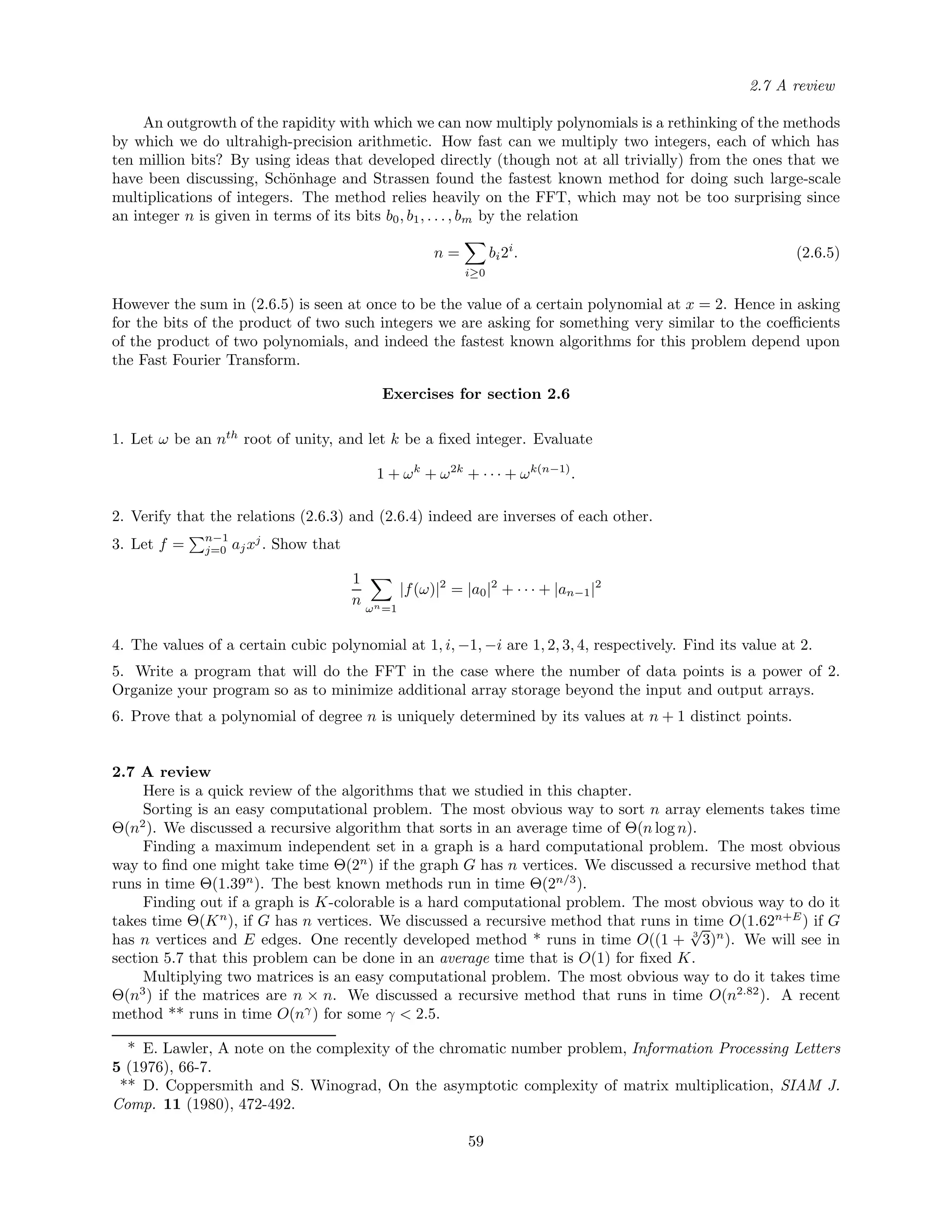 2.7 A review
An outgrowth of the rapidity with which we can now multiply polynomials is a rethinking of the methods
by which we do ultrahigh-precision arithmetic. How fast can we multiply two integers, each of which has
ten million bits? By using ideas that developed directly (though not at all trivially) from the ones that we
have been discussing, Sch¨onhage and Strassen found the fastest known method for doing such large-scale
multiplications of integers. The method relies heavily on the FFT, which may not be too surprising since
an integer n is given in terms of its bits b0, b1, . . . , bm by the relation
n =
i≥0
bi2i
. (2.6.5)
However the sum in (2.6.5) is seen at once to be the value of a certain polynomial at x = 2. Hence in asking
for the bits of the product of two such integers we are asking for something very similar to the coeﬃcients
of the product of two polynomials, and indeed the fastest known algorithms for this problem depend upon
the Fast Fourier Transform.
Exercises for section 2.6
1. Let ω be an nth
root of unity, and let k be a ﬁxed integer. Evaluate
1 + ωk
+ ω2k
+ · · · + ωk(n−1)
.
2. Verify that the relations (2.6.3) and (2.6.4) indeed are inverses of each other.
3. Let f = n−1
j=0 ajxj
. Show that
1
n ωn=1
|f(ω)|2
= |a0|2
+ · · · + |an−1|2
4. The values of a certain cubic polynomial at 1, i, −1, −i are 1, 2, 3, 4, respectively. Find its value at 2.
5. Write a program that will do the FFT in the case where the number of data points is a power of 2.
Organize your program so as to minimize additional array storage beyond the input and output arrays.
6. Prove that a polynomial of degree n is uniquely determined by its values at n + 1 distinct points.
2.7 A review
Here is a quick review of the algorithms that we studied in this chapter.
Sorting is an easy computational problem. The most obvious way to sort n array elements takes time
Θ(n2
). We discussed a recursive algorithm that sorts in an average time of Θ(n log n).
Finding a maximum independent set in a graph is a hard computational problem. The most obvious
way to ﬁnd one might take time Θ(2n
) if the graph G has n vertices. We discussed a recursive method that
runs in time Θ(1.39n
). The best known methods run in time Θ(2n/3
).
Finding out if a graph is K-colorable is a hard computational problem. The most obvious way to do it
takes time Θ(Kn
), if G has n vertices. We discussed a recursive method that runs in time O(1.62n+E
) if G
has n vertices and E edges. One recently developed method * runs in time O((1 + 3
√
3)n
). We will see in
section 5.7 that this problem can be done in an average time that is O(1) for ﬁxed K.
Multiplying two matrices is an easy computational problem. The most obvious way to do it takes time
Θ(n3
) if the matrices are n × n. We discussed a recursive method that runs in time O(n2.82
). A recent
method ** runs in time O(nγ
) for some γ < 2.5.
* E. Lawler, A note on the complexity of the chromatic number problem, Information Processing Letters
5 (1976), 66-7.
** D. Coppersmith and S. Winograd, On the asymptotic complexity of matrix multiplication, SIAM J.
Comp. 11 (1980), 472-492.
59
 