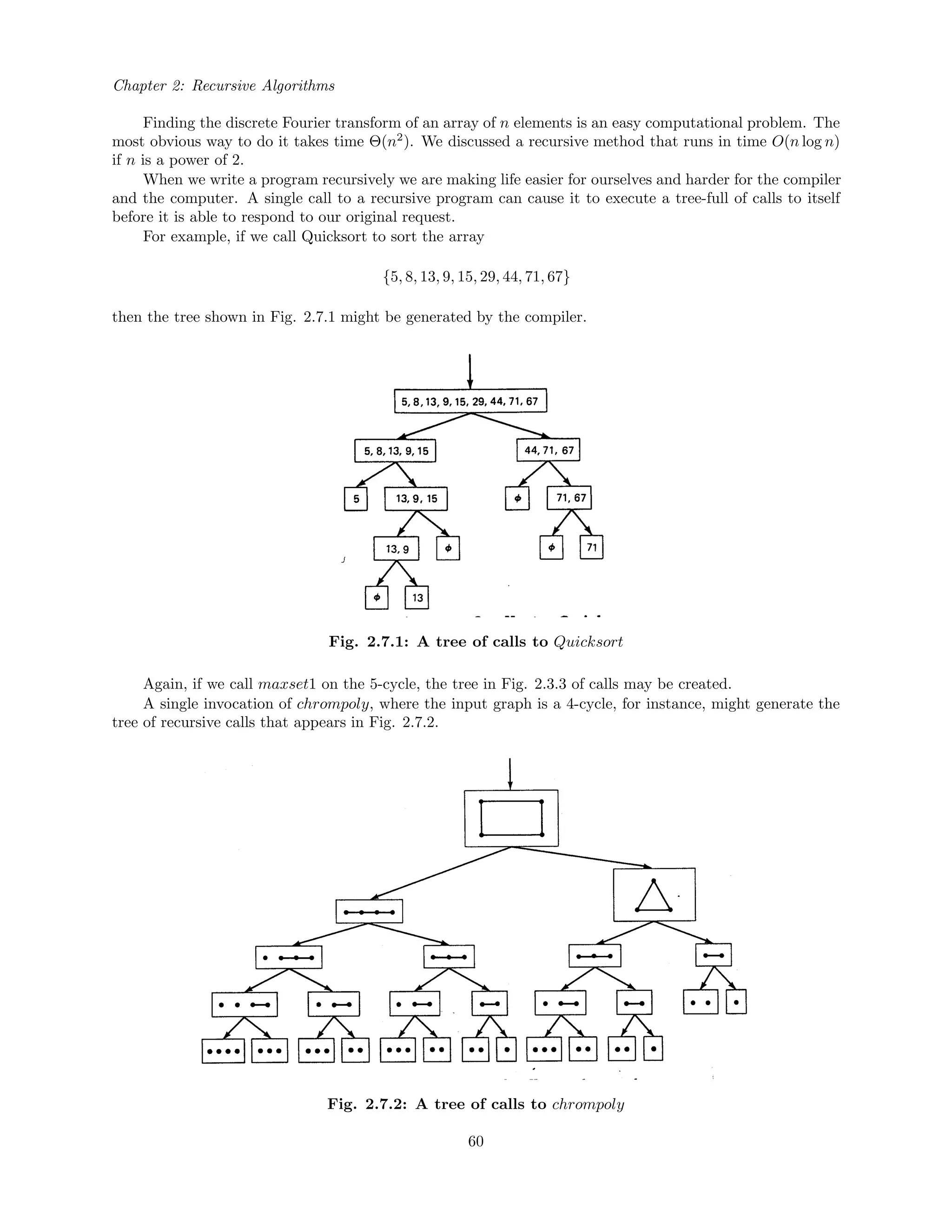Chapter 2: Recursive Algorithms
Finding the discrete Fourier transform of an array of n elements is an easy computational problem. The
most obvious way to do it takes time Θ(n2
). We discussed a recursive method that runs in time O(n log n)
if n is a power of 2.
When we write a program recursively we are making life easier for ourselves and harder for the compiler
and the computer. A single call to a recursive program can cause it to execute a tree-full of calls to itself
before it is able to respond to our original request.
For example, if we call Quicksort to sort the array
{5, 8, 13, 9, 15, 29, 44, 71, 67}
then the tree shown in Fig. 2.7.1 might be generated by the compiler.
Fig. 2.7.1: A tree of calls to Quicksort
Again, if we call maxset1 on the 5-cycle, the tree in Fig. 2.3.3 of calls may be created.
A single invocation of chrompoly, where the input graph is a 4-cycle, for instance, might generate the
tree of recursive calls that appears in Fig. 2.7.2.
Fig. 2.7.2: A tree of calls to chrompoly
60
 