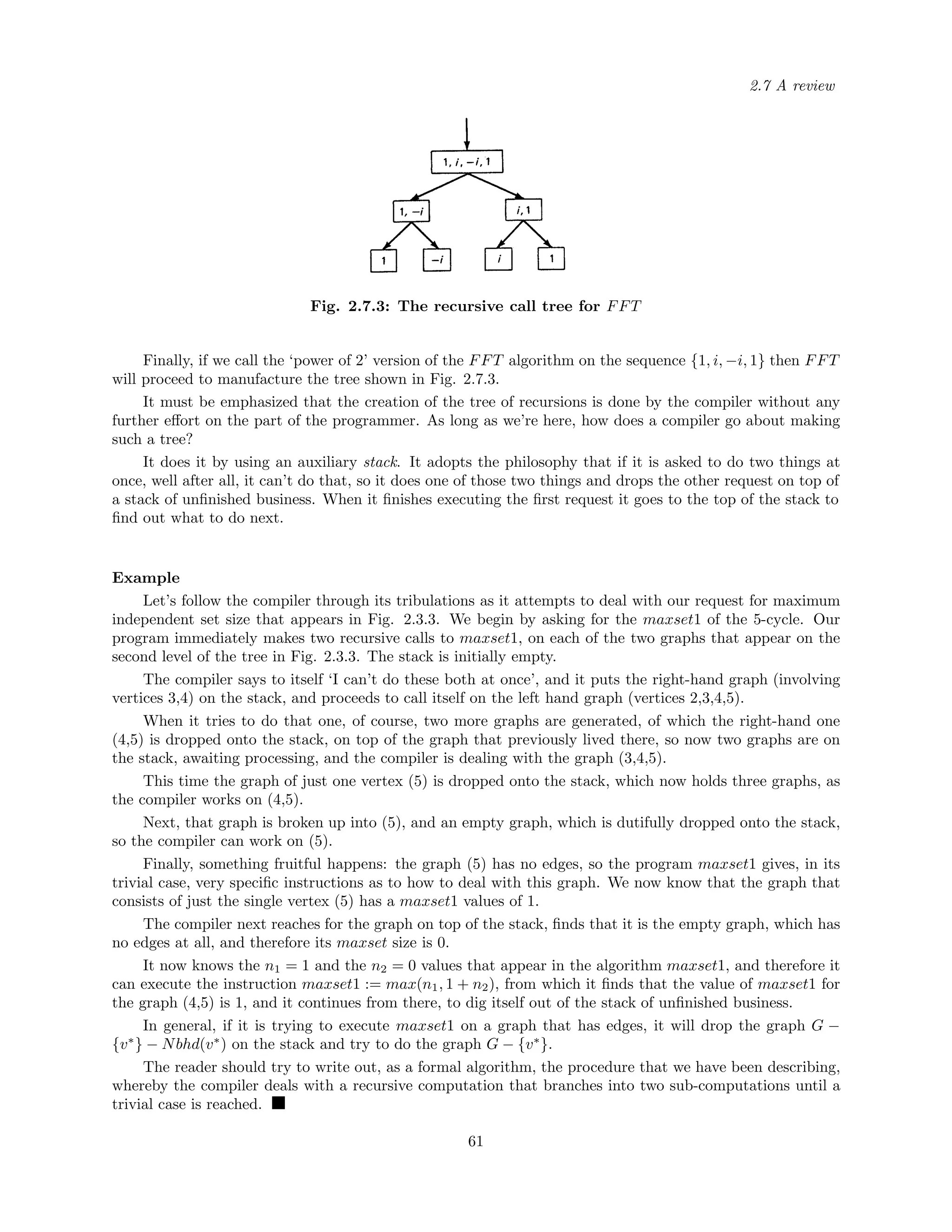 2.7 A review
Fig. 2.7.3: The recursive call tree for FFT
Finally, if we call the ‘power of 2’ version of the FFT algorithm on the sequence {1, i, −i, 1} then FFT
will proceed to manufacture the tree shown in Fig. 2.7.3.
It must be emphasized that the creation of the tree of recursions is done by the compiler without any
further eﬀort on the part of the programmer. As long as we’re here, how does a compiler go about making
such a tree?
It does it by using an auxiliary stack. It adopts the philosophy that if it is asked to do two things at
once, well after all, it can’t do that, so it does one of those two things and drops the other request on top of
a stack of unﬁnished business. When it ﬁnishes executing the ﬁrst request it goes to the top of the stack to
ﬁnd out what to do next.
Example
Let’s follow the compiler through its tribulations as it attempts to deal with our request for maximum
independent set size that appears in Fig. 2.3.3. We begin by asking for the maxset1 of the 5-cycle. Our
program immediately makes two recursive calls to maxset1, on each of the two graphs that appear on the
second level of the tree in Fig. 2.3.3. The stack is initially empty.
The compiler says to itself ‘I can’t do these both at once’, and it puts the right-hand graph (involving
vertices 3,4) on the stack, and proceeds to call itself on the left hand graph (vertices 2,3,4,5).
When it tries to do that one, of course, two more graphs are generated, of which the right-hand one
(4,5) is dropped onto the stack, on top of the graph that previously lived there, so now two graphs are on
the stack, awaiting processing, and the compiler is dealing with the graph (3,4,5).
This time the graph of just one vertex (5) is dropped onto the stack, which now holds three graphs, as
the compiler works on (4,5).
Next, that graph is broken up into (5), and an empty graph, which is dutifully dropped onto the stack,
so the compiler can work on (5).
Finally, something fruitful happens: the graph (5) has no edges, so the program maxset1 gives, in its
trivial case, very speciﬁc instructions as to how to deal with this graph. We now know that the graph that
consists of just the single vertex (5) has a maxset1 values of 1.
The compiler next reaches for the graph on top of the stack, ﬁnds that it is the empty graph, which has
no edges at all, and therefore its maxset size is 0.
It now knows the n1 = 1 and the n2 = 0 values that appear in the algorithm maxset1, and therefore it
can execute the instruction maxset1 := max(n1, 1 + n2), from which it ﬁnds that the value of maxset1 for
the graph (4,5) is 1, and it continues from there, to dig itself out of the stack of unﬁnished business.
In general, if it is trying to execute maxset1 on a graph that has edges, it will drop the graph G −
{v∗
} − Nbhd(v∗
) on the stack and try to do the graph G − {v∗
}.
The reader should try to write out, as a formal algorithm, the procedure that we have been describing,
whereby the compiler deals with a recursive computation that branches into two sub-computations until a
trivial case is reached.
61
 
