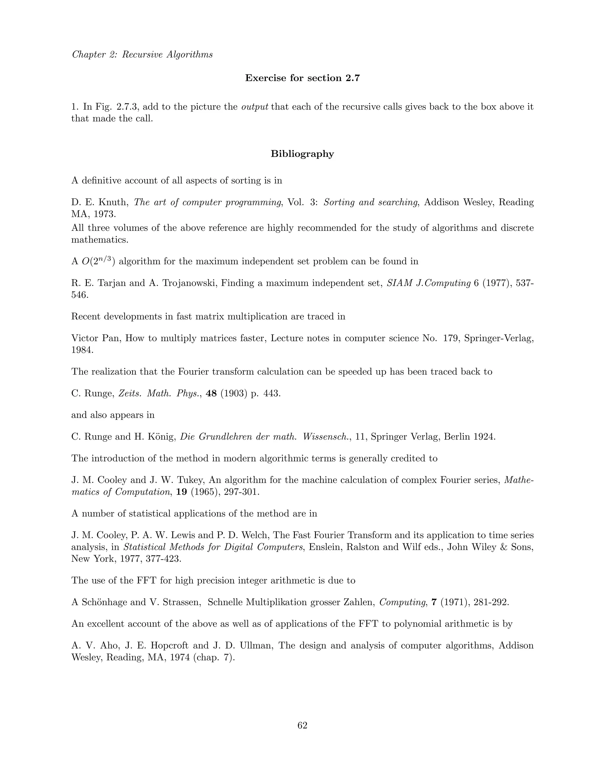 Chapter 2: Recursive Algorithms
Exercise for section 2.7
1. In Fig. 2.7.3, add to the picture the output that each of the recursive calls gives back to the box above it
that made the call.
Bibliography
A deﬁnitive account of all aspects of sorting is in
D. E. Knuth, The art of computer programming, Vol. 3: Sorting and searching, Addison Wesley, Reading
MA, 1973.
All three volumes of the above reference are highly recommended for the study of algorithms and discrete
mathematics.
A O(2n/3
) algorithm for the maximum independent set problem can be found in
R. E. Tarjan and A. Trojanowski, Finding a maximum independent set, SIAM J.Computing 6 (1977), 537-
546.
Recent developments in fast matrix multiplication are traced in
Victor Pan, How to multiply matrices faster, Lecture notes in computer science No. 179, Springer-Verlag,
1984.
The realization that the Fourier transform calculation can be speeded up has been traced back to
C. Runge, Zeits. Math. Phys., 48 (1903) p. 443.
and also appears in
C. Runge and H. K¨onig, Die Grundlehren der math. Wissensch., 11, Springer Verlag, Berlin 1924.
The introduction of the method in modern algorithmic terms is generally credited to
J. M. Cooley and J. W. Tukey, An algorithm for the machine calculation of complex Fourier series, Mathe-
matics of Computation, 19 (1965), 297-301.
A number of statistical applications of the method are in
J. M. Cooley, P. A. W. Lewis and P. D. Welch, The Fast Fourier Transform and its application to time series
analysis, in Statistical Methods for Digital Computers, Enslein, Ralston and Wilf eds., John Wiley & Sons,
New York, 1977, 377-423.
The use of the FFT for high precision integer arithmetic is due to
A Sch¨onhage and V. Strassen, Schnelle Multiplikation grosser Zahlen, Computing, 7 (1971), 281-292.
An excellent account of the above as well as of applications of the FFT to polynomial arithmetic is by
A. V. Aho, J. E. Hopcroft and J. D. Ullman, The design and analysis of computer algorithms, Addison
Wesley, Reading, MA, 1974 (chap. 7).
62
 