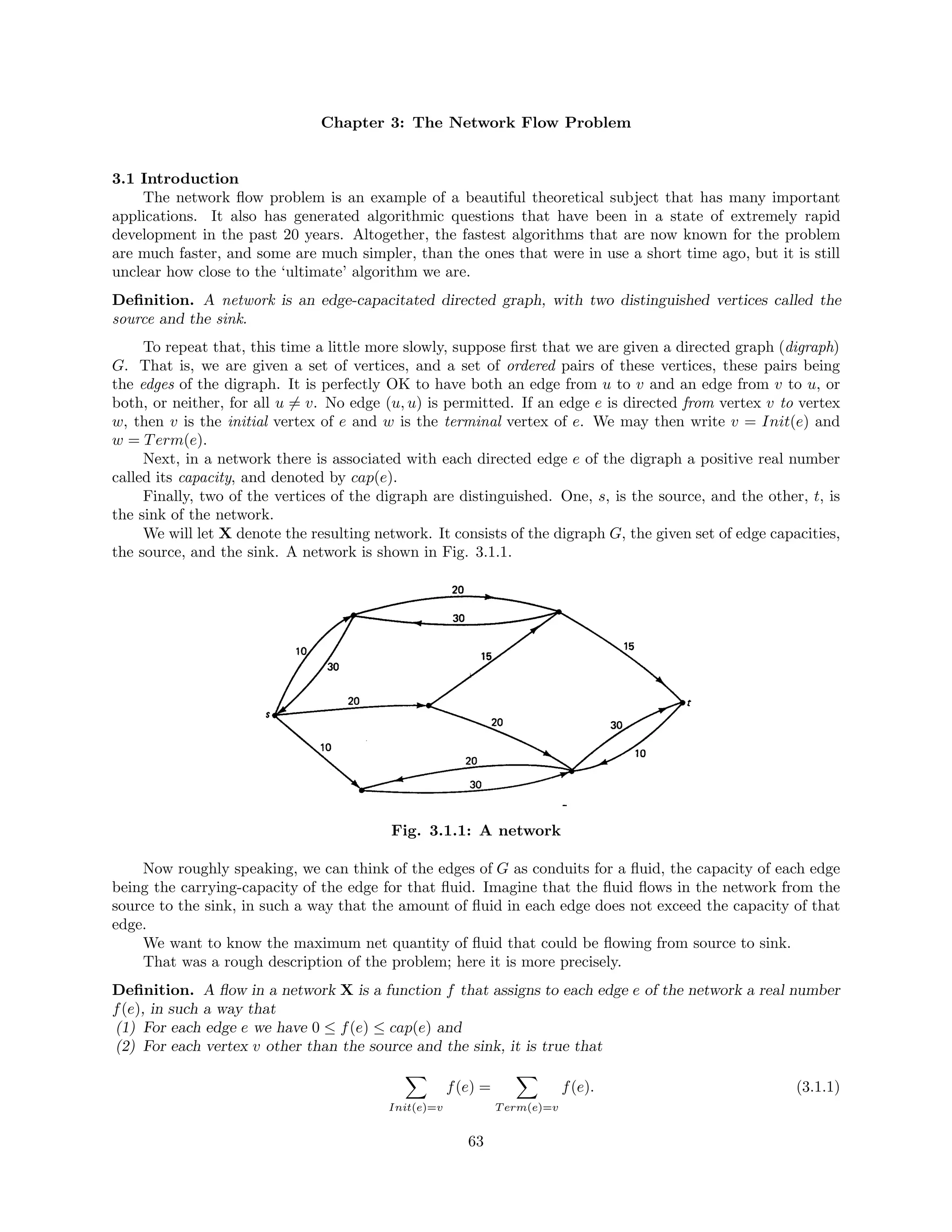 Chapter 3: The Network Flow Problem
3.1 Introduction
The network ﬂow problem is an example of a beautiful theoretical subject that has many important
applications. It also has generated algorithmic questions that have been in a state of extremely rapid
development in the past 20 years. Altogether, the fastest algorithms that are now known for the problem
are much faster, and some are much simpler, than the ones that were in use a short time ago, but it is still
unclear how close to the ‘ultimate’ algorithm we are.
Deﬁnition. A network is an edge-capacitated directed graph, with two distinguished vertices called the
source and the sink.
To repeat that, this time a little more slowly, suppose ﬁrst that we are given a directed graph (digraph)
G. That is, we are given a set of vertices, and a set of ordered pairs of these vertices, these pairs being
the edges of the digraph. It is perfectly OK to have both an edge from u to v and an edge from v to u, or
both, or neither, for all u = v. No edge (u, u) is permitted. If an edge e is directed from vertex v to vertex
w, then v is the initial vertex of e and w is the terminal vertex of e. We may then write v = Init(e) and
w = Term(e).
Next, in a network there is associated with each directed edge e of the digraph a positive real number
called its capacity, and denoted by cap(e).
Finally, two of the vertices of the digraph are distinguished. One, s, is the source, and the other, t, is
the sink of the network.
We will let X denote the resulting network. It consists of the digraph G, the given set of edge capacities,
the source, and the sink. A network is shown in Fig. 3.1.1.
Fig. 3.1.1: A network
Now roughly speaking, we can think of the edges of G as conduits for a ﬂuid, the capacity of each edge
being the carrying-capacity of the edge for that ﬂuid. Imagine that the ﬂuid ﬂows in the network from the
source to the sink, in such a way that the amount of ﬂuid in each edge does not exceed the capacity of that
edge.
We want to know the maximum net quantity of ﬂuid that could be ﬂowing from source to sink.
That was a rough description of the problem; here it is more precisely.
Deﬁnition. A ﬂow in a network X is a function f that assigns to each edge e of the network a real number
f(e), in such a way that
(1) For each edge e we have 0 ≤ f(e) ≤ cap(e) and
(2) For each vertex v other than the source and the sink, it is true that
Init(e)=v
f(e) =
Term(e)=v
f(e). (3.1.1)
63
 