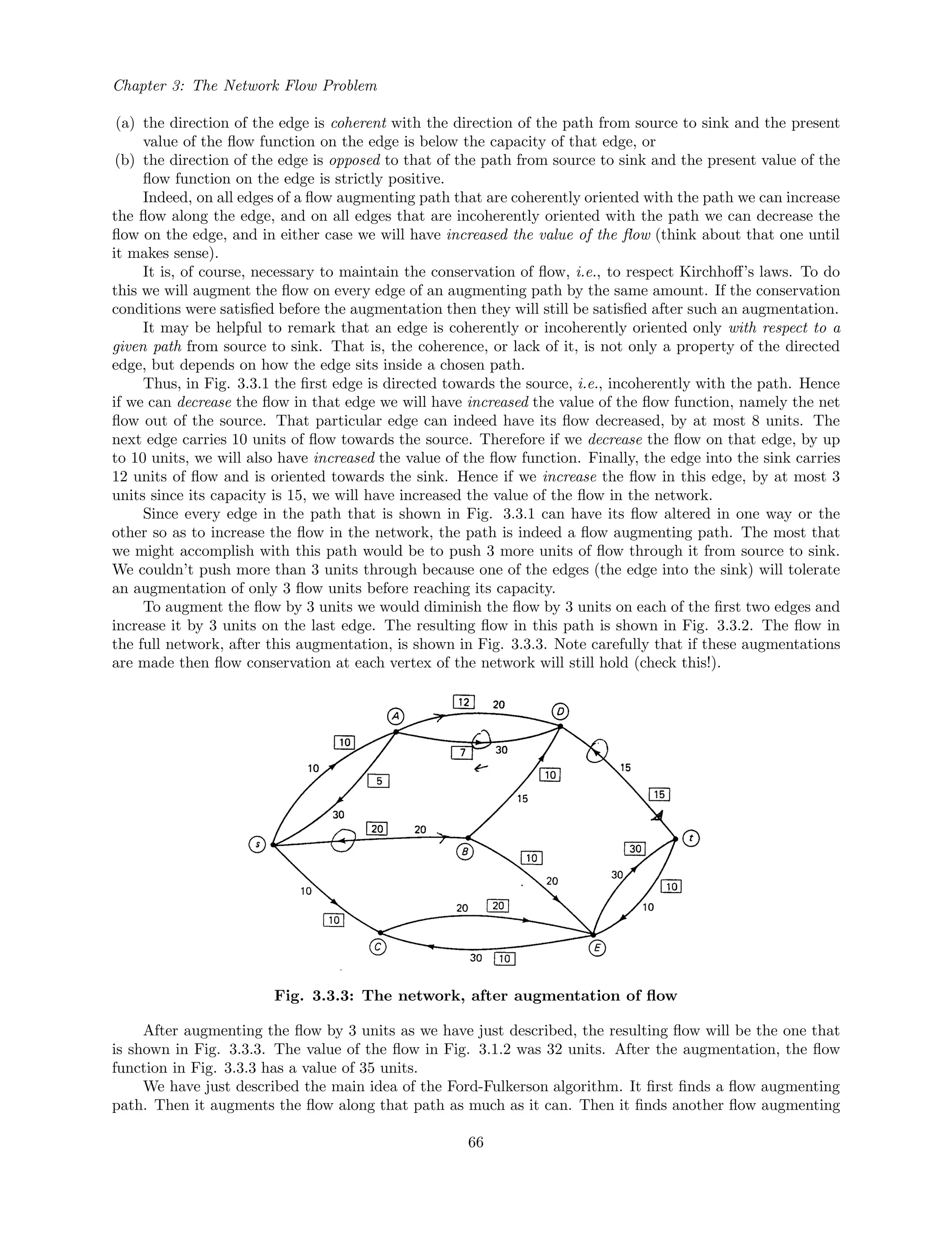 Chapter 3: The Network Flow Problem
(a) the direction of the edge is coherent with the direction of the path from source to sink and the present
value of the ﬂow function on the edge is below the capacity of that edge, or
(b) the direction of the edge is opposed to that of the path from source to sink and the present value of the
ﬂow function on the edge is strictly positive.
Indeed, on all edges of a ﬂow augmenting path that are coherently oriented with the path we can increase
the ﬂow along the edge, and on all edges that are incoherently oriented with the path we can decrease the
ﬂow on the edge, and in either case we will have increased the value of the ﬂow (think about that one until
it makes sense).
It is, of course, necessary to maintain the conservation of ﬂow, i.e., to respect Kirchhoﬀ’s laws. To do
this we will augment the ﬂow on every edge of an augmenting path by the same amount. If the conservation
conditions were satisﬁed before the augmentation then they will still be satisﬁed after such an augmentation.
It may be helpful to remark that an edge is coherently or incoherently oriented only with respect to a
given path from source to sink. That is, the coherence, or lack of it, is not only a property of the directed
edge, but depends on how the edge sits inside a chosen path.
Thus, in Fig. 3.3.1 the ﬁrst edge is directed towards the source, i.e., incoherently with the path. Hence
if we can decrease the ﬂow in that edge we will have increased the value of the ﬂow function, namely the net
ﬂow out of the source. That particular edge can indeed have its ﬂow decreased, by at most 8 units. The
next edge carries 10 units of ﬂow towards the source. Therefore if we decrease the ﬂow on that edge, by up
to 10 units, we will also have increased the value of the ﬂow function. Finally, the edge into the sink carries
12 units of ﬂow and is oriented towards the sink. Hence if we increase the ﬂow in this edge, by at most 3
units since its capacity is 15, we will have increased the value of the ﬂow in the network.
Since every edge in the path that is shown in Fig. 3.3.1 can have its ﬂow altered in one way or the
other so as to increase the ﬂow in the network, the path is indeed a ﬂow augmenting path. The most that
we might accomplish with this path would be to push 3 more units of ﬂow through it from source to sink.
We couldn’t push more than 3 units through because one of the edges (the edge into the sink) will tolerate
an augmentation of only 3 ﬂow units before reaching its capacity.
To augment the ﬂow by 3 units we would diminish the ﬂow by 3 units on each of the ﬁrst two edges and
increase it by 3 units on the last edge. The resulting ﬂow in this path is shown in Fig. 3.3.2. The ﬂow in
the full network, after this augmentation, is shown in Fig. 3.3.3. Note carefully that if these augmentations
are made then ﬂow conservation at each vertex of the network will still hold (check this!).
Fig. 3.3.3: The network, after augmentation of ﬂow
After augmenting the ﬂow by 3 units as we have just described, the resulting ﬂow will be the one that
is shown in Fig. 3.3.3. The value of the ﬂow in Fig. 3.1.2 was 32 units. After the augmentation, the ﬂow
function in Fig. 3.3.3 has a value of 35 units.
We have just described the main idea of the Ford-Fulkerson algorithm. It ﬁrst ﬁnds a ﬂow augmenting
path. Then it augments the ﬂow along that path as much as it can. Then it ﬁnds another ﬂow augmenting
66
 