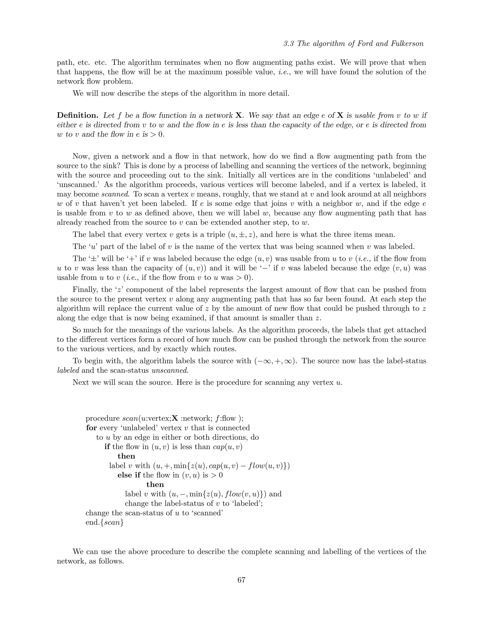 3.3 The algorithm of Ford and Fulkerson
path, etc. etc. The algorithm terminates when no ﬂow augmenting paths exist. We will prove that when
that happens, the ﬂow will be at the maximum possible value, i.e., we will have found the solution of the
network ﬂow problem.
We will now describe the steps of the algorithm in more detail.
Deﬁnition. Let f be a ﬂow function in a network X. We say that an edge e of X is usable from v to w if
either e is directed from v to w and the ﬂow in e is less than the capacity of the edge, or e is directed from
w to v and the ﬂow in e is > 0.
Now, given a network and a ﬂow in that network, how do we ﬁnd a ﬂow augmenting path from the
source to the sink? This is done by a process of labelling and scanning the vertices of the network, beginning
with the source and proceeding out to the sink. Initially all vertices are in the conditions ‘unlabeled’ and
‘unscanned.’ As the algorithm proceeds, various vertices will become labeled, and if a vertex is labeled, it
may become scanned. To scan a vertex v means, roughly, that we stand at v and look around at all neighbors
w of v that haven’t yet been labeled. If e is some edge that joins v with a neighbor w, and if the edge e
is usable from v to w as deﬁned above, then we will label w, because any ﬂow augmenting path that has
already reached from the source to v can be extended another step, to w.
The label that every vertex v gets is a triple (u, ±, z), and here is what the three items mean.
The ‘u’ part of the label of v is the name of the vertex that was being scanned when v was labeled.
The ‘±’ will be ‘+’ if v was labeled because the edge (u, v) was usable from u to v (i.e., if the ﬂow from
u to v was less than the capacity of (u, v)) and it will be ‘−’ if v was labeled because the edge (v, u) was
usable from u to v (i.e., if the ﬂow from v to u was > 0).
Finally, the ‘z’ component of the label represents the largest amount of ﬂow that can be pushed from
the source to the present vertex v along any augmenting path that has so far been found. At each step the
algorithm will replace the current value of z by the amount of new ﬂow that could be pushed through to z
along the edge that is now being examined, if that amount is smaller than z.
So much for the meanings of the various labels. As the algorithm proceeds, the labels that get attached
to the diﬀerent vertices form a record of how much ﬂow can be pushed through the network from the source
to the various vertices, and by exactly which routes.
To begin with, the algorithm labels the source with (−∞, +, ∞). The source now has the label-status
labeled and the scan-status unscanned.
Next we will scan the source. Here is the procedure for scanning any vertex u.
procedure scan(u:vertex;X :network; f:ﬂow );
for every ‘unlabeled’ vertex v that is connected
to u by an edge in either or both directions, do
if the ﬂow in (u, v) is less than cap(u, v)
then
label v with (u, +, min{z(u), cap(u, v) − flow(u, v)})
else if the ﬂow in (v, u) is > 0
then
label v with (u, −, min{z(u), flow(v, u)}) and
change the label-status of v to ‘labeled’;
change the scan-status of u to ‘scanned’
end.{scan}
We can use the above procedure to describe the complete scanning and labelling of the vertices of the
network, as follows.
67
 