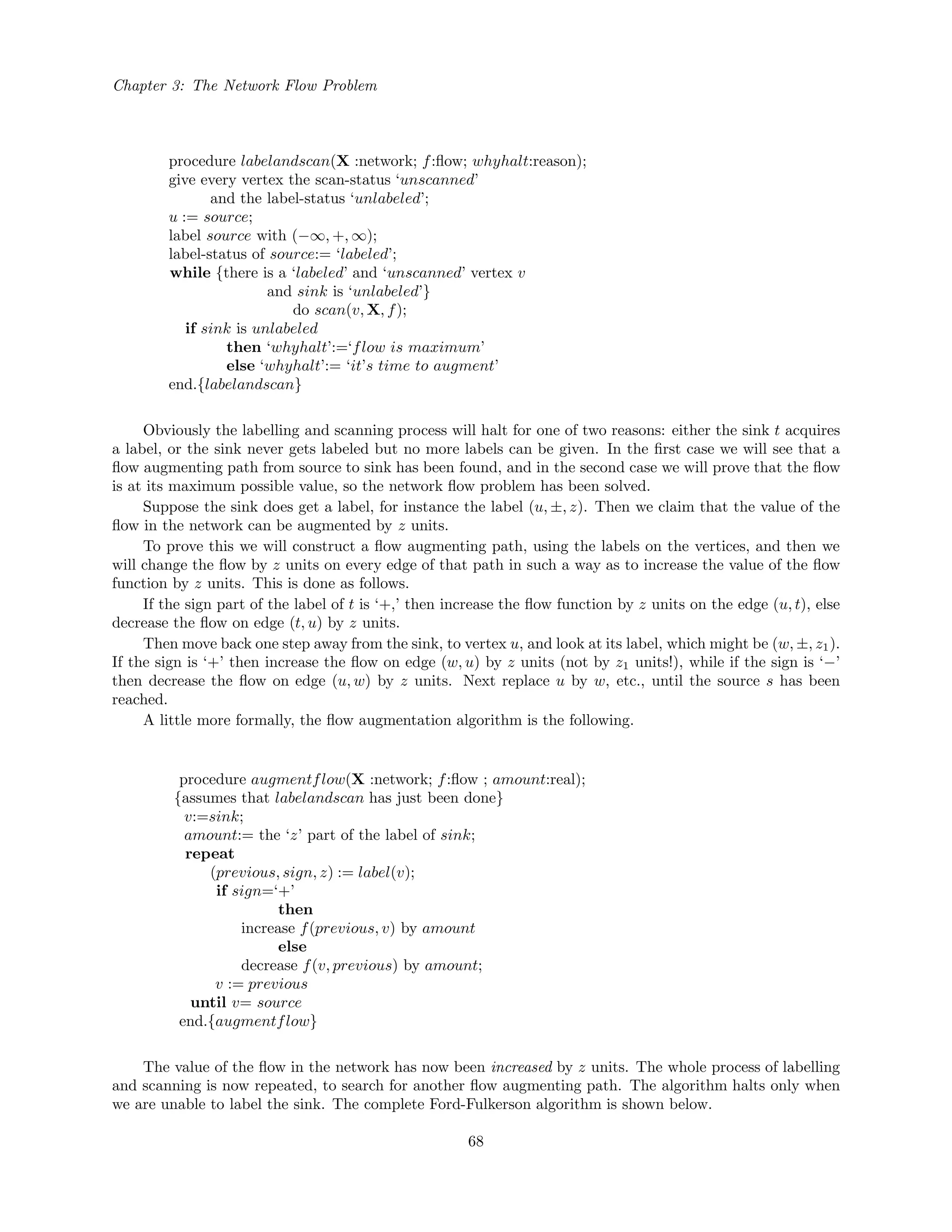 Chapter 3: The Network Flow Problem
procedure labelandscan(X :network; f:ﬂow; whyhalt:reason);
give every vertex the scan-status ‘unscanned’
and the label-status ‘unlabeled’;
u := source;
label source with (−∞, +, ∞);
label-status of source:= ‘labeled’;
while {there is a ‘labeled’ and ‘unscanned’ vertex v
and sink is ‘unlabeled’}
do scan(v, X, f);
if sink is unlabeled
then ‘whyhalt’:=‘flow is maximum’
else ‘whyhalt’:= ‘it’s time to augment’
end.{labelandscan}
Obviously the labelling and scanning process will halt for one of two reasons: either the sink t acquires
a label, or the sink never gets labeled but no more labels can be given. In the ﬁrst case we will see that a
ﬂow augmenting path from source to sink has been found, and in the second case we will prove that the ﬂow
is at its maximum possible value, so the network ﬂow problem has been solved.
Suppose the sink does get a label, for instance the label (u, ±, z). Then we claim that the value of the
ﬂow in the network can be augmented by z units.
To prove this we will construct a ﬂow augmenting path, using the labels on the vertices, and then we
will change the ﬂow by z units on every edge of that path in such a way as to increase the value of the ﬂow
function by z units. This is done as follows.
If the sign part of the label of t is ‘+,’ then increase the ﬂow function by z units on the edge (u, t), else
decrease the ﬂow on edge (t, u) by z units.
Then move back one step away from the sink, to vertex u, and look at its label, which might be (w, ±, z1).
If the sign is ‘+’ then increase the ﬂow on edge (w, u) by z units (not by z1 units!), while if the sign is ‘−’
then decrease the ﬂow on edge (u, w) by z units. Next replace u by w, etc., until the source s has been
reached.
A little more formally, the ﬂow augmentation algorithm is the following.
procedure augmentflow(X :network; f:ﬂow ; amount:real);
{assumes that labelandscan has just been done}
v:=sink;
amount:= the ‘z’ part of the label of sink;
repeat
(previous, sign, z) := label(v);
if sign=‘+’
then
increase f(previous, v) by amount
else
decrease f(v, previous) by amount;
v := previous
until v= source
end.{augmentflow}
The value of the ﬂow in the network has now been increased by z units. The whole process of labelling
and scanning is now repeated, to search for another ﬂow augmenting path. The algorithm halts only when
we are unable to label the sink. The complete Ford-Fulkerson algorithm is shown below.
68
 