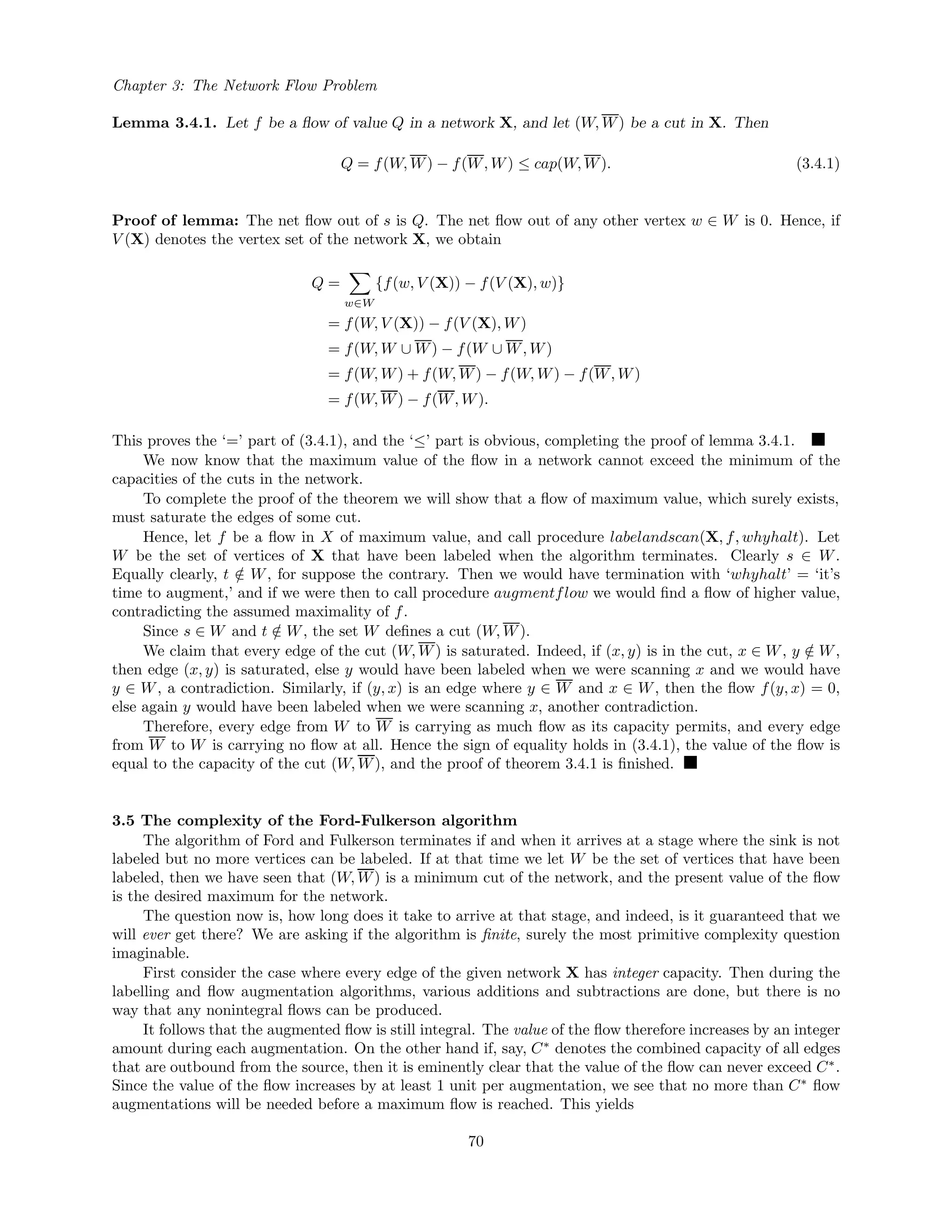 Chapter 3: The Network Flow Problem
Lemma 3.4.1. Let f be a ﬂow of value Q in a network X, and let (W, W) be a cut in X. Then
Q = f(W, W) − f(W, W) ≤ cap(W, W). (3.4.1)
Proof of lemma: The net ﬂow out of s is Q. The net ﬂow out of any other vertex w ∈ W is 0. Hence, if
V (X) denotes the vertex set of the network X, we obtain
Q =
w∈W
{f(w, V (X)) − f(V (X), w)}
= f(W, V (X)) − f(V (X), W)
= f(W, W ∪ W) − f(W ∪ W, W)
= f(W, W) + f(W, W) − f(W, W) − f(W, W)
= f(W, W) − f(W, W).
This proves the ‘=’ part of (3.4.1), and the ‘≤’ part is obvious, completing the proof of lemma 3.4.1.
We now know that the maximum value of the ﬂow in a network cannot exceed the minimum of the
capacities of the cuts in the network.
To complete the proof of the theorem we will show that a ﬂow of maximum value, which surely exists,
must saturate the edges of some cut.
Hence, let f be a ﬂow in X of maximum value, and call procedure labelandscan(X, f, whyhalt). Let
W be the set of vertices of X that have been labeled when the algorithm terminates. Clearly s ∈ W.
Equally clearly, t /∈ W, for suppose the contrary. Then we would have termination with ‘whyhalt’ = ‘it’s
time to augment,’ and if we were then to call procedure augmentflow we would ﬁnd a ﬂow of higher value,
contradicting the assumed maximality of f.
Since s ∈ W and t /∈ W, the set W deﬁnes a cut (W, W).
We claim that every edge of the cut (W, W) is saturated. Indeed, if (x, y) is in the cut, x ∈ W, y /∈ W,
then edge (x, y) is saturated, else y would have been labeled when we were scanning x and we would have
y ∈ W, a contradiction. Similarly, if (y, x) is an edge where y ∈ W and x ∈ W, then the ﬂow f(y, x) = 0,
else again y would have been labeled when we were scanning x, another contradiction.
Therefore, every edge from W to W is carrying as much ﬂow as its capacity permits, and every edge
from W to W is carrying no ﬂow at all. Hence the sign of equality holds in (3.4.1), the value of the ﬂow is
equal to the capacity of the cut (W, W), and the proof of theorem 3.4.1 is ﬁnished.
3.5 The complexity of the Ford-Fulkerson algorithm
The algorithm of Ford and Fulkerson terminates if and when it arrives at a stage where the sink is not
labeled but no more vertices can be labeled. If at that time we let W be the set of vertices that have been
labeled, then we have seen that (W, W) is a minimum cut of the network, and the present value of the ﬂow
is the desired maximum for the network.
The question now is, how long does it take to arrive at that stage, and indeed, is it guaranteed that we
will ever get there? We are asking if the algorithm is ﬁnite, surely the most primitive complexity question
imaginable.
First consider the case where every edge of the given network X has integer capacity. Then during the
labelling and ﬂow augmentation algorithms, various additions and subtractions are done, but there is no
way that any nonintegral ﬂows can be produced.
It follows that the augmented ﬂow is still integral. The value of the ﬂow therefore increases by an integer
amount during each augmentation. On the other hand if, say, C∗
denotes the combined capacity of all edges
that are outbound from the source, then it is eminently clear that the value of the ﬂow can never exceed C∗
.
Since the value of the ﬂow increases by at least 1 unit per augmentation, we see that no more than C∗
ﬂow
augmentations will be needed before a maximum ﬂow is reached. This yields
70
 