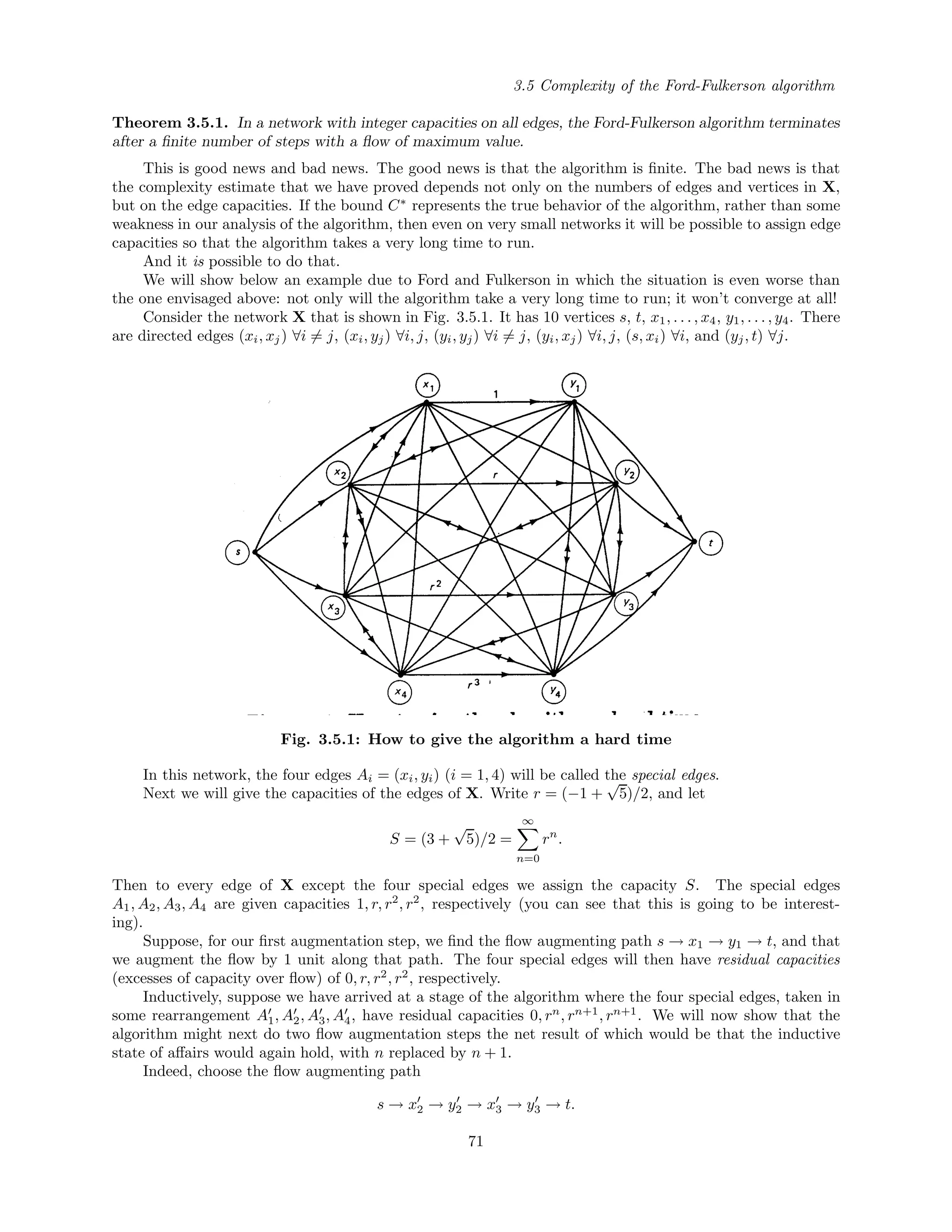 3.5 Complexity of the Ford-Fulkerson algorithm
Theorem 3.5.1. In a network with integer capacities on all edges, the Ford-Fulkerson algorithm terminates
after a ﬁnite number of steps with a ﬂow of maximum value.
This is good news and bad news. The good news is that the algorithm is ﬁnite. The bad news is that
the complexity estimate that we have proved depends not only on the numbers of edges and vertices in X,
but on the edge capacities. If the bound C∗
represents the true behavior of the algorithm, rather than some
weakness in our analysis of the algorithm, then even on very small networks it will be possible to assign edge
capacities so that the algorithm takes a very long time to run.
And it is possible to do that.
We will show below an example due to Ford and Fulkerson in which the situation is even worse than
the one envisaged above: not only will the algorithm take a very long time to run; it won’t converge at all!
Consider the network X that is shown in Fig. 3.5.1. It has 10 vertices s, t, x1, . . . , x4, y1, . . . , y4. There
are directed edges (xi, xj) ∀i = j, (xi, yj) ∀i, j, (yi, yj) ∀i = j, (yi, xj) ∀i, j, (s, xi) ∀i, and (yj, t) ∀j.
Fig. 3.5.1: How to give the algorithm a hard time
In this network, the four edges Ai = (xi, yi) (i = 1, 4) will be called the special edges.
Next we will give the capacities of the edges of X. Write r = (−1 +
√
5)/2, and let
S = (3 +
√
5)/2 =
∞
n=0
rn
.
Then to every edge of X except the four special edges we assign the capacity S. The special edges
A1, A2, A3, A4 are given capacities 1, r, r2
, r2
, respectively (you can see that this is going to be interest-
ing).
Suppose, for our ﬁrst augmentation step, we ﬁnd the ﬂow augmenting path s → x1 → y1 → t, and that
we augment the ﬂow by 1 unit along that path. The four special edges will then have residual capacities
(excesses of capacity over ﬂow) of 0, r, r2
, r2
, respectively.
Inductively, suppose we have arrived at a stage of the algorithm where the four special edges, taken in
some rearrangement A1, A2, A3, A4, have residual capacities 0, rn
, rn+1
, rn+1
. We will now show that the
algorithm might next do two ﬂow augmentation steps the net result of which would be that the inductive
state of aﬀairs would again hold, with n replaced by n + 1.
Indeed, choose the ﬂow augmenting path
s → x2 → y2 → x3 → y3 → t.
71
 