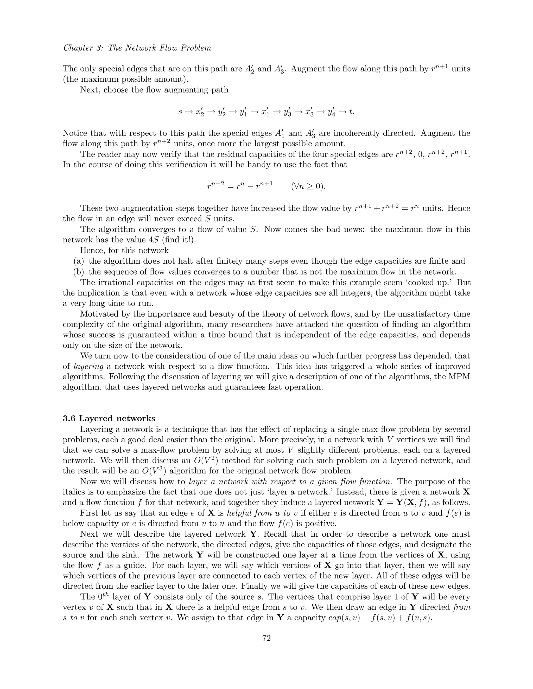Chapter 3: The Network Flow Problem
The only special edges that are on this path are A2 and A3. Augment the ﬂow along this path by rn+1
units
(the maximum possible amount).
Next, choose the ﬂow augmenting path
s → x2 → y2 → y1 → x1 → y3 → x3 → y4 → t.
Notice that with respect to this path the special edges A1 and A3 are incoherently directed. Augment the
ﬂow along this path by rn+2
units, once more the largest possible amount.
The reader may now verify that the residual capacities of the four special edges are rn+2
, 0, rn+2
, rn+1
.
In the course of doing this veriﬁcation it will be handy to use the fact that
rn+2
= rn
− rn+1
(∀n ≥ 0).
These two augmentation steps together have increased the ﬂow value by rn+1
+ rn+2
= rn
units. Hence
the ﬂow in an edge will never exceed S units.
The algorithm converges to a ﬂow of value S. Now comes the bad news: the maximum ﬂow in this
network has the value 4S (ﬁnd it!).
Hence, for this network
(a) the algorithm does not halt after ﬁnitely many steps even though the edge capacities are ﬁnite and
(b) the sequence of ﬂow values converges to a number that is not the maximum ﬂow in the network.
The irrational capacities on the edges may at ﬁrst seem to make this example seem ‘cooked up.’ But
the implication is that even with a network whose edge capacities are all integers, the algorithm might take
a very long time to run.
Motivated by the importance and beauty of the theory of network ﬂows, and by the unsatisfactory time
complexity of the original algorithm, many researchers have attacked the question of ﬁnding an algorithm
whose success is guaranteed within a time bound that is independent of the edge capacities, and depends
only on the size of the network.
We turn now to the consideration of one of the main ideas on which further progress has depended, that
of layering a network with respect to a ﬂow function. This idea has triggered a whole series of improved
algorithms. Following the discussion of layering we will give a description of one of the algorithms, the MPM
algorithm, that uses layered networks and guarantees fast operation.
3.6 Layered networks
Layering a network is a technique that has the eﬀect of replacing a single max-ﬂow problem by several
problems, each a good deal easier than the original. More precisely, in a network with V vertices we will ﬁnd
that we can solve a max-ﬂow problem by solving at most V slightly diﬀerent problems, each on a layered
network. We will then discuss an O(V 2
) method for solving each such problem on a layered network, and
the result will be an O(V 3
) algorithm for the original network ﬂow problem.
Now we will discuss how to layer a network with respect to a given ﬂow function. The purpose of the
italics is to emphasize the fact that one does not just ‘layer a network.’ Instead, there is given a network X
and a ﬂow function f for that network, and together they induce a layered network Y = Y(X, f), as follows.
First let us say that an edge e of X is helpful from u to v if either e is directed from u to v and f(e) is
below capacity or e is directed from v to u and the ﬂow f(e) is positive.
Next we will describe the layered network Y. Recall that in order to describe a network one must
describe the vertices of the network, the directed edges, give the capacities of those edges, and designate the
source and the sink. The network Y will be constructed one layer at a time from the vertices of X, using
the ﬂow f as a guide. For each layer, we will say which vertices of X go into that layer, then we will say
which vertices of the previous layer are connected to each vertex of the new layer. All of these edges will be
directed from the earlier layer to the later one. Finally we will give the capacities of each of these new edges.
The 0th
layer of Y consists only of the source s. The vertices that comprise layer 1 of Y will be every
vertex v of X such that in X there is a helpful edge from s to v. We then draw an edge in Y directed from
s to v for each such vertex v. We assign to that edge in Y a capacity cap(s, v) − f(s, v) + f(v, s).
72
 
