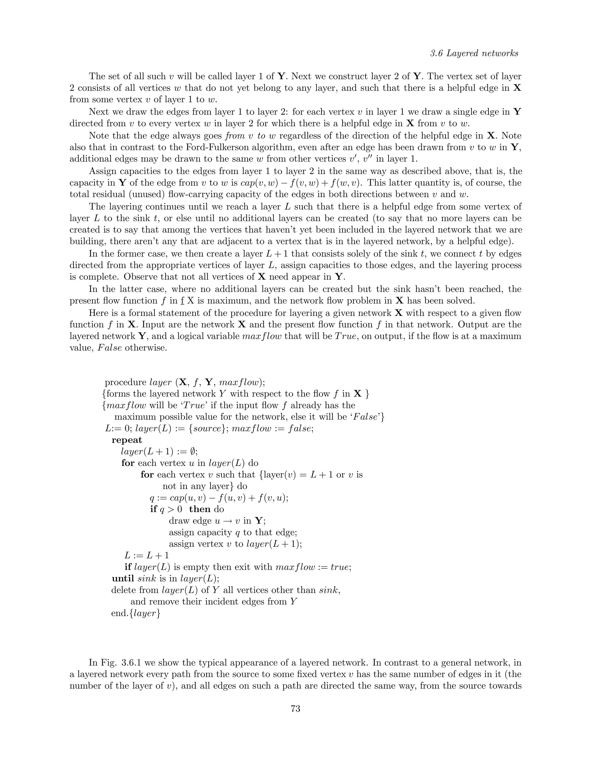3.6 Layered networks
The set of all such v will be called layer 1 of Y. Next we construct layer 2 of Y. The vertex set of layer
2 consists of all vertices w that do not yet belong to any layer, and such that there is a helpful edge in X
from some vertex v of layer 1 to w.
Next we draw the edges from layer 1 to layer 2: for each vertex v in layer 1 we draw a single edge in Y
directed from v to every vertex w in layer 2 for which there is a helpful edge in X from v to w.
Note that the edge always goes from v to w regardless of the direction of the helpful edge in X. Note
also that in contrast to the Ford-Fulkerson algorithm, even after an edge has been drawn from v to w in Y,
additional edges may be drawn to the same w from other vertices v , v in layer 1.
Assign capacities to the edges from layer 1 to layer 2 in the same way as described above, that is, the
capacity in Y of the edge from v to w is cap(v, w) − f(v, w) + f(w, v). This latter quantity is, of course, the
total residual (unused) ﬂow-carrying capacity of the edges in both directions between v and w.
The layering continues until we reach a layer L such that there is a helpful edge from some vertex of
layer L to the sink t, or else until no additional layers can be created (to say that no more layers can be
created is to say that among the vertices that haven’t yet been included in the layered network that we are
building, there aren’t any that are adjacent to a vertex that is in the layered network, by a helpful edge).
In the former case, we then create a layer L + 1 that consists solely of the sink t, we connect t by edges
directed from the appropriate vertices of layer L, assign capacities to those edges, and the layering process
is complete. Observe that not all vertices of X need appear in Y.
In the latter case, where no additional layers can be created but the sink hasn’t been reached, the
present ﬂow function f in f
¯
X is maximum, and the network ﬂow problem in X has been solved.
Here is a formal statement of the procedure for layering a given network X with respect to a given ﬂow
function f in X. Input are the network X and the present ﬂow function f in that network. Output are the
layered network Y, and a logical variable maxflow that will be True, on output, if the ﬂow is at a maximum
value, False otherwise.
procedure layer (X, f, Y, maxflow);
{forms the layered network Y with respect to the ﬂow f in X }
{maxflow will be ‘True’ if the input ﬂow f already has the
maximum possible value for the network, else it will be ‘False’}
L:= 0; layer(L) := {source}; maxflow := false;
repeat
layer(L + 1) := ∅;
for each vertex u in layer(L) do
for each vertex v such that {layer(v) = L + 1 or v is
not in any layer} do
q := cap(u, v) − f(u, v) + f(v, u);
if q > 0 then do
draw edge u → v in Y;
assign capacity q to that edge;
assign vertex v to layer(L + 1);
L := L + 1
if layer(L) is empty then exit with maxflow := true;
until sink is in layer(L);
delete from layer(L) of Y all vertices other than sink,
and remove their incident edges from Y
end.{layer}
In Fig. 3.6.1 we show the typical appearance of a layered network. In contrast to a general network, in
a layered network every path from the source to some ﬁxed vertex v has the same number of edges in it (the
number of the layer of v), and all edges on such a path are directed the same way, from the source towards
73
 