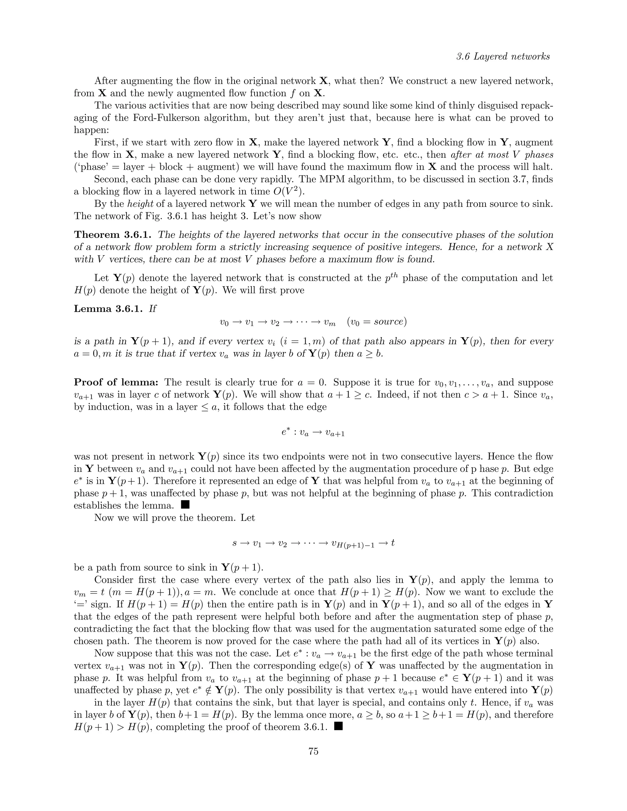 3.6 Layered networks
After augmenting the ﬂow in the original network X, what then? We construct a new layered network,
from X and the newly augmented ﬂow function f on X.
The various activities that are now being described may sound like some kind of thinly disguised repack-
aging of the Ford-Fulkerson algorithm, but they aren’t just that, because here is what can be proved to
happen:
First, if we start with zero ﬂow in X, make the layered network Y, ﬁnd a blocking ﬂow in Y, augment
the ﬂow in X, make a new layered network Y, ﬁnd a blocking ﬂow, etc. etc., then after at most V phases
(‘phase’ = layer + block + augment) we will have found the maximum ﬂow in X and the process will halt.
Second, each phase can be done very rapidly. The MPM algorithm, to be discussed in section 3.7, ﬁnds
a blocking ﬂow in a layered network in time O(V 2
).
By the height of a layered network Y we will mean the number of edges in any path from source to sink.
The network of Fig. 3.6.1 has height 3. Let’s now show
Theorem 3.6.1. The heights of the layered networks that occur in the consecutive phases of the solution
of a network ﬂow problem form a strictly increasing sequence of positive integers. Hence, for a network X
with V vertices, there can be at most V phases before a maximum ﬂow is found.
Let Y(p) denote the layered network that is constructed at the pth
phase of the computation and let
H(p) denote the height of Y(p). We will ﬁrst prove
Lemma 3.6.1. If
v0 → v1 → v2 → · · · → vm (v0 = source)
is a path in Y(p + 1), and if every vertex vi (i = 1, m) of that path also appears in Y(p), then for every
a = 0, m it is true that if vertex va was in layer b of Y(p) then a ≥ b.
Proof of lemma: The result is clearly true for a = 0. Suppose it is true for v0, v1, . . . , va, and suppose
va+1 was in layer c of network Y(p). We will show that a + 1 ≥ c. Indeed, if not then c > a + 1. Since va,
by induction, was in a layer ≤ a, it follows that the edge
e∗
: va → va+1
was not present in network Y(p) since its two endpoints were not in two consecutive layers. Hence the ﬂow
in Y between va and va+1 could not have been aﬀected by the augmentation procedure of p hase p. But edge
e∗
is in Y(p+1). Therefore it represented an edge of Y that was helpful from va to va+1 at the beginning of
phase p + 1, was unaﬀected by phase p, but was not helpful at the beginning of phase p. This contradiction
establishes the lemma.
Now we will prove the theorem. Let
s → v1 → v2 → · · · → vH(p+1)−1 → t
be a path from source to sink in Y(p + 1).
Consider ﬁrst the case where every vertex of the path also lies in Y(p), and apply the lemma to
vm = t (m = H(p + 1)), a = m. We conclude at once that H(p + 1) ≥ H(p). Now we want to exclude the
‘=’ sign. If H(p + 1) = H(p) then the entire path is in Y(p) and in Y(p + 1), and so all of the edges in Y
that the edges of the path represent were helpful both before and after the augmentation step of phase p,
contradicting the fact that the blocking ﬂow that was used for the augmentation saturated some edge of the
chosen path. The theorem is now proved for the case where the path had all of its vertices in Y(p) also.
Now suppose that this was not the case. Let e∗
: va → va+1 be the ﬁrst edge of the path whose terminal
vertex va+1 was not in Y(p). Then the corresponding edge(s) of Y was unaﬀected by the augmentation in
phase p. It was helpful from va to va+1 at the beginning of phase p + 1 because e∗
∈ Y(p + 1) and it was
unaﬀected by phase p, yet e∗
/∈ Y(p). The only possibility is that vertex va+1 would have entered into Y(p)
in the layer H(p) that contains the sink, but that layer is special, and contains only t. Hence, if va was
in layer b of Y(p), then b+1 = H(p). By the lemma once more, a ≥ b, so a+1 ≥ b+1 = H(p), and therefore
H(p + 1) > H(p), completing the proof of theorem 3.6.1.
75
 