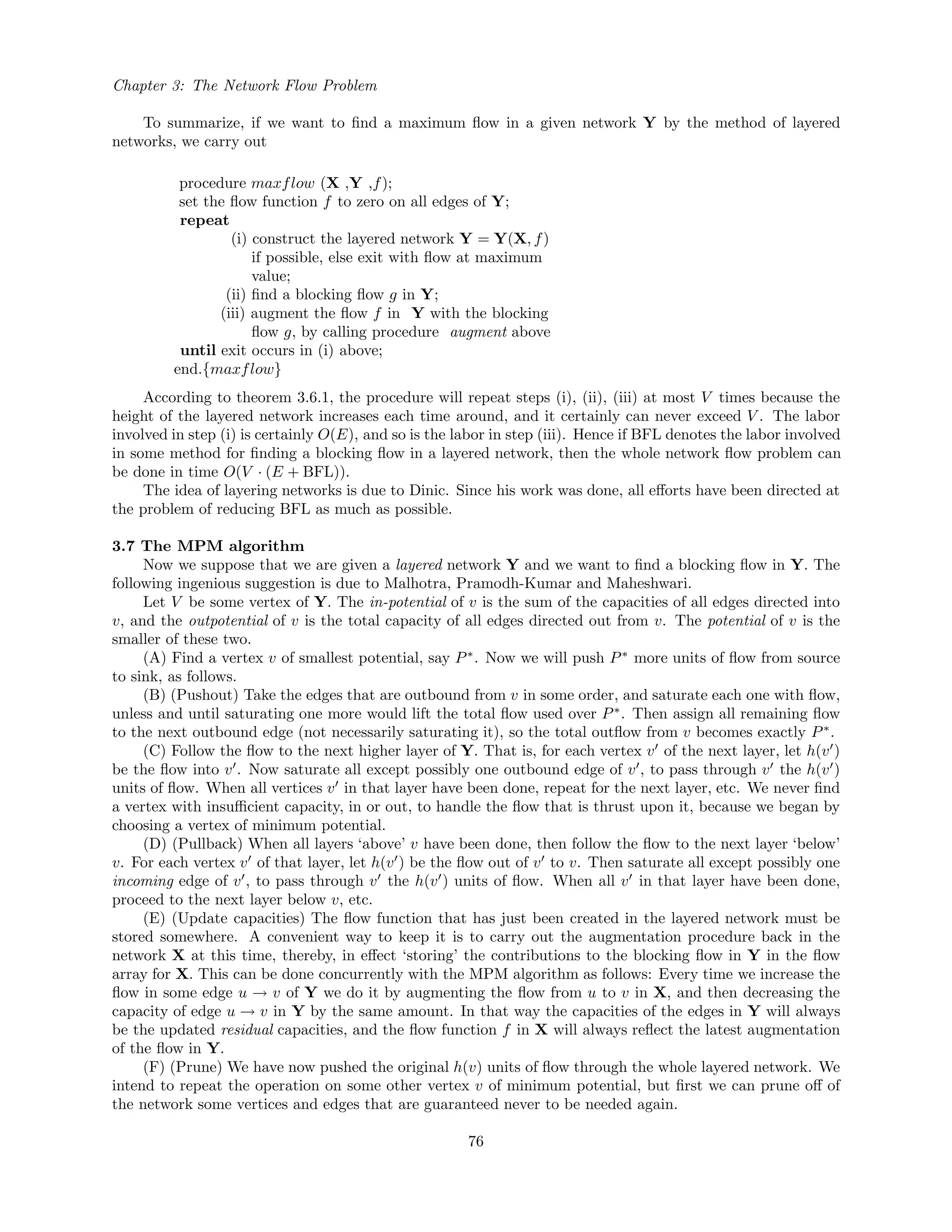 Chapter 3: The Network Flow Problem
To summarize, if we want to ﬁnd a maximum ﬂow in a given network Y by the method of layered
networks, we carry out
procedure maxflow (X ,Y ,f);
set the ﬂow function f to zero on all edges of Y;
repeat
(i) construct the layered network Y = Y(X, f)
if possible, else exit with ﬂow at maximum
value;
(ii) ﬁnd a blocking ﬂow g in Y;
(iii) augment the ﬂow f in Y with the blocking
ﬂow g, by calling procedure augment above
until exit occurs in (i) above;
end.{maxflow}
According to theorem 3.6.1, the procedure will repeat steps (i), (ii), (iii) at most V times because the
height of the layered network increases each time around, and it certainly can never exceed V . The labor
involved in step (i) is certainly O(E), and so is the labor in step (iii). Hence if BFL denotes the labor involved
in some method for ﬁnding a blocking ﬂow in a layered network, then the whole network ﬂow problem can
be done in time O(V · (E + BFL)).
The idea of layering networks is due to Dinic. Since his work was done, all eﬀorts have been directed at
the problem of reducing BFL as much as possible.
3.7 The MPM algorithm
Now we suppose that we are given a layered network Y and we want to ﬁnd a blocking ﬂow in Y. The
following ingenious suggestion is due to Malhotra, Pramodh-Kumar and Maheshwari.
Let V be some vertex of Y. The in-potential of v is the sum of the capacities of all edges directed into
v, and the outpotential of v is the total capacity of all edges directed out from v. The potential of v is the
smaller of these two.
(A) Find a vertex v of smallest potential, say P∗
. Now we will push P∗
more units of ﬂow from source
to sink, as follows.
(B) (Pushout) Take the edges that are outbound from v in some order, and saturate each one with ﬂow,
unless and until saturating one more would lift the total ﬂow used over P∗
. Then assign all remaining ﬂow
to the next outbound edge (not necessarily saturating it), so the total outﬂow from v becomes exactly P∗
.
(C) Follow the ﬂow to the next higher layer of Y. That is, for each vertex v of the next layer, let h(v )
be the ﬂow into v . Now saturate all except possibly one outbound edge of v , to pass through v the h(v )
units of ﬂow. When all vertices v in that layer have been done, repeat for the next layer, etc. We never ﬁnd
a vertex with insuﬃcient capacity, in or out, to handle the ﬂow that is thrust upon it, because we began by
choosing a vertex of minimum potential.
(D) (Pullback) When all layers ‘above’ v have been done, then follow the ﬂow to the next layer ‘below’
v. For each vertex v of that layer, let h(v ) be the ﬂow out of v to v. Then saturate all except possibly one
incoming edge of v , to pass through v the h(v ) units of ﬂow. When all v in that layer have been done,
proceed to the next layer below v, etc.
(E) (Update capacities) The ﬂow function that has just been created in the layered network must be
stored somewhere. A convenient way to keep it is to carry out the augmentation procedure back in the
network X at this time, thereby, in eﬀect ‘storing’ the contributions to the blocking ﬂow in Y in the ﬂow
array for X. This can be done concurrently with the MPM algorithm as follows: Every time we increase the
ﬂow in some edge u → v of Y we do it by augmenting the ﬂow from u to v in X, and then decreasing the
capacity of edge u → v in Y by the same amount. In that way the capacities of the edges in Y will always
be the updated residual capacities, and the ﬂow function f in X will always reﬂect the latest augmentation
of the ﬂow in Y.
(F) (Prune) We have now pushed the original h(v) units of ﬂow through the whole layered network. We
intend to repeat the operation on some other vertex v of minimum potential, but ﬁrst we can prune oﬀ of
the network some vertices and edges that are guaranteed never to be needed again.
76
 