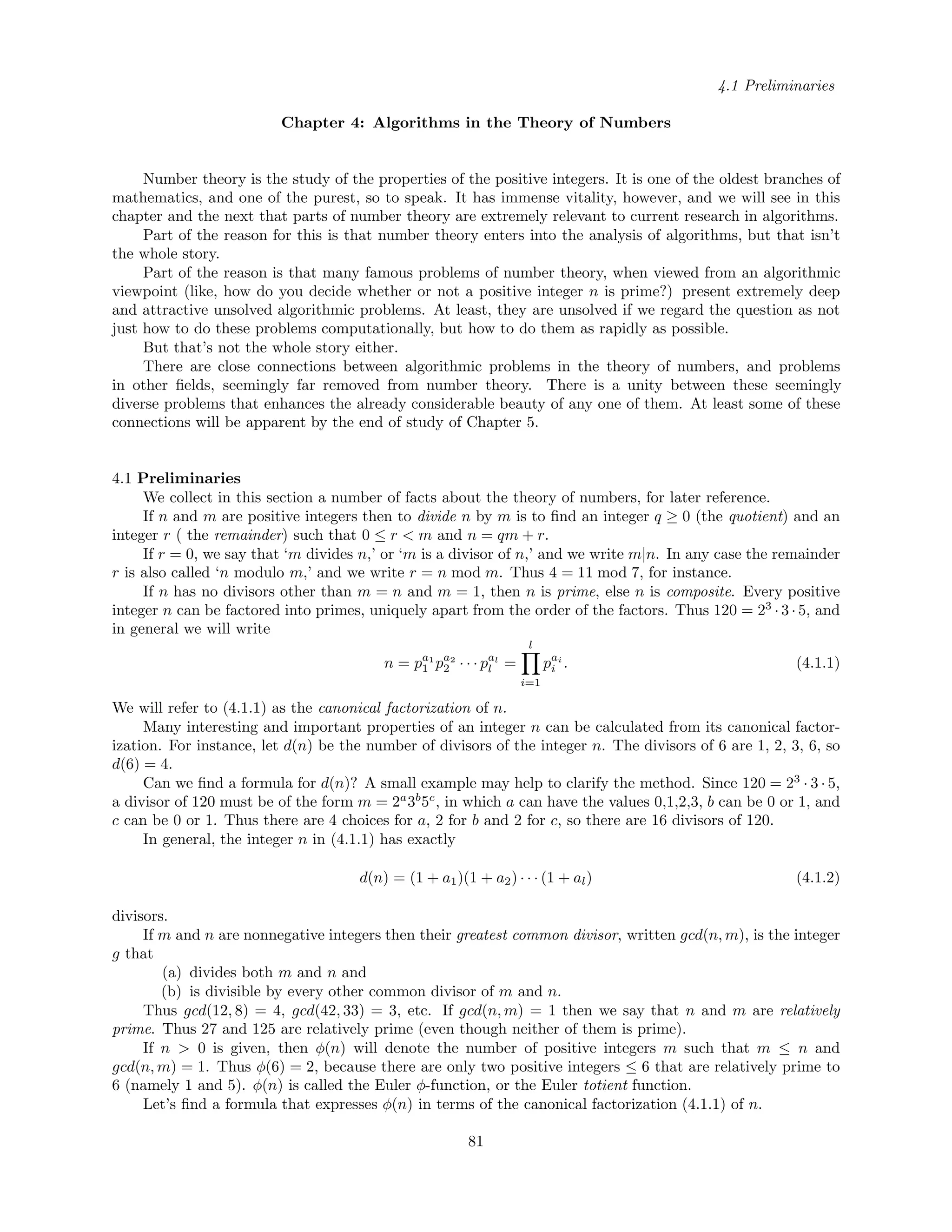4.1 Preliminaries
Chapter 4: Algorithms in the Theory of Numbers
Number theory is the study of the properties of the positive integers. It is one of the oldest branches of
mathematics, and one of the purest, so to speak. It has immense vitality, however, and we will see in this
chapter and the next that parts of number theory are extremely relevant to current research in algorithms.
Part of the reason for this is that number theory enters into the analysis of algorithms, but that isn’t
the whole story.
Part of the reason is that many famous problems of number theory, when viewed from an algorithmic
viewpoint (like, how do you decide whether or not a positive integer n is prime?) present extremely deep
and attractive unsolved algorithmic problems. At least, they are unsolved if we regard the question as not
just how to do these problems computationally, but how to do them as rapidly as possible.
But that’s not the whole story either.
There are close connections between algorithmic problems in the theory of numbers, and problems
in other ﬁelds, seemingly far removed from number theory. There is a unity between these seemingly
diverse problems that enhances the already considerable beauty of any one of them. At least some of these
connections will be apparent by the end of study of Chapter 5.
4.1 Preliminaries
We collect in this section a number of facts about the theory of numbers, for later reference.
If n and m are positive integers then to divide n by m is to ﬁnd an integer q ≥ 0 (the quotient) and an
integer r ( the remainder) such that 0 ≤ r < m and n = qm + r.
If r = 0, we say that ‘m divides n,’ or ‘m is a divisor of n,’ and we write m|n. In any case the remainder
r is also called ‘n modulo m,’ and we write r = n mod m. Thus 4 = 11 mod 7, for instance.
If n has no divisors other than m = n and m = 1, then n is prime, else n is composite. Every positive
integer n can be factored into primes, uniquely apart from the order of the factors. Thus 120 = 23
· 3 · 5, and
in general we will write
n = pa1
1 pa2
2 · · · pal
l =
l
i=1
pai
i . (4.1.1)
We will refer to (4.1.1) as the canonical factorization of n.
Many interesting and important properties of an integer n can be calculated from its canonical factor-
ization. For instance, let d(n) be the number of divisors of the integer n. The divisors of 6 are 1, 2, 3, 6, so
d(6) = 4.
Can we ﬁnd a formula for d(n)? A small example may help to clarify the method. Since 120 = 23
· 3 · 5,
a divisor of 120 must be of the form m = 2a
3b
5c
, in which a can have the values 0,1,2,3, b can be 0 or 1, and
c can be 0 or 1. Thus there are 4 choices for a, 2 for b and 2 for c, so there are 16 divisors of 120.
In general, the integer n in (4.1.1) has exactly
d(n) = (1 + a1)(1 + a2) · · · (1 + al) (4.1.2)
divisors.
If m and n are nonnegative integers then their greatest common divisor, written gcd(n, m), is the integer
g that
(a) divides both m and n and
(b) is divisible by every other common divisor of m and n.
Thus gcd(12, 8) = 4, gcd(42, 33) = 3, etc. If gcd(n, m) = 1 then we say that n and m are relatively
prime. Thus 27 and 125 are relatively prime (even though neither of them is prime).
If n > 0 is given, then φ(n) will denote the number of positive integers m such that m ≤ n and
gcd(n, m) = 1. Thus φ(6) = 2, because there are only two positive integers ≤ 6 that are relatively prime to
6 (namely 1 and 5). φ(n) is called the Euler φ-function, or the Euler totient function.
Let’s ﬁnd a formula that expresses φ(n) in terms of the canonical factorization (4.1.1) of n.
81
 