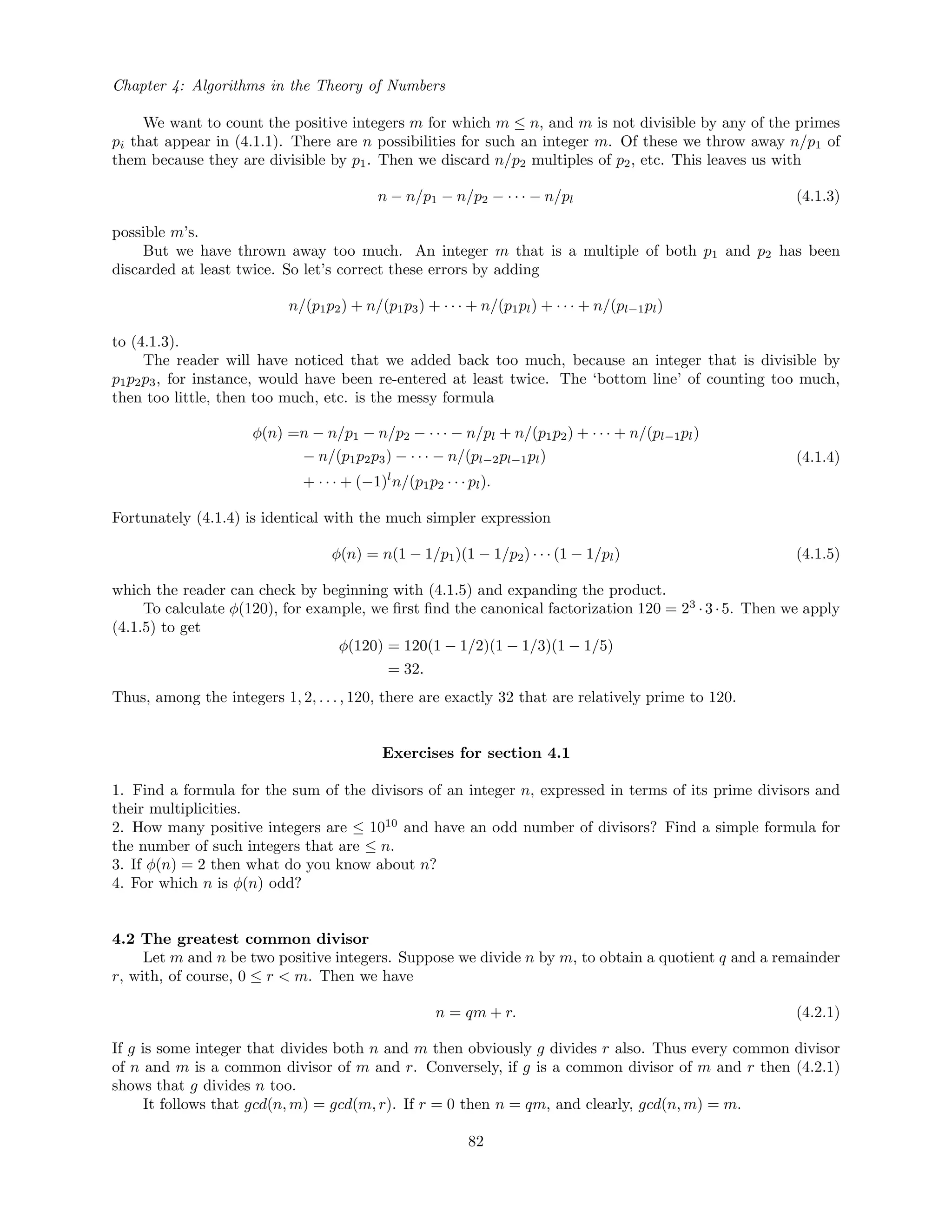 Chapter 4: Algorithms in the Theory of Numbers
We want to count the positive integers m for which m ≤ n, and m is not divisible by any of the primes
pi that appear in (4.1.1). There are n possibilities for such an integer m. Of these we throw away n/p1 of
them because they are divisible by p1. Then we discard n/p2 multiples of p2, etc. This leaves us with
n − n/p1 − n/p2 − · · · − n/pl (4.1.3)
possible m’s.
But we have thrown away too much. An integer m that is a multiple of both p1 and p2 has been
discarded at least twice. So let’s correct these errors by adding
n/(p1p2) + n/(p1p3) + · · · + n/(p1pl) + · · · + n/(pl−1pl)
to (4.1.3).
The reader will have noticed that we added back too much, because an integer that is divisible by
p1p2p3, for instance, would have been re-entered at least twice. The ‘bottom line’ of counting too much,
then too little, then too much, etc. is the messy formula
φ(n) =n − n/p1 − n/p2 − · · · − n/pl + n/(p1p2) + · · · + n/(pl−1pl)
− n/(p1p2p3) − · · · − n/(pl−2pl−1pl)
+ · · · + (−1)l
n/(p1p2 · · · pl).
(4.1.4)
Fortunately (4.1.4) is identical with the much simpler expression
φ(n) = n(1 − 1/p1)(1 − 1/p2) · · · (1 − 1/pl) (4.1.5)
which the reader can check by beginning with (4.1.5) and expanding the product.
To calculate φ(120), for example, we ﬁrst ﬁnd the canonical factorization 120 = 23
·3·5. Then we apply
(4.1.5) to get
φ(120) = 120(1 − 1/2)(1 − 1/3)(1 − 1/5)
= 32.
Thus, among the integers 1, 2, . . . , 120, there are exactly 32 that are relatively prime to 120.
Exercises for section 4.1
1. Find a formula for the sum of the divisors of an integer n, expressed in terms of its prime divisors and
their multiplicities.
2. How many positive integers are ≤ 1010
and have an odd number of divisors? Find a simple formula for
the number of such integers that are ≤ n.
3. If φ(n) = 2 then what do you know about n?
4. For which n is φ(n) odd?
4.2 The greatest common divisor
Let m and n be two positive integers. Suppose we divide n by m, to obtain a quotient q and a remainder
r, with, of course, 0 ≤ r < m. Then we have
n = qm + r. (4.2.1)
If g is some integer that divides both n and m then obviously g divides r also. Thus every common divisor
of n and m is a common divisor of m and r. Conversely, if g is a common divisor of m and r then (4.2.1)
shows that g divides n too.
It follows that gcd(n, m) = gcd(m, r). If r = 0 then n = qm, and clearly, gcd(n, m) = m.
82
 