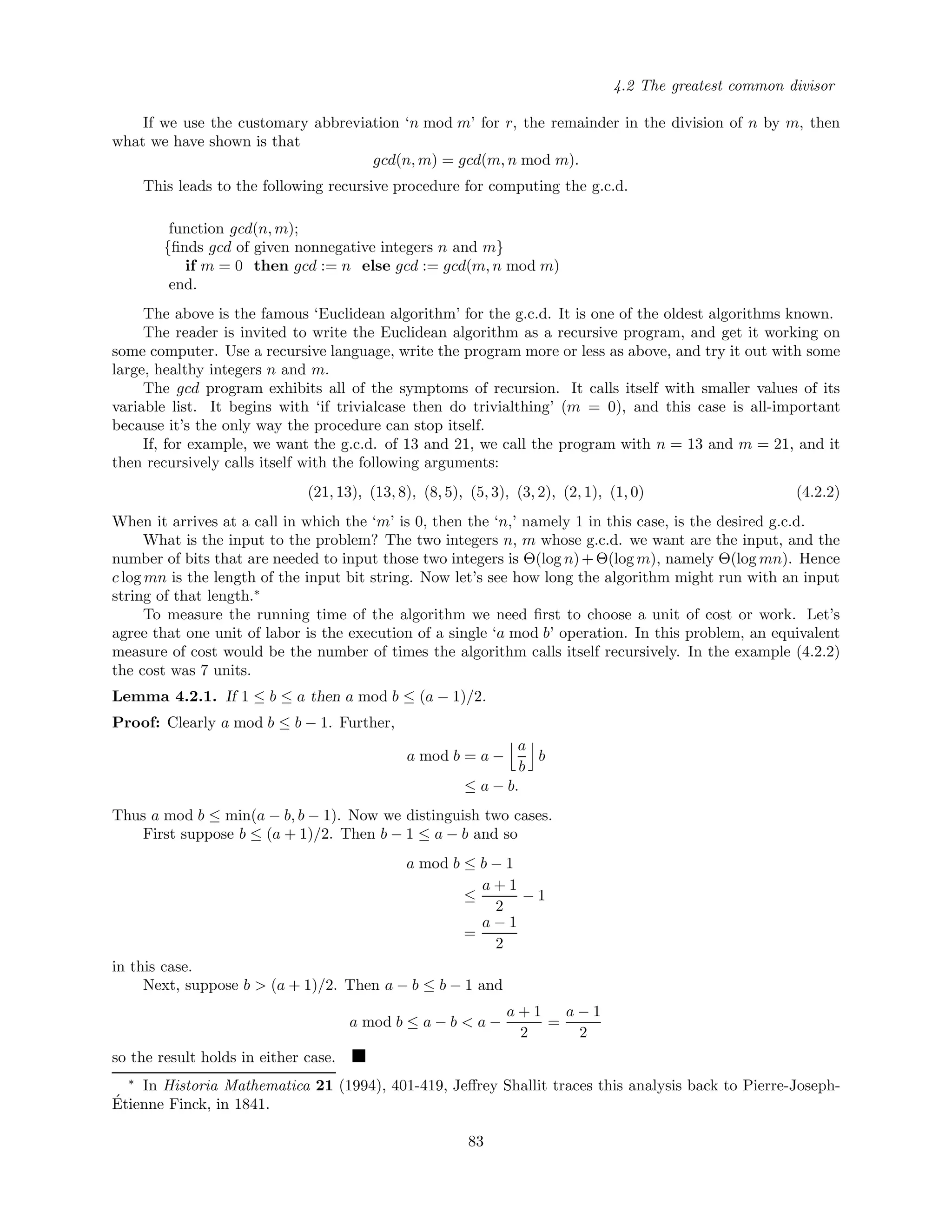 4.2 The greatest common divisor
If we use the customary abbreviation ‘n mod m’ for r, the remainder in the division of n by m, then
what we have shown is that
gcd(n, m) = gcd(m, n mod m).
This leads to the following recursive procedure for computing the g.c.d.
function gcd(n, m);
{ﬁnds gcd of given nonnegative integers n and m}
if m = 0 then gcd := n else gcd := gcd(m, n mod m)
end.
The above is the famous ‘Euclidean algorithm’ for the g.c.d. It is one of the oldest algorithms known.
The reader is invited to write the Euclidean algorithm as a recursive program, and get it working on
some computer. Use a recursive language, write the program more or less as above, and try it out with some
large, healthy integers n and m.
The gcd program exhibits all of the symptoms of recursion. It calls itself with smaller values of its
variable list. It begins with ‘if trivialcase then do trivialthing’ (m = 0), and this case is all-important
because it’s the only way the procedure can stop itself.
If, for example, we want the g.c.d. of 13 and 21, we call the program with n = 13 and m = 21, and it
then recursively calls itself with the following arguments:
(21, 13), (13, 8), (8, 5), (5, 3), (3, 2), (2, 1), (1, 0) (4.2.2)
When it arrives at a call in which the ‘m’ is 0, then the ‘n,’ namely 1 in this case, is the desired g.c.d.
What is the input to the problem? The two integers n, m whose g.c.d. we want are the input, and the
number of bits that are needed to input those two integers is Θ(log n)+Θ(log m), namely Θ(log mn). Hence
c log mn is the length of the input bit string. Now let’s see how long the algorithm might run with an input
string of that length.∗
To measure the running time of the algorithm we need ﬁrst to choose a unit of cost or work. Let’s
agree that one unit of labor is the execution of a single ‘a mod b’ operation. In this problem, an equivalent
measure of cost would be the number of times the algorithm calls itself recursively. In the example (4.2.2)
the cost was 7 units.
Lemma 4.2.1. If 1 ≤ b ≤ a then a mod b ≤ (a − 1)/2.
Proof: Clearly a mod b ≤ b − 1. Further,
a mod b = a −
a
b
b
≤ a − b.
Thus a mod b ≤ min(a − b, b − 1). Now we distinguish two cases.
First suppose b ≤ (a + 1)/2. Then b − 1 ≤ a − b and so
a mod b ≤ b − 1
≤
a + 1
2
− 1
=
a − 1
2
in this case.
Next, suppose b > (a + 1)/2. Then a − b ≤ b − 1 and
a mod b ≤ a − b < a −
a + 1
2
=
a − 1
2
so the result holds in either case.
∗
In Historia Mathematica 21 (1994), 401-419, Jeﬀrey Shallit traces this analysis back to Pierre-Joseph-
´Etienne Finck, in 1841.
83
 